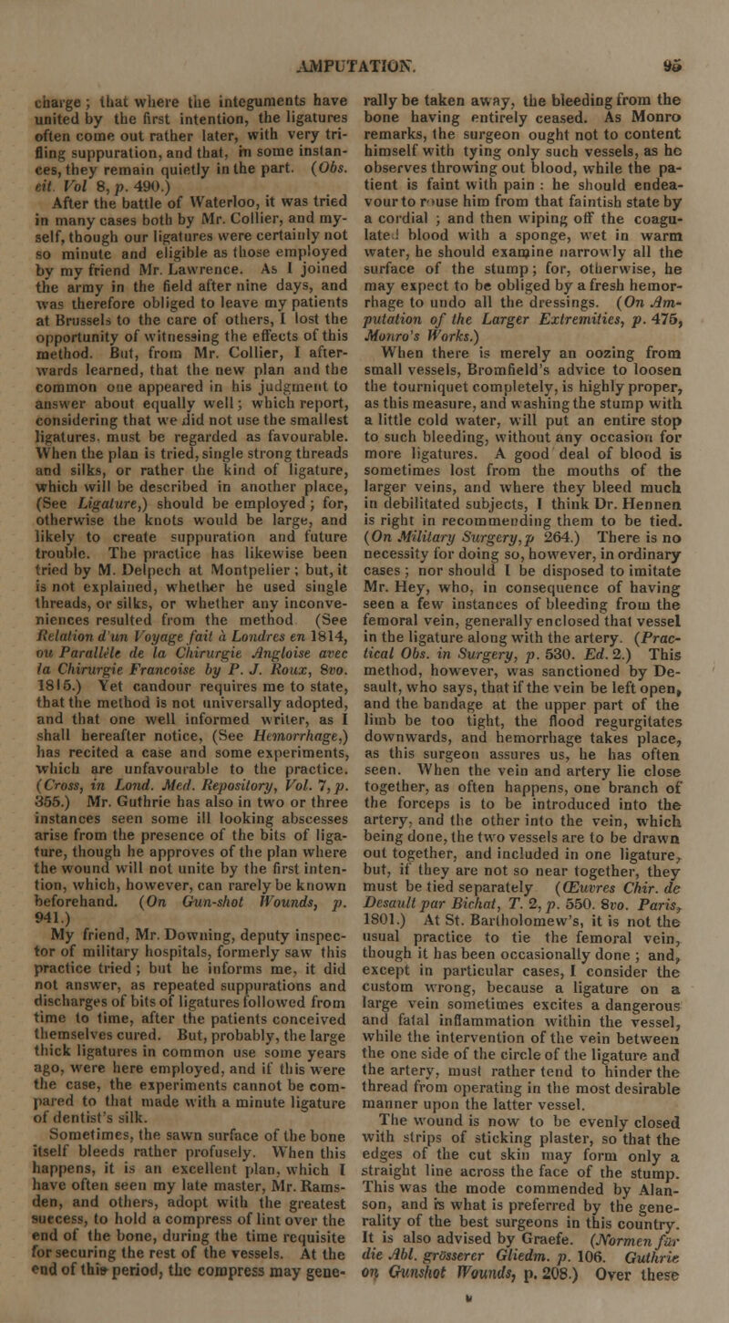 charge ; that where the integuments have united by the first intention, the ligatures often come out rather later, with very tri- fling suppuration, and that, m some instan- ces, they remain quietly in the part. (Obs. ait. Vol $,p. 490.) After the battle of Waterloo, it was tried in many cases both by Mr. Collier, and my- self, though our ligatures were certainly not so minute and eligible as those employed by my friend Mr. Lawrence. As I joined the army in the field after nine days, and was therefore obliged to leave my patients at Brussels to the care of others, I lost the opportunity of witnessing the effects of this method. But, from Mr. Collier, I after- wards learned, that the new plan and the common one appeared in his judgment to answer about equally well; which report, considering that we did not use the smallest ligatures, must be regarded as favourable. When the plan is tried, single strong threads and silks, or rather the kind of ligature, which will be described in another place, (See Ligature,) should be employed ; for, otherwise the knots would be large, and likely to create suppuration and future trouble. The practice has likewise been tried by M. Delpech at Montpelier; but, it is not explained, whether he used single threads, or silks, or whether any inconve- niences resulted from the method (See Relation dun Voyage fait a Londrcs en 1814, ou Parallelc de la Chirurgie Jlngloise avec la Chirurgie Francoise by P. J. Roux, Svo. 1815.) Yet candour requires me to state, that the method is not universally adopted, and that one well informed writer, as I shall hereafter notice, (See Hemorrhage,) has recited a case and some experiments, which are unfavourable to the practice. (Cross, in Loud. Med. Repository, Vol. 7, p. 355.) Mr. Guthrie has also in two or three instances seen some ill looking abscesses arise from the presence of the bits of liga- ture, though he approves of the plan where the wound will not unite by the first inten- tion, which, however, can rarely be known beforehand. (On Gun-shot Wounds, p. 941.) My friend, Mr. Downing, deputy inspec- tor of military hospitals, formerly saw this practice tried; but he informs me, it did not answer, as repeated suppurations and discharges of bits of ligatures followed from time to time, after the patients conceived themselves cured. But, probably, the large thick ligatures in common use some years ago, were here employed, and if this were the case, the experiments cannot be com- pared to that made with a minute ligature of dentist's silk. Sometimes, the sawn surface of the bone itself bleeds rather profusely. When this happens, it is an excellent plan, which I have often seen my late master, Mr. Rams- den, and others, adopt with the greatest suecess, to hold a compress of lint over the end of the bone, during the time requisite for securing the rest of the vessels. At the end of thh> period, the compress may gene- rally be taken away, the bleeding from the bone having entirely ceased. As Monro remarks, the surgeon ought not to content himself with tying only such vessels, as he observes throwing out blood, while the pa- tient is faint with pain : he should endea- vour to r>use him from that faintish state by a cordial ; and then wiping off the coagu- late ! blood with a sponge, wet in warm water, he should examine narrowly all the surface of the stump; for, otherwise, he may expect to be obliged by afresh hemor- rhage to undo all the dressings. (On im- putation of the Larger Extremities, p. 475, Monro's Works.) When there is merely an oozing from small vessels, Bromfield's advice to loosen the tourniquet completely, is highly proper, as this measure, and washing the stump with a little cold water, will put an entire stop to such bleeding, without any occasion for more ligatures. A good deal of blood is sometimes lost from the mouths of the larger veins, and where they bleed much in debilitated subjects, I think Dr. Hennen is right in recommending them to be tied. (On Military Surgery,p 264.) There is no necessity for doing so, however, in ordinary cases ; nor should I be disposed to imitate Mr. Hey, who, in consequence of having seen a few instances of bleeding from the femoral vein, generally enclosed that vessel in the ligature along with the artery. (Prac- tical Obs. in Surgery, p. 530. Ed. 2.) This method, however, was sanctioned by De- sault, who says, that if the vein be left open, and the bandage at the upper part of the limb be too tight, the flood regurgitates downwards, and hemorrhage takes place, as this surgeon assures us, he has often seen. When the vein and artery lie close together, as often happens, one branch of the forceps is to be introduced into the artery, and the other into the vein, which being done, the two vessels are to be drawn out together, and included in one ligature, but, if they are not so near together, they must be tied separately (QZuvres Chir. de Desault par Bichat, T. 2, p. 550. Svo. Paris, 1801.) At St. Bartholomew's, it is not the usual practice to tie the femoral vein, though it has been occasionally done ; and, except in particular cases, I consider the custom wrong, because a ligature on a large vein sometimes excites a dangerous and fatal inflammation within the vessel, while the intervention of the vein between the one side of the circle of the ligature and the artery, must rather tend to hinder the thread from operating in the most desirable manner upon the latter vessel. The wound is now to be evenly closed with strips of sticking plaster, so that the edges of the cut skin may form only a straight line across the face of the stump. This was the mode commended by Alan- son, and hs what is preferred by the gene- rality of the best surgeons in this country. It is also advised by Graefe. (Normenfor die Ml. grosserer Gliedm. p. 106. Guthrie on Gunshot Wounds, p. 208.) Over these