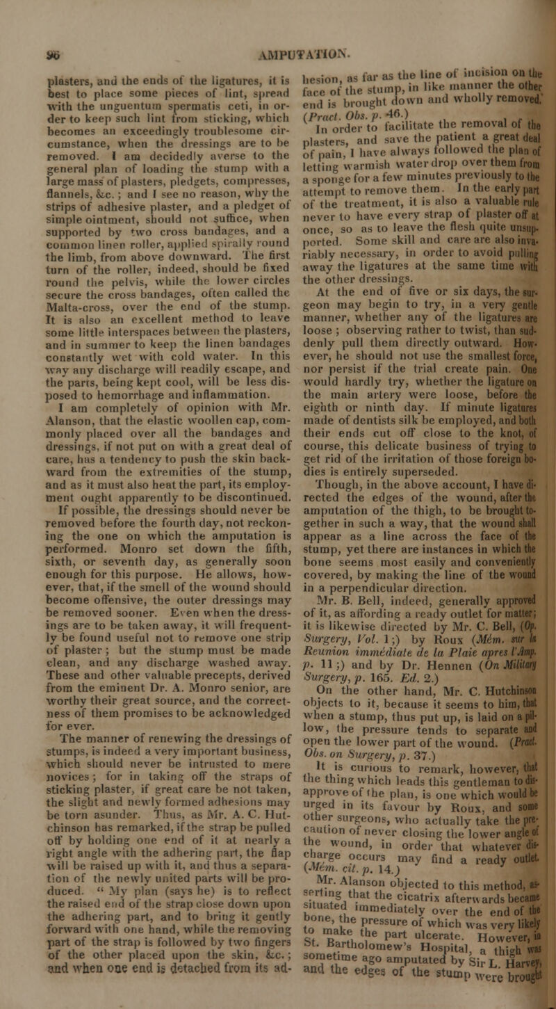 *i \MPUTAT1U.\- plasters, and the ends of the ligatures, it is best to place some pieces of lint, spread with the unguentum spermatis ceti, in or- der to keep such lint from sticking, which becomes an exceedingly troublesome cir- cumstance, when the dressings are to he removed. I am decidedly averse to the general plan of loading the stump with a large mass of plasters, pledgets, compresses, flannels, &.c.; and I see no reason, why the strips of adhesive plaster, and a pledget ot simple ointment, should not suffice, when supported by two cross bandages, and a common linen roller, applie ound the limb, from above downward. The first turn of the roller, indeed, should be fixed round the pelvis, while the lower circles secure the cross bandages, often called the Malta-cross, over the end of the stump. It is also an excellent method to leave some little interspaces between the plasters, and in summer to keep the linen bandages constantly wet with cold water. In this way any discharge will readily escape, and the parts, being kept cool, will be less dis- posed to hemorrhage and inflammation. I am completely of opinion with Mr. Alanson, that the elastic woollen cap, com- monly placed over all the bandages and dressings, if not put on with a great deal of care, has a tendency to push the skin back- ward from the extremities of the stump, and as it must also heat the part, its employ- ment ought apparently to be discontinued. If possible, the dressings should never be removed before the fourth clay, not reckon- ing the one on which the amputation is performed. Monro set down the fifth, sixth, or seventh day, as generally soon enough for this purpose. He allows, how- ever, that, if the smell of the wound should become offensive, the outer dressings may be removed sooner. Even when the dress- ings are to be taken away, it will frequent- ly be found useful not to remove one strip of plaster; but the stump must be made clean, and any discharge washed away. These and other valuable precepts, derived from the eminent Dr. A. Monro senior, are worthy their great source, and the correct- ness of them promises to be acknowledged for ever. The manner of renewing the dressings of stumps, is indeed a very important business, which should never be intrusted to mere novices; for in taking off the straps of sticking plaster, if great care be not taken, the slight and newly formed adhesions may be torn asunder. Thus, as Mr. A. C. Hut- chinson has remarked, if the strap be pulled off by holding one end of it at nearly a right angle with the adhering part, the flap will be raised up with it, and thus a separa- tion of the newly united parts will be pro- duced.  My plan (says he) is to reflect the raised end of the strap close down upon the adhering part, and to bring it gently forward with one hand, while the removing part of the strap is followed by two fingers St. Bartholomew's Hospital ^^vtTwu of the other placed upon the skin fee.; sometime ago amputated by Si?! Harvey, and when one end ii detached from its ad- and the edges of the stump ^e bro!^ hesion as far as the line of incision on the face of'the stump, in like manner the ofty end i, brought down and wholly removed. (Pract. Obt. p. 4f>.) In order to facilitate the removal of the plasters, and save the patient a great deal of pain, 1 have always followed the plan of letting warmish water drop overtheiu from a sponge for a few minutes previously to the attempt to remove them. In the early part of the treatment, it is also a valuable rule never to have every strap of plaster off at once, so as to leave the flesh quite misup- ported. Some skill and care are also inva- riably necessary, in order to avoid pulling away the ligatures at the same time with the other dressings. At the end of five or six days, the sur- geon may begin to try, in a very gentle manner, whether any of the ligatures are loose ; observing rather to twist, than sud- denly pull them directly outward. How- ever, he should not use the smallest force, nor persist if the (rial create pain. One would hardly try, whether the ligature on the main artery were loose, before the eighth or ninth day. If minute ligatures made of dentists silk be employed, and both their ends cut off close to the knot, of course, this delicate business of trying to get rid of the irritation of those foreign bo- dies is entirely superseded. Though, in the above account, I have di- rected the edges of the wound, after the amputation of the thigh, to be brought to- gether in such a way, that the wound shall appear as a line across the face of the stump, yet there are instances in which the bone seems most easily and conveniently covered, by making the line of the wound in a perpendicular direction. Mr. B. Bell, indeed, generally approved of it, as affording a ready outlet for matter; it is likewise directed by Mr. C. Bell, (Of. Surgery, Vol. 1;) by Koux (M6m. Reunion immediate de la Plaie aprt p- 11;) and by Dr. Hennen (On Military Surgery, p. 165. Ed. 2.) On the other hand, Mr. C. Hutchinson objects to it, because it seems to him, thai when a stump, thus put up, is laid on a pil- low, the pressure tends to separate and open the lower part of the wound. (Pratl Obs. on Surgery, p. 37.) It is curious to remark, however, that the thing which leads this gentleman todis- | approve of the plan, is one which would be urged in its favour by Roux, and some other surgeons, who actually take the pre- caution of never closing the lower angle of the wound, in order that whatever dis- charge occurs may find a ready outlet [M6m. cit.p. 14.; Mr. Alanson objected to this method, as- .erung that the cicatrix afterwards became hnn^A ,mraediately over the end of the tn m-l Pressure of which was very likely