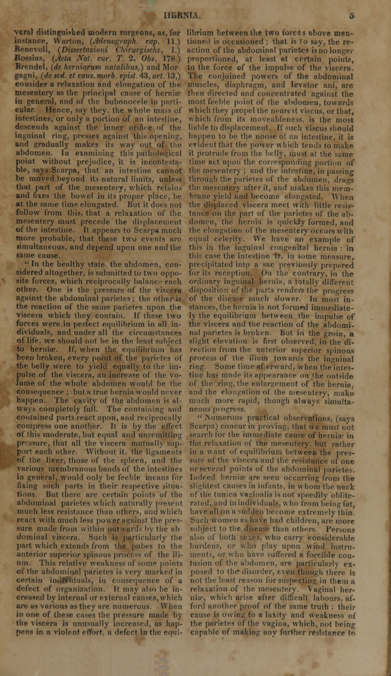 HERN FA. 0 veral distinguished modern surgeons, as, for instance, Warton, (Adenograph. cap. 11.) Benevoli, (Dissertasiuni Chirurgische, 1.) Rossius, (Ada Nat. cur. T. 2, Obs. 178.) Brendel, (de herniarum nataKbus,) and Mor gagni, (de sed. el caus. morb. episi. 43, art. 13,) eousider a relaxation and elongation of the mesentery as the principal cause of hernia? in general, and of the bubonocele in parti- cular. Hence, say they, the whole mass of intestines, or only a portion of an intestine, descends against the inner orifice of the inguinal ring, presses against this opening, arid gradually makes its way out of the abdomen. In examining this pathological point without prejudice, it is incontesta- ble, says Scarpa, that an intestine cannot be moved beyond its natural limits, unless that part of the mesentery, which retains and fixes the bowel in its proper place, be at the same time elongated. But it does not follow from this, that a relaxation of the mesentery must precede the displacement of the intestine. It appears to Scarpa much more probable, that these two events are limultaneous, and depend upon one and the same cause. In the healthy state the abdomen, con- sidered altogether, is submitted to two oppo- site forces, which reciprocally balance each other. One is the pressure of the viscera against the abdominal parietes; the other is the reaction of the same parietes upon the viscera which they contain. If these two forces were in perfect equilibrium in all in- dividuals, and under all the circumstances of life, we should not he in the least subject to hernia;. If, when the equilibrium has been broken, every point of the parietes of the belly were to yield equally to the im- pulse of the viscera, an increase of the vo- lume of the whole abdomen would be the consequence ; but a true hernia would never happen. The cavity of the abdomen is al- ways completely full. The containing and contained parts react upon, and reciprocally compress one another. It is by the effect ot this moderate, but equal and unremitting pressure, that all the viscera mutual!) sup- port each other. Without it, the ligaments of the liver, those of the spleen, and the various membranous bands of the intestines in general, would only be feeble mt ans for fixing such parts in their respective situa- tions. But there are certain points of the abdominal parietes which naturally present much less resistance than others, and which react with much less power against the pres- sure made from within outwards by the ab dominal viscera. Such is particularly tlie part which extends from the pubes to the anterior superior spinous process of the ili- um. This relative weakness of some points of the abdominal parietes is very marked in certain individuals, in consequence of a defect of organization. It may also be in- creased by internal or external causes, which are as various as they are numerous. When in one of these cases the pressure made by the viscera is unusually increased, as hap- pens in a violent effort, a defcrt in the equi- librium between the two forces above men- tioned is occasioned ; that is to say, the re- action of the abdominal parietes is no longer proportioned, at least at certain points, to the force of the impulse of the viscera. The conjoined powers of the abdominal muscles, diaphragm, and levator ani, are then directed and concentrated against the most feeble point of the abdomen, towards which they propel the nearest viscus, or that, which from its moveableness, is the most liable to displacement. If such viscus should happen to be the noose ot ;:.n intestine, it is evident that the power which tends to make it protrude from the belly, must ai the same time act upon the corresponding portion of the mesentery ; and the intestine, in passing through the parietes of the abdomen, drags the mesentery after it, and makes this mem- brane yield and become elongated. When the displaced viscera meet with little resis- tance on the part of the parietes of the ab- domen, the hernia is quickly formed, and the elongation of the mesentery occurs with equal celerity. We have an example of this in the inguinal congenital hernia : in this case the intestine i?, in some measure, precipitated into a sac previously prepared for its reception. On the contrary, in the ordinary inguinal hernia, a totally different. disposition of the par's renders the progress of the disease much slower. In most in- stances, the hernia is not formed immediate- ly the equilibrium between the impulse of the viscera and the reaction of the abdomi- nal parietes is broken. But in the groin, a slight elevation is first observed, in the di- rection from the anterior superior spinous process of the ilium towards the inguinal ring. Some time aferw ard, when the'intes- tinc has made its appearance on the outside of the ring, the enlargement of the hernia, and the elongation of the mesentery, make much more rapid, though always simulta- neous progress. Numerous practical observations, (says Scarpa) concur in proving, that we must not search for the immediate cause of hernia' in the relaxation of the mesentery, but rather in a want of equilibrium between the [ires- sure of the viscera anil the resistance of one or several points of the abdominal parietes. Indeed hern'uv are seen occurring from the slightest causes in infants, in whom the neck of the tunica vaginalis is not speedily oblite- rated, and in individuals, who from being fat, have ull on a sudden become extremely thin. Such women as have had children, are more subject to the disease than others. Persons also of both se :es, who carry considerable burdens, or who play upon wind instru- ments, or who have suffered a forcible con- tusion of the abdomen, are particularly ex- posed to the* disorder, even though there is not the least reason for suspecting in them a relaxation of the mesentery. Vaginal her- nia-, which arise after difficult labours, af- ford another proof of the same truth : their cause is owing to a laxity and weakness of the parietes of the vagina, which, not bein<* capable of making any further resistance to