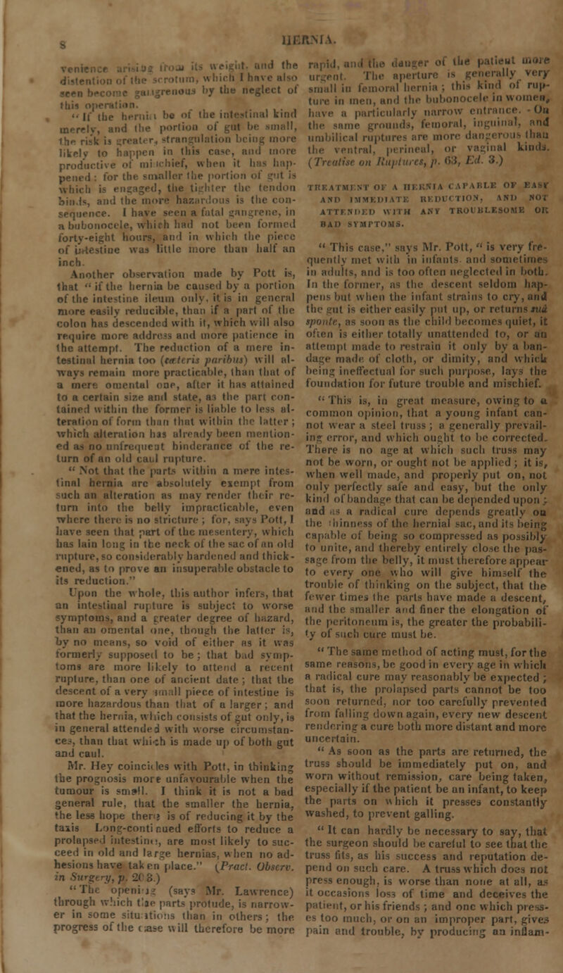 11ER.MA. .ous by the neglect ol »hi* '• [f ihe hernia l)c ot the intestinal kind merely, and the portion mgulotion liLelv to happen in this case, and i productive of mi ichief, when it has hap- pened : for tht- smaller the portion ol wbii Mtlon ohi.Is, and the more haz.n te con- duce. I have seen a fatal gangrene, in a bubonocele, which had not been formed forty-eight hours, and in which the piece e was little more than half an inch. Another observation made by Pott is, that if the hernia be caused bj a portion »f the intestine, ileum only, it is in general more easily reducible, thun if B part of the colon has descended with it, which will also require mo and more patience in the attempt. The redaction of a mere in- testinal hernia too (trrt(ris paribus) will al- - remain more practicable, than that of a mere omental one, alter it has attained to a certain size and state, ai the part con- tained within the former is liable to less al- teration ol form than that within the latter; which alteration has already been mention- - no unfrequeot hinderance of the re- turn of an old caul rupture.  Not that the porta within a mere intes- tinal hernia arc absolutely exempt from such an alteration as may render their re- turn into the belly impracticable, even where then' is no stricture . 'ott, I have seen that part of the mesentery, which has lain lent; in the neck of the sac of an old rupture, so considerably hardened and thick- ened, as to prove an insuperable obstacle to its reduction. Upon the whole, this author infers, that an intestinal rupture is subject to worse symptoms, and a greater degree of hazard, than an omental one, though the laid : by no means, so void of either hs it was formerly supposed to be ; that bad symp- tom! are more likely to attend a recent rupture, than one of ancient date ; that the descent of a very imall piece of intestine is more hazardous than that of a larger ; and that the hernia, which consists of gut only, is in general attended with worse circumstan- ces, than that which is made up of both gut and caul. Mr. Hey coincides with Pott, in thinking the prognosis more unfavourable when the tumour is sm»ll. I think it is not a bad general rule, that the smaller the hernia, the less hope then? is of reducing it by the taiis Long-continued efforts to reduce a prolapse.) intestine, are most likely to suc- ceed in old and large hernias, when no ad- hesions have taken place. {Pracl. Ubscrv. in Surgery, p. 2( 3.) The opening (say? Mr. Lawrence) through which tlje parts protude, is narrow- er in some situations than in others; the progress of the case will therefore be more rapid ol ll' I' I in- apertui I hi femoral hernia ; this kind ol rup- ture in men, and the bubonocele in women, rticularly narrow entrance. On line grounds, femoral, inguinal, and umbilical ruptures are more dangerous Ihau rentral, perineal, or vaginal kinds. on Ruptures, ■'*•) HID IMMKDl 1 i E HI Dl ' 1 ION, 1I»D ATTINhl.n WITH ANY TROl' KLESOMK OK MAP si Ml | '< 'i i .ir. Pott,  is verj quently met with in infants and sunn i in adults, and is too often neglected in both. In the former, as the descent seldom hap- pens but when the infant strains to cry, and the gut is either easily put up, or returns tuA spontc, ;is scion as the child becomes quiet, it often is either totally unattended to, or an attempt made to restrain it only by a ban- made of cloth, or dimity, and which being ineffectual for such purpose, lays the foundation for future trouble and mischief. <; This is, in great measure, owing to a. common opinion, that a young infant can- not wear a steel truss ; b generally prevail- ing error, and which ought to be corrected. There is no age at which such truss may not be worn, or ought not be applied ; it is, when well made, and properly put on, not only perfectly safe and easy, but the only kind of bandage that can be depended upon .; and as a radical cure depends greatly on illness of the hernial sac, and its being capable of being so compressed as possibly to unite, and thereby entirely close the pas- from the belly, it must therefore appear to every one who will give himself the trouble of thinking on the subject, that the fewer times the parts have made a descent, and the smaller and finer the elongation of the peritoneum is, the greater the probabili- ty of such cure must be.  The same method of acting must, for the same reasons, be good in every age in which a radical cure may reasonably be expected ; that is, the prolapsed parts cannot be too soon returned, nor too carefully prevented from falling down again, every new descent rendering a cure both more distant and more uncertain.  As soon as the parts are returned, the truss should be immediately put on, and worn without remission, care being taken, especially if the patient be un infant, to keep the parts on which it presses constantly washed, to prevent galling.  It can hardly be necessary to say, that the surgeon should be carelul to see that the truss fits, as his success and reputation de- pend on such care. A truss which does not press enough, is worse than none at all, a- it occasions loss of time and deceives the patient, or his friends ; and one which press- es too much, or on an improper part, gives pain and trouble, by producing an inflam-