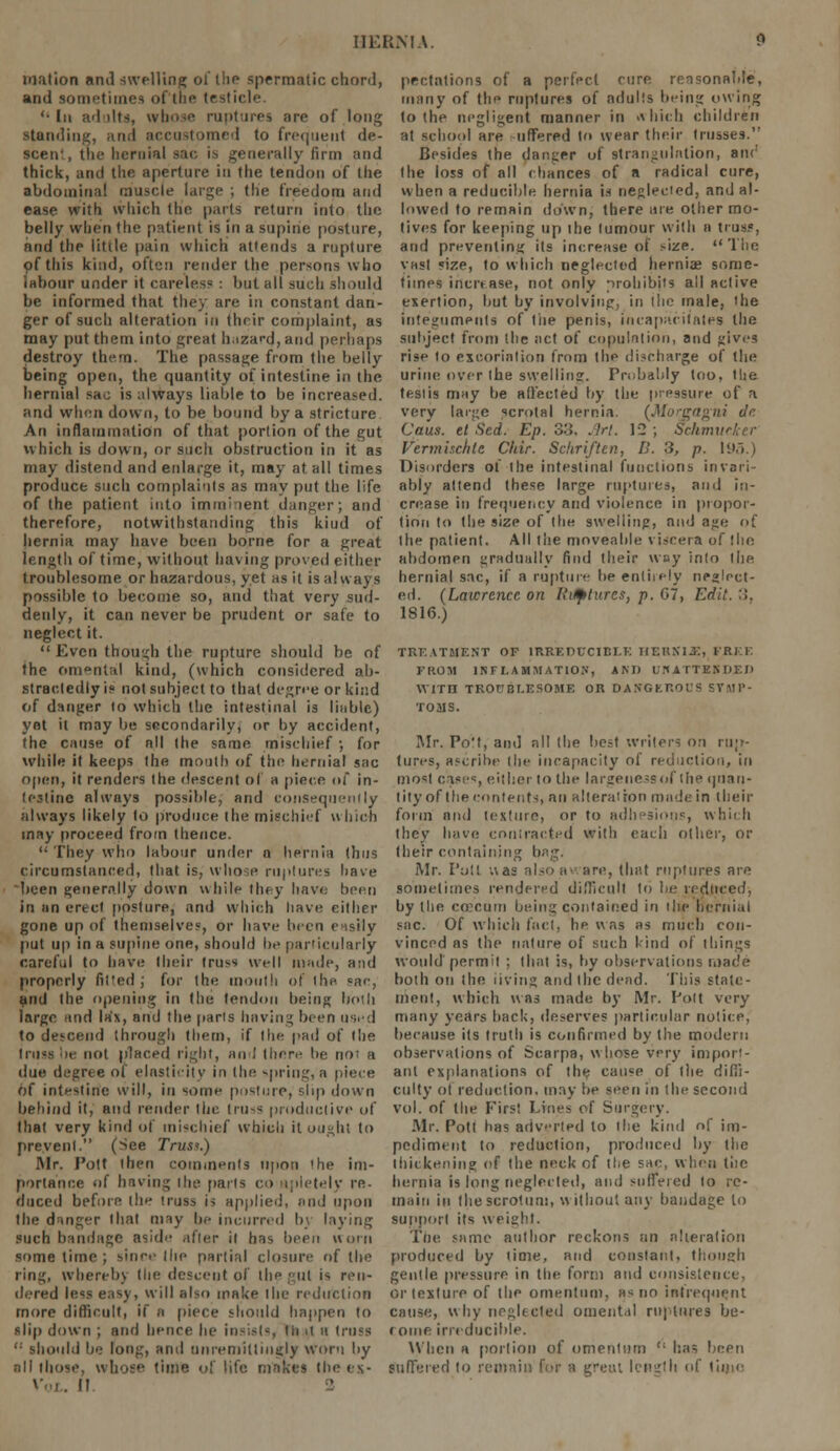 mation and swelling of the spermatic chord, and sometimes oftne testicle. '• In adults, whose ruptures are of long standing, and accustomed to frequent de- scent, the hernial sac is generally firm and thick, and the aperture in the tendon of the abdominal muscle large ; tlie freedom and ease with which the parts return into the belly when the patient is in a supine posture, and the little pain which attends a rupture pf this kind, often render the persons who labour under it careless : but all such should be informed that they are in constant dan- ger of such alteration in their complaint, as may put them into great hazard, and perhaps destroy them. The passage from the belly being open, the quantity of intestine in the hernial sac is always liable to be increased, and when down, to be bound by a stricture An inflammation of that portion of the gut which is down, or such obstruction in it as may distend and enlarge it, may at all times produce such complaints as may put the life of the patient into immi-ient danger; and therefore, notwithstanding this kiud of hernia may have been borne for a great length of time, without having proved either troublesome or hazardous, yet as it is always possible to become so, and that very sud- denly, it can never be prudent or safe to neglect it.  Even though the rupture should be of the omental kind, (which considered ab- stractedly is not subject to that degree or kind of danger to which the intestinal is liable) yet it may be secondarily, or by accident, the cause of all the same mischief ; for while it keeps the mouth of the hernial sac open, it renders (he descent of a piece of in- testine always possible, and consequently always likely to produce the mischief which may proceed from thence.  They who labour under n hernia thus circumstanced, that is, whose ruptures have been generally down while they have been in un erect posture, and which have either gone up of themselves, or have been easily put up in a supine one, should be particularly careful to have their truss well made, and properly fitted; for the mouth of the sac, and the opening in the tendon being both large and lax, and the parts having been used to descend through them, if the pad of the truss be not placed right, and (here be not a due degree of elasticity in (he spring, a piece of intestine will, in some posture, s.lip down behind it, and render the (russ productive of that very kind of mischief which it ought to prevent. (See Truss.) Mr. Pott then comments upon 'he im- portance of having the parts co apletely re- duced before the truss is applied, and upon the danger that may be incurred by laying such bandage aside after it has been worn some time ; since the partial closure of the ring, whereby the descent of the gu( is ren- dered less easy, will also make I lie reduction more difficult, if a piece should happen to slip down ; and hence he insists Iti it a truss  should be long, and unremittingly worn by all those, whose time of life makes the es- II prestations of a perfect cure reasonable, many of the ruptures of adults being owing to the negligent manner in ffhich children at school are offered to wear their trusses. Besides the danger of strangulation, an<! the loss of all chances of a radical cure, when a reducible hernia is neglected, and al- lowed to remain down, there are other mo- tives for keeping up the tumour with a truss, and preventing its increase of size. The vast size, to which neglected hernias some- times increase, not only prohibits all active exertion, but by involving, in (lie male, the integuments of the penis, incapacitates the subject from the act of copulation, and gives rise to excoriation from the discharge of the urine over the swelling. Probably too, tlie testis may be affected by the pressure of a very large scrotal hernia. (Morgagni dr. Caus. tl Scd. Ep. 33, Arl. 12 ; Sckmutker Vermischte Cldr. Scliriften, B. 3, p. Ii>,>.) Disorders of the intestinal functions invari- ably attend these large ruptures, and in- crease in frequency and violence in propor- tion to the size of the swelling, and age of the patient. All the moveable viscera of the abdomen gradually find their way into the hernial sac, if a rupture be entirely neglect- ed. (Lawrence on Ihtfttures, p. G7, Edit. :!. 1816.) TREATMENT OP IRREDUCIBLE HEUXIX, FREE FIIOM INFLAMMATION, AM) UNATTENDED WITH TROUBLESOME OR DANGEROUS SYMP- TOMS. Mr. PoM, and all the best writers on rup- tures, ascribe (he incapacity of reduction, in most case;, either lo the largeness of (he quan- tity of the contents, an alteration made in their form and texture, or to adhesions, which they have contracted with each other, or their containing bag. Mr. Pott uas also aware, that ruptures are sometimes rendered difficult to be reduced, by the coecum being contained in the hernial sac. Of which foci, he was as much con- vinced as the nature of such kind of things would permit ; that is, by observations made both on the iiving and the dead. This state- ment, which was made by Mr. Pott very many years hack, deserves particular notice, because its truth is confirmed by the modern observations of Scarpa, whose very import- ant explanations of the cause of the dilii- culty of reduction, may be seen in the second vol. of the First Lines of Surgery. Mr. Pott has adverted lo ll:e kind of im- pediment to reduction, produced by the thickening of the neck of the sac, when the hernia is long neglected, and suffered to re- main in the scrotum, without any bandage lo support its weight. The same author reckons un alteration produced by time, and constant, though gentle pressure in the form and consistence, or tnxlure of the omentum, as no infrequent cause, why neglected omental ruptures be- come irreducible. When a portion of omentum  has been Suffered lo remain for a greui length of liuio