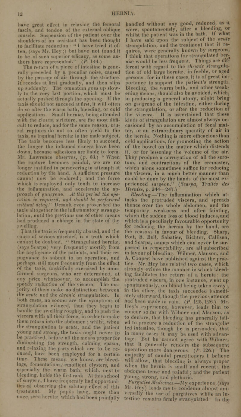 )iav< i i in relaxing the femoral fascia, and tendon of the external oblique muscle* Suspension ufthe patient over the shoulders of an assistant has been thought to facilitate reduction :  1 have tried it of- ten, (-ays Mr. Hey ;) but have not found it to be of such superior efficacy, as some au- thors have represented. (P. 144.) The return of a piece of intestine is gene- rally preceded by a peculiar noi-e. caused by the passage of air through the stricture It recedes at first gradually, and then Blips up suddenly. The omentum goes up slow- ly to the very last portion, which must be actually pushed through the opening. If the taxis should not succeed at first, it will often do so after tlie warm hath, bleeding, or cold applications. Small hernias, being attended with the closest stricture, are the most diffi- cult to reduce, and for the same reason, cru- ral ruptuics do not so often yield to the taxis, as inguinaj hernia' in the male subject. The taxis been I ely to succeed, tlje longer the inflamed viscera have been down, because adhesions arc liable t<< form. Mr. Lawrence observes, (;>. c>'-i)  When the rupture becomes painful, we are no longer justified in persevering in attempts at reduction by tire hand. \ sufficient pressure cannot now be endured ; and the force which is employed only tends to increase the inflammation, and accelerate the ap- proach of gangrene. .-It this period the ope- ration is r I should be performed without dc' I It even proscribed the taxis altogether in the inflammatory strangu- lation, until the previous use of oilier means had produced a change in the state of the i the taxis i- frequently abused, and the mischief is R truth which Strangulated hernia?, pa) ver\ frequently mortify from nee of the patients, and their re- pugnance to submit to an operation, and ips, still more frequently from the effect of the taxis, unskilfully exercised by unin- formed surgeons, who are determined, at any price whatsoever, to accomplish the IV reduction of the viscera. The ma- jority of them make no distinction between ihe acute ai:d the chronic strangulation. In both cases, no sooner are the symptoms of strangulation evinced, than they begiu to handle the swelling roughly, and to push the viscera with all their force, in order to make them return into (he abdomen ; whilst, when the strangulation is acute, and the patient young and strong, the taxis ought never to be practised, before all the means proper for diminishing the strength, calming spasm, and relaxing the parts which are to be re- duced, have been employed for a certain time. These means we know, are bleed- ings, fomentations, emollient clysters, and especially the warm bath, which, next to bleeding, holds t!i? first rank. At this school of surgery, I have frequently had opportuni- ties of observing the salutary eli'ect of this treatment. My pupils have, more than • which had been painfully handled without any good, reduced, as it were, spontaneously, alter a bleeding, or whilst the patient was in the bath. If what I have said upon the subject of the acute strangulation, and the treatment that it re- quires, were generally known by surg I think that operations for strangulated her- nia' would be less frequent. Things are dif- ferent with regard to the chronic strangula- tion of old large hernia', in feeble, or aged persons for in these rases, it is ol great im- portance to support the patient's strength. Bleeding, the warm bath, and other weak- ening means, should also be avoided, which, in producing a general atony, might bring on gangrene of the intestine, either during the strangulation, or after the reduction of the viscera It is ascertained that these kinds of strangulation are almost always oc- casioned by an accumulation of fecal mat- ter, or an extraordinary quantity of air in the hernia. Nothing is more efficacious than cold applications, for promoting the action of (he bowel on the matter which distends it, or for lessening the volume of the air. They produce a corrugation of all the scro- tum, and contractions of the cremaster, which alone sometimes suffice for reducing the viscera, in a much better manner than could be done by the hands of the most ex- perienced surgeon. (Scarpa, Trait6s des Henries, p. 244—247.) Bleeding.—The inflammation which at- tacks the protruded viscera, and spreads thence over the. whole abdomen, and the temporary weakness and often fainting, which the sudden loss of blood induces, and which is a peculiarly favourable opportunity for reducing the hernia by the hand, are the reasons in favour of bleeding. Sharp, Pott, B. Bell, Sabatier, Kichtcr. Callisen, and Scarpa, names which can never be sur- passed in respectability, are all subscribed in favour of bleeding. Wifmer, Alanson, and A. Cooper, have published against the prac- tice. Mr. Hey has related two cases, which strongly evince the manner in which bleed- ing facilitates the, return of a hernia : the protruded viscera, in one instance, went up spontaneously, on blood being taken away ; in the other, the taxis succeeded immedi- ately afterward, though the previous attempt had been made in vain. (P. 125,126.) Mr. Key's experience, however, leads him to concur so far with Wilmer and Alanson, as to deel .re, that bleeding has generally fail- ed to procure a reduction of the strangula9 ted intestine, though he is persuaded, that in many cases it may be used with advan- tage. But he cannot agree with Wilmer, that it generally renders the subsequent operation more dangerous (/'. 126) The majority of candid practitioners I believe will allow, that bleeding is always proper when the hernia is small and recent; the abdomen tense and painful ; and the patient young, strong, and plethoric. Purgative Ah dicines.—.My expe: •] Mr. Hey) leads me to condemn almost uni- of purgatives while an in- testine remains firmly strangulated. In the