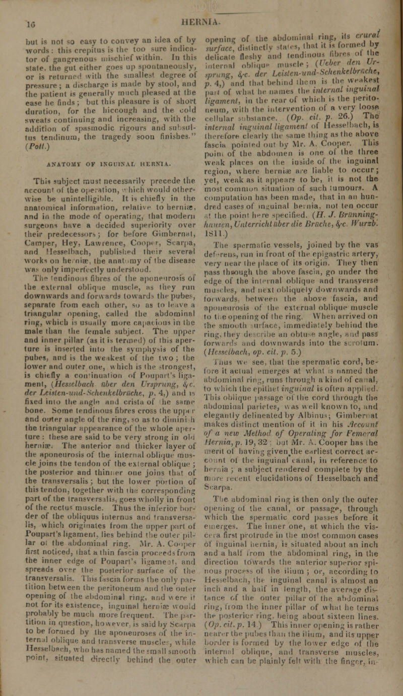 but is not so easy to convey an idea of by words: thU crepitus is the too -hit indica- tor of gangrenou- mischief within. In this state, the gut either goes up spootaneo or is returned with the smallesl degree of pressure; a discharge is made by stool, and the patient is generally much pleased at (lie ease he finds ; but this pleasure is of short duration, for the hiccough and the cold sweats continuing and increasing, with the addition of spasmodic rigours and su! <nl- tus tendinum, the tragedy soon finishes. (Poll.) ANATOMY OF INCll.NAI. HERNIA. Tim subject must necessarily precede the account of the operation, ■■ hich would other- wise be unintelligible. It is chiefly in the anatomical information, relative to hernias, and in the mode of operating, that modern surgeons have a decided superiority over their predecessor-.; for before Gimbernat, Camper, Hey, Lawrence, Cooper, Scarpa, and Hesselhach, published their several works on hernia?, the anat my of the disease was only imperfectly understood. The !endino:n fibres of the aponeurosis of the external oblique muscle, as they run downwards and forwards toward i the pubes, separate from each other, so as to It ive a triangular opening, called the abdominal ring, which is usually mure capacious in the male than the female subject. The upper and inner pillar (as it is termed) of this aper- ture is inserted into the symphysis of the. puhes, and is the weakest of the two; the lower and outer one, h hich is the strongest, is chiefly a continuation of Pouparl's liga- ment, {Hesselhach fiber den Vrtprung, fyc'. der Leisten-und-Sclttukelbriiche, p. 4,) and is fixed into the angle ami crista of lie same bone. Some tendinous fibres cross the uppt i and outer Bngle of the ring, so as to diminish the triangular appearance of the whole aper- ture : these are said to be very strong in ol'i hernia?. The anterior and thicker layer of the aponeurosis of the internal oblique mus- cle joins the tendon of the exirmial oblique ; the posterior and thin: er one joins that of the transversalis ; but the lower portion of this tendon, together with the corresponding part of the transversalis, goes wholly in front of the rectus muscle. Thus the inferior bor- der of the obliquus internus and <iansversa- lis, which originates from the upper part of Poupart's ligament, lies behind the outer pil- lar o; the abdominal ring. Mr. A. Cooper first noticed, ihat a thin fascia proceeds from the inner edge of Pouparl's Kgameot, and spreads over the posterior surface of the transversalis. This fascia forms the only par- tition between the peritoneum and the outer opening ot the abdominal ring, and were i' not for its existence, inguinal hernia? would probably be much more frequent. The par- tition in question, however is said by Scarpa to be formed by the aponeuroses of the in- ternal oblique and transverse muscles, while Hesselborh, who has named the smnll smooth romt. situated directly behind (he outer HERNIA- opening of the abdominal ring, ils erWid surface, distinctly stales, lhat it is formed by delicate fleshy and tendinous fibres ol Id delicate Hesny internal oblique muscle; (Ueber den Ur- iprung, be. der Leisten-und-Schenkelbrnche, p 4,) and that behmd ibem is the weakest pail of what he names the internal inguinal ligament, in the rear of which is the perito- neum, with the intervention of a very loose cellular substance. (Op. cit. p. 26.) The internal inguinal ligament of Hesselhach, is therefore clearly the same thing as the above fascia pointed out by Mr. A. Cooper. This poin, of the abdomen is one of the three weak places on the inside of the inguinal region, where hernia; are liable to occur; yet, weak as it appear? to be, it is not the most common situation of such tumours. A computation has been made, that in an hun- dred cases of inguinal hernia, not ten occur • the point here specified. (H. J. [imnning- hauten, Unterrichtuberdie Brtlche, <^c fVursb. 1S11) The spermatic vessels, joined by the vas def -reus, run in front of the epigastric artery, very near the place of its origin. They then pass fhuough the above fascia, go under the edge of the internal oblique and transverse muscles, and next obliquely downwards and forwards, between the above fascia, and aponeurosis of fhe external oblique muscle to ti e opening of the ring. When arrived on the smooth urfaci . immediately behind the ring, they d< i .;e an obtuse angle, a id pass forwards .md downwards into the scrotum. mch, op. cit. p. 5.) I iius we see, that the spermatic cord, be- fore it aciual emerges at what is named the abdominal ring, runs through a kind of ex lal to which (be epithet inguinal is often app This oblique passage of the cord through the abdominal parietes, was well known to, and elegantly delineated by Albinus; Gimbernat makes distinct mention of it in his Account of a new Method of Operating for Four -al Hernia, p. 19, 32 out Mr. A. Cooper has Jie leril ol having given the earliest correct ac- < nt ot the inguinal canal, in reference to hernia ; a subject rendered complete by the i i -nt elucidations of Hesselhach and Scarpa. The abdominal ring is then only flic outer opening ot the canal, or passage, through which the spermatic cord passes before it emerges. The inner one, at which fhe vis- ci ,a first protrude in the most common cases of inguinal hernia, is situated about an inch and a half from the abdominal ring, in the direction towards the anterior superior spi- nous process ol the ilium; or, according to Hesselbach, the inguinal canal is almost an inch and a u * If in length, the average dis- tance of the outer pillar of the abdominal ring, from the inner pillar of what he terms the posterior ring, being about sixteen lines. [Op. cit.p. 14) This inner opening is rather nearer the pubes than the ilium, and ils upper border is formed by the lower edge of the internal oblique, and transverse muscles, which can be plainly felt with the ftn<.-r,r, in