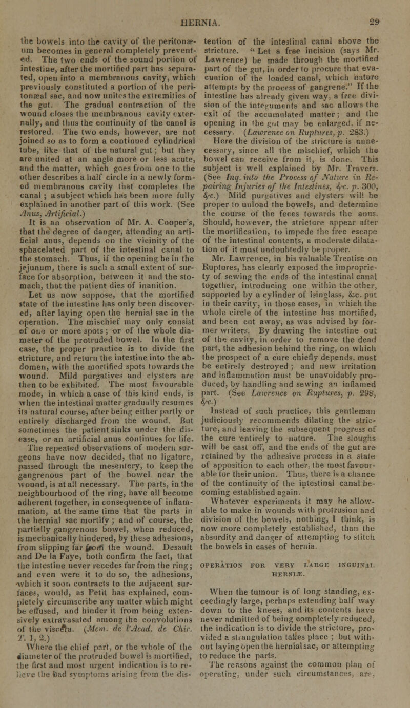 the bowels into the cavity of the peritonae- um becomes in general completely prevent- ed The two ends of the sound portion of intestine, after the mortified part has separa- ted, open into a membrnnous cavity, which previously constituted a portion of the peri- tonaea! sac, and now unites the extremities of the gut. The gradual contraction of the wound closes the membranous cavity exter- nally, and thus the continuity of the canal is restored. The two ends, however, are not joined so as to form a continued cylindrical tube, like that of the natural gut; hut they are united at an angle more or less acute, and the matter, which goes from one to the other describes a half circle in a newly form- ed membranous cavity that completes the canal ; a subject which has been more fully explained in another part of this work. (See Anus, Artificial.) It is an observation of Mr. A. Cooper's, that the degree of danger, attending an arti- ficial anus, depends on the vicinity of the sphacelated part of the intestinal canal to the stomach. Thus, if the opening be in the jejunum, there is such a small extent of sur- face fur absorption, between it and the sto- mach, that the patient dies of inanition. Let us now* suppose, that the mortified state of the intestine has only been discover- ed, after laying open the hernial sac in the operation. The mischief may only consist of oi.ij or more spots; or of the whole dia- meter of the protruded bowel. In the first case, the proper practice is to divide the stricture, and return the intestine into the ab- domen, with the mortified spots towards the wound. Mild purgatives and clysters are then to be exhibited. The most favourable mode, in which a case of this kind ends, is when the intestinal matter gradually resumes its natural course, after being either partly or entirely discharged from the wound. But sometimes the patient sinks under the dis- ease, or an artificial anus continues for life. The repeated observations of modern sur- geons have now decided, that no ligature, passed through the mesentery, to keep the gangrenous part of the bowel near the wound, is at all necessary. The parts, in the neighbourhood of the ring, have all become adherent together, in consequence of inflam- mation, at the same time that the parts in the hernial sac mortify; and of course, the partially gangrenous bowel, when reduced, is mechanically hindered, by these adhesions, from slipping far jporfi the wound. Desault and De la Faye, both confirm the fact, that the intestine never recedes far from the ring; and even were it to do so, the adhesions, ■which it soon contracts to the adjacent sur- face?, would, as Petit has explained, com- pletely circumscribe any matter which might be effused, and hinder it from being exten- sively exlravasated among the convolutions of the viscela. {Mew. de I'Acad. de Chir. When the chief part, or the whole of the diameter ot the protruded bowel is mortified, the first and most urgent indication is to re- lieve ike bad symptoms arising from (lie dis- tention of the intestinal canal above the stricture.  Let a free incision (says Mr. Lawrence) be made through the mortified part of the gut, in order to procure that eva- cuation of the loaded canal, which nature attempt* by the process of gangrene. If the intestine has already given way: a free divi- sion of the integuments and sac allows the exit of the accumulated matter; and the opening in the gut may be enlarged, if ne- cessary. (Lawrence on Ruptures, p. -83.) Here the division of ihe stricture is unne- cessary, since all the mischief, which ihe bowel can receive from it, is done. This subject is well explained by Mr. Travers. (See Inq. into the Process of Nature in Re- pairing Injuries of the Intestines, fyc. p. 300, fyc.) Mild purgatives and clysters will be proper to unload the bowels, and determine the course of the feces towards the anus. Should, however, the stricture appear after the mortification, to impede the free escape of the intestinal contents, a moderate dilata- tion of it must undoubtedly be proper. Mr. Lawrence, in his valuable Treatise on Ruptures, has clearly exposed the improprie- ty of sewing the ends of the intestinal canal together, introducing one within the other, supported by a cylinder of isinglass, k.c. put in their cavity, in those cases, in which the whole circle of the intestine has mortified, and been cut away, as was advised by for- mer writers. By drawing Ihe intestine out of the cavity, in order to remove the dead part, the adhesion behind tiie ring, on which the prospect of a cure chiefly depends, must be entirely destroyed ; and new irritation and inflammation must be unavoidably pro- duced, by handling and sewing an inflamed part. (See Lawrence on Ruptures, p. 298, fyc.) ' Insfead of such practice, this gentleman judiciously recommends dilating the stric- ture, and leaving the subsequent progress of the cure entirely to nature. Tiie sloughs will be cast off, and the ends of the gut are retained by the adhesive process in a slate of apposition to each other, the most favour- able for their union. Thus, there is a chance of the continuity of the intestinal canal be- coming established again. Whatever experiments it may be allow- able to make in wounds with protrusion and division of the bowels, nothing, I think, is now more completely established, than the absurdity and danger of attempting to stitch the bowels in cases of hernia, OPERATION FOR VERY LARGE JNGUINAT HERNIJE. When the tumour is of long standing, ex- ceedingly large, perhaps extending half way down to the knees, and its contents have never admitted of being completely reduced, the indication is to divide the stricture, pro- vided a stiangulation takes place ; but with- out layingopenlhe. hernial sac, or attempting to reduce the parts. The reasons against the common plan of operating, under such circumstances, are.