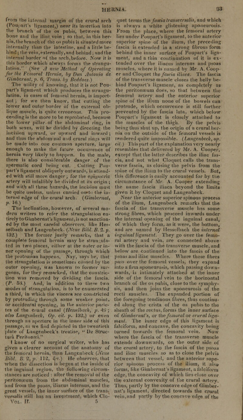 from the internal margin of the crural nrch (Pouparl's ligament,) near its insertion into the branch of ihe os pubis, between this bone and (lie iliac vein ; so that, in this her- nia, (he branch of the os pubis is situated more internally than the intestine, and a little be- hind; the vein,externally,and behind; andthe internal border of the nrch,before. Now it is this border which always forms the strangu- lation. (See A new Method of Operating for the Femoral Hernia, by Dun Antonio dt Gimbernat, p. 6, Trans, by Beddoes.) The utility of knowing, that it is not Pou- part's ligament which produces the strangu- lation, in cases of femoral hernia, is import- ant ; for we then know, that cutting the lower and outer border of the external ob- lique muscle, is quite erroneous. This pro- ceeding is the more to be reprobated, because the lower pillar of the abdominal ring, in both sexes, will be divided by directing the incision upward, or upward and inward; and thus the abdominal aiid crurul rings will be made into one common aperture, large enough to make the future occurrence of hernia very likely 10 happen. In the male, there is also considerable danger of the spermatic cord being cut. Cutting Pou- parl's ligament obliquely outward-, is attend- ed with still more, danger ; for the C|)t#aslrlc artery will infallibly be divided at its origin ; and with all these hazards, the incision must be quite useless, unless carried on»to (he in- ternal edge of (be crural arch. (Gimbernat, p. 16.) The inclination, however, of several mo- dern writers to refer the strangulation en- tirely to Gimhernat's ligament,is not sanction- ed by the most careful observers, like Hes- selbach and Langenbeck. (JfeVtt Bibl. B. 2. p. 132.) The former justly remarks, that a complete femoral hernia may be strangula- ted in two places, either at (he outer or in- ner opening of the passage, through which the protrusion happens. Nay, says he, that the strangulation is sometimes caused by the outer opening, was known to former sur- geons, for they remarked, that the constric- tion was removed by dividing (lie fascia. (P. 53.) And, in addition (o these two modes of strangulation, is to be enumerated a third, in which the viscera are constricted by protruding through some weaker point, or accidental opening, in the anterior parie- tes of the Crural canal (Hesaelbach, p. 4S ; also Langtnbeck, Op. cit. p. 132,) or even through an aperture in the inner side of this passage, ns we find depicted in the twentieth plato of Laugeubeck's treatise,  Ue Struc- ture Peritonei. I know of no surgical writer, who has given a clearer account of the anatomy of the femoral hernia, than Langenbeck (A'eue Bibl. B.2,p. 112, fa.) He observes, that when the dissection is begun at the inside of the inguinal region, the following circum- stances are. noticed : after the removal of the peritonaeum from the abdominal muscles, and from the psoas, iliacus interims, and the great vessels, (he inner surface of the trans- versalis still has an investment, which Clo- V0L. IT. 5 quet terms the fascia IransversaHs, and which is always a white glistening aponeurosis. From (he place, where the femoral artery lies under Pouparl's ligament, (o the anterior superior spine of the ilium, the preceding fascia is extended in a strong fibrous form behind the inner surface of Pouparl's liga- ment, and a thin continuation of it is ex- tended over the iliacus internes and psoas muscles, where it is named by Mr. A. Coop er and Cloquet the fascia iliaca. The fascia of the transverse muscle closes the belly be- hind Pouparl's ligament, as completely as the peritonaeum does, so that between the femoral artery and the anterior superior spine of the ilium none of the bowels can protrude, which occurrence is still further prevented by the fascia lata, which below Pouparl's ligament is closely attached to the muscles of the thigh. By the pelvis being thus shut up, the origin of a crural her- nia on the outside of the femoral vessels is rendered quite impossible. (Langenbeck, op. cit ) This part of the explanation very nearly resembles that delivered by Mr. A. Cooper, except that the latter describes the iliac fas- cia, and not what Cloquet calls the trans- verse fascia, as closing the pelvis from the spine of the ilium to (he crural vessels. But, this difference is easily accounted for by the circumstance of Mr. A. Cooper extending the name fascia iliaca beyond the limits given it by Cloquet and Langenbeck. Near the anterior superior spinous process of the ilium, Langenbeck remarks thai the fascia of the transverse muscle has some strong fibres, which proceed inwards under the internal opening of the inguinal canal, of which they form, as it were, the bottom, and are named by Hesselbach the internal inguinal ligament. They go over the femo- ral artery and vein, are connected above with the fascia of the transverse muscle, and below are continued into the fascia of the psoas and iliac muscles. Where these fibres pass over (he femoral vessels, they expand into a firm aponeurosis, which passing down- wards, is intimately attached at the inner side of the femoral vein to the horizontal branch of the os pubis, close to the symphy- sis, and then joins the aponeurosis of the recti muscles. The expanded portion of the foregoing tendinous fibres, thus continu- ed along the crista of the os pubis to the sheath of the rectus, forms the inner surface of Gimbemal's, or ike femoral or crural liga- ment. The inner edge of this ligament is falciform, and concave, the concavity being turned towards the femoral vein. Now where the fascia of the transverse muscle extends downwards, on the outer side of the crural artery, to the fascia of the psoas and iliac muscles so as to close the pelvis between that vessel, and the anterior supe- rior spinous process of the ilium, it also forms, like Gimhernat's ligament, a falciform edge, the concavity of which lies close over the external convexity of the crural artery. Thus, partly by the concave edge of Gimher- nat's ligament, directed towards the crural vein,and partly by the concave edge of the