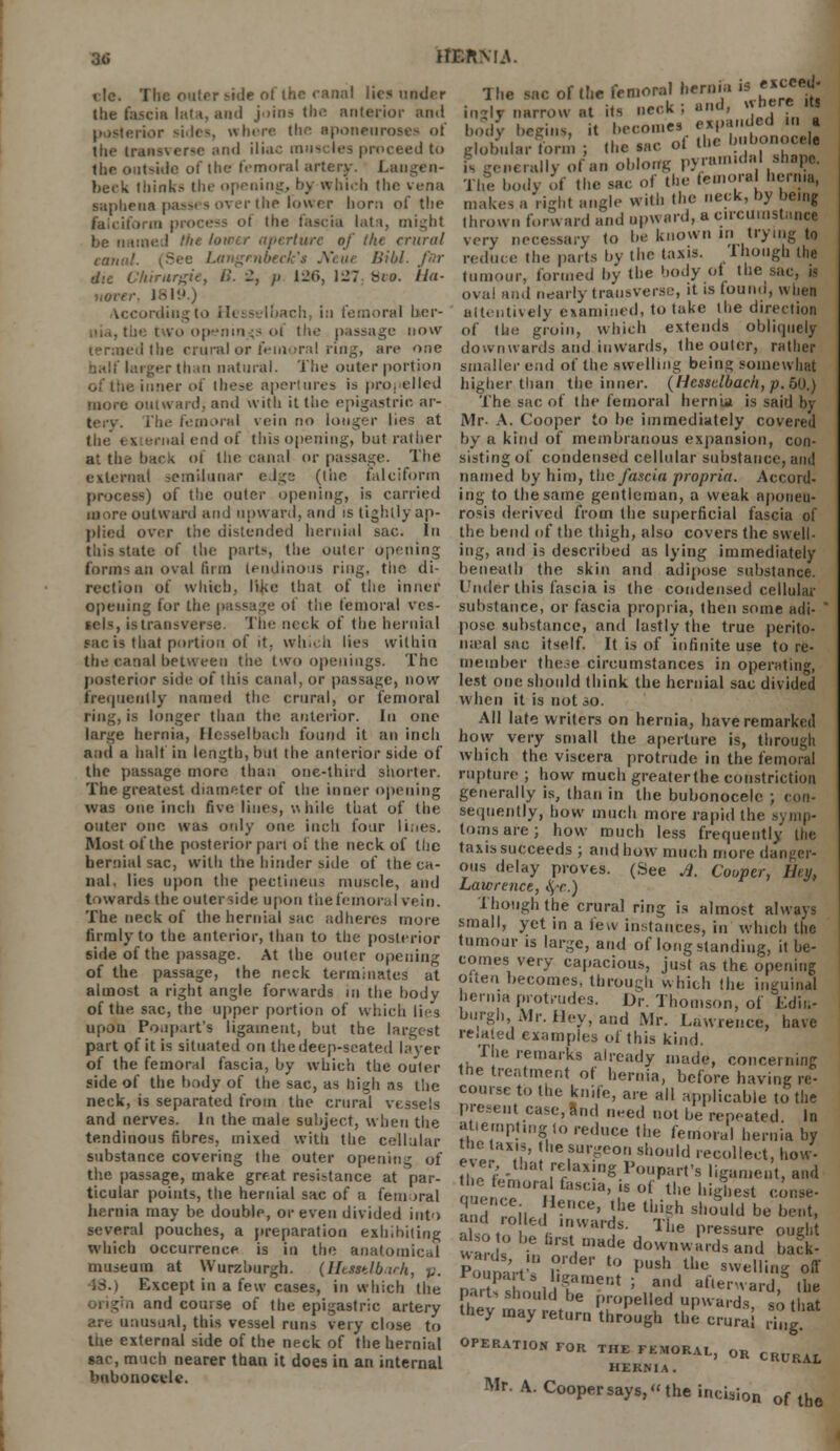 3(5 HEftMA. tic. The outer side of the canal lies under the fascia hut. ami joins the anterior and posterior sides, where the aponeuroses of the transverse and iliac muscles proceed to the outside of the femoral artery. Laugen- beek think.- the opening, by which the vena sapheaa pas* - over the lower horn of the falciform process oi the fascia lata, might be named Hie hirer aperture of l/ie crural ranv!. (See Langmbtck's Ncue Bibl. fbr die Chirurgie, B. 2, /> 126, 127. Hio. Ila- uover. 1819.) ding to Hesstrlbach, i:i femoral lier- the two openings of the passage now led the crural or femoral ring, are one larger than natural. The outer portion of the inner of these apertures is propelled more outward, and with it the epigastric ar- tery, fhe femoral vein no longer lies at the external end of this opening, but rather at the back of the canal or passage. The external semilunar edge (the falciform process) of the outer opening, is carried more outward and upward, and is tightly ap- plied over tiie distended hernial sac. In this state of the parts, the outer opening forms an oval linn tendinous ring, tiie di- rection of which, like that of the inner opening for the passage ot the femoral ves- sels, is transverse. The neck of the hernial sac is that portion of it. which lies within the canal between tiie two openings. The posterior side of this canal, or passage, now frequently named the crural, or femoral ring, is longer than the anterior. In one large hernia, Hesse I bach found it an inch and a halt in length, but the anterior side of the passage more than one-third shorter. The greatest diameter of the inner opening was one inch Ave lines, while that of the outer one was only one inch four lines. Most of the posterior pari oi the neck of the hernial sac, with the hinder side of the ca- nal, lies upon the pectiueus muscle, and towards the outer side upon tiie femoral vein. The neck of the hernial sac adheres more firmly to the anterior, than to the posterior side of the passage. At the outer opening of the passage, the neck terminates e xcced- The sac of Hie femoral hernia m ingly narrow at its neck; and, «b?«* bodV begins, it becomes expanded in « globnlarform j the sac of the bnbonocehj P* generally of an oblorrg pyramidal shape. The body >»f the sac of the lemora henna, makes a right angle with the neck, by being thrown lorn aid and upward, a circumstance very necessary to be known in trying to reduce the parts by the taxis. Though the tumour, formed by the body of the sac, is oval and nearly transverse, it is touno, when attentively examined, to take the direction of the groin, which extends obliquely downwards and inwards, the outer, rattier smaller end of the swelling being somewhat higher than the inner. (Hessdbach,p.5Q.) The sac of the femoral hernia is said by Mr- A. Cooper to be immediately covered by a kind of membranous expansion, con- sisting of condensed cellular substance, ami nnnied by him, the fascia propria. Accord- ing to the same gentleman, a weak aponeu- rosis derived from the superficial fascia of the bend of the thigh, also covers the swell- ing, and is described as lying immediately beneath the skin and adipose substance. Under this fascia is the condensed cellular substance, or fascia propria, then some adi- ' pose substance, and lastly the true perito- na-al sac itself. It is of infinite use to re- member the.ie circumstances in operating, lest one should think the hernial sac divided when it is not so. All late writers on hernia, have remarked how very small the aperture is, through which the viscera protrude in the femoral rupture ; how much greaterthe constriction generally is, than in the bubonocele ; con- sequently, how much more rapid the symp- toms are; how much less frequently the taxis succeeds ; and how much more danger- ous delay proves. (See Ji. Cooper, Ilty, Lawrence, fye.) Though the crural ring is almost always small, yet in a few instances, in which the tumour is large, and of longstanding, it be- comes very capacious, just as the opening neck, is separated from the crural vessels and nerves. In the male subject, when the tendinous fibres, mixed with the cellular substance covering the outer opening of the passage, make great resistance at par- ticular points, the hernial sac of a femoral hernia may be double, or even divided into several pouches, a preparation exhibiting which occurrence is in the anatomical museum at W'urzburgh. (HeMtlbach, p. •IS.) Except in a few cases, in which the md course of the epigastric artery are unusual, this vessel runs very close to the external side of the neck of the hernial sac, much nearer than it does in an internal bubonocele. applicable to the present case, and need not be repeated In attempting to reduce the femoral hernia by the taxis, the surgeon should recollect, how- fhTfi - ,rrlaX!g 1>P:-t's ligament, and the fcniura tasc.a, is of the highest eon* aid roil eCe' \he Ulk'h should be bent, lot, ^r:W1Ut- Tiie Pressur<- 0»g» ward ? ™a made d™nwards and back- ronparts ligament ; and afterward the part* should be propelled upwardsso tS they may return through the crural ring OPERATION FOR THE FEMORAL, 0R c HEKNIA. Mr. A. Cooper says, the in<:i3ion of tfae