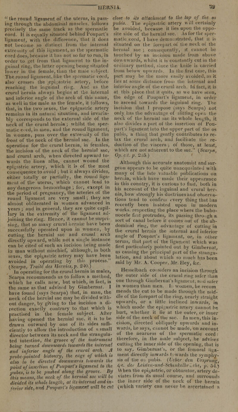 the round ligament of Ihe uterus, in pass- close to Us attachment to ihe lop of the o.v ing through the abdominal muscles, follows pubis. The epigastric artery v\ ill certainly precisely the same track as the spermatic be avoided, because it lies Upon the oppo- eord. It is equally situated behind Poupart's site side of the hernial sac. As for the sper- ligament, with the difference, that it does malic cord, 1 have demonstrated, that it is not become so distinct from the internal situated on the forepart of the neck of the extremity of this ligament, as the spermatic hernial sac ; consequently, it cannot bo cord does, because it has not so far to run, in touched by an incision made from above order to get from thai ligament to the in- downwards, whilst it is constant!) cut in the guinal ring, the latter opening being situated ordinary method, since the knite is carried lower in the female, than the male subject, from beiow upwards. In the first case, this The round ligament, like the spermatic cord, part may be the more easily avoided, as it also crosses the epigastric artery, before lies at some distance from the internal and reaching the inguinal ring. And as the inferior angle of the crural arch. Id fact, it is crural hernia always begins at Ihe internal at this [dace that it quits, as we have seen, and inferior angle of the arch of this name, the edge of Poupart's ligament, in order as well in the male as the female, it follows, to ascend towards the inguinal ring. The that, in the two sexes, the epigastric artery incision that I propose (says Scarpa) not remains in its natural situation, and invaria- only has the advantage of slitting open the bly corresponds to the external side of the neck of the hernial sac its whole length, it neck of the crural hernia; whilst the sper- also divides a pari ot the insertion of Pou- matic eoid, in men, and the round ligament, part's ligament into the upper part of the os in women, pass over the extremity of the pubis, a thing that gently contributes to re- front of the neck of the hernial sac. In the lax the crural arch, and facilitate the re- operation for the crural hernia, in females, duction of the viscera ; of those, at least, the incision of the neck of the hernial sac, which are not adherent to the sac. {Scarpa, and crural arch, when directed upward to- wards the liuea alba, cannot wound the epigastric artery, which it is of the most consequence to avoid ; but it always divides, either totally or partially, the round liga- menl of the uterus, which cannot lead to any dangerous hemorrhage; for, except in the period ot pregnancy, the arteries of the round ligament are very small; they are almost obliterated in women advanced in years ; and in general, they are quite capil- lary in the extremity of the ligament ad- joining the ring. Hence, it cannot be surpri- Op.c.t. p. 235.) Although this accurate anatomist and sur- geon appears to be quite unacquainted with many of the late valuable publications on hernia, which have made their appearance in this country, it is curious to find, both in his account of the inguinal and crural her- nia, how strongly his doctrines and observa- tions tend to confirm every thing that baa recently been insisted upon in modern works, respecting the place where the bubo- nocele first protrudes, its passing through a sort of canal before it comes out of the ab- sing, that so many crural hernia; have been dominal rin-, the advantage of cutti successfully operated upon m women, by tl)e C|.ura, he,.,liu the mU.ma, am, iaf*riov cutting the hernial sac and crural arch angle of pou|mi.fs ligament, or, in other directly upward, while not a single instance le,ms> (hat ,.t of the ligamen( wili,.n wag can be cited ot such an incision being made first particularly pointed out by Gimbernaf, ia man without mischief, although, m both as causmg (he principal part of the Strangu- sexes, the epigastric artery may have been ljitioilj aiu| all0(|t uhidl S() n.||(.h }m ^ avoided in operating oy tin process. said by Mr. A. Cooper, Mr. Hey, feci (Scarpa, Traitides Hermes,p. 240.) _ ' ' . • In operating for the crural hernia in males, Hesselbach considers an incision through Scarpa recommends us to follow a method, tlie oute1' silie ut ll)e crural ring safer than which he calls new, but which, in fact, is one through Ginibernat's ligament; and safer the same as that advised by Gimbernat. I in women than men. 1 women, he recom have found (says Scarpa) that, in man, the mends the cut to be made through the mid- neck of the hernial sac may be divided with- dl« ot *he forepart of the ring, nearly straight out danger, by giving to the incision a di- upwards, or a little inclined inwards, in rection exactly contrary to that which is which mode the epigastric artery cannot be practised in 'the female subject. After hurt, whether it lie at the outer, or inner having opened the hernial sac, it is to be side ot the neck of the sac. In men, this in- drawn outward by one of its sides sulli- cision, directed obliquely upwards and in- Ciently to allow the introduction of u small wards, he says, cannot be made, on account director between its neck and the strangula- ot the nearness of the spermatic cord: ted intestine, the groove of the instrument therefore, in the male subject, he advises being turned downwards towards the internal cutting the inner side ot the opening, that is and inferior angle of the crural arch. A to say, Gimbernat's, or the ten,oral liga- probe-pointed bistoury, the edge of which is ment directly inwards towards the symphy- also to be directed downwards towards the bis of the os pubis. (Leber den Vrsprung, point of insertion of Poupart's ligament to the <V- de, Leiste?i-und-Sclttnketbruche, p. 54.) pubes, is to be pushed along the groove. Bp W hen the epigastric, or obturator, artery de- this means, the neck of the hernial sac will be viates from its usual course, and surrounds divided its whole length, at its internal andin- the inner side ot the neck of the hernia ferior «We, ami Pmtparl's ligament mil bt eat (which variety can never be ascertained a