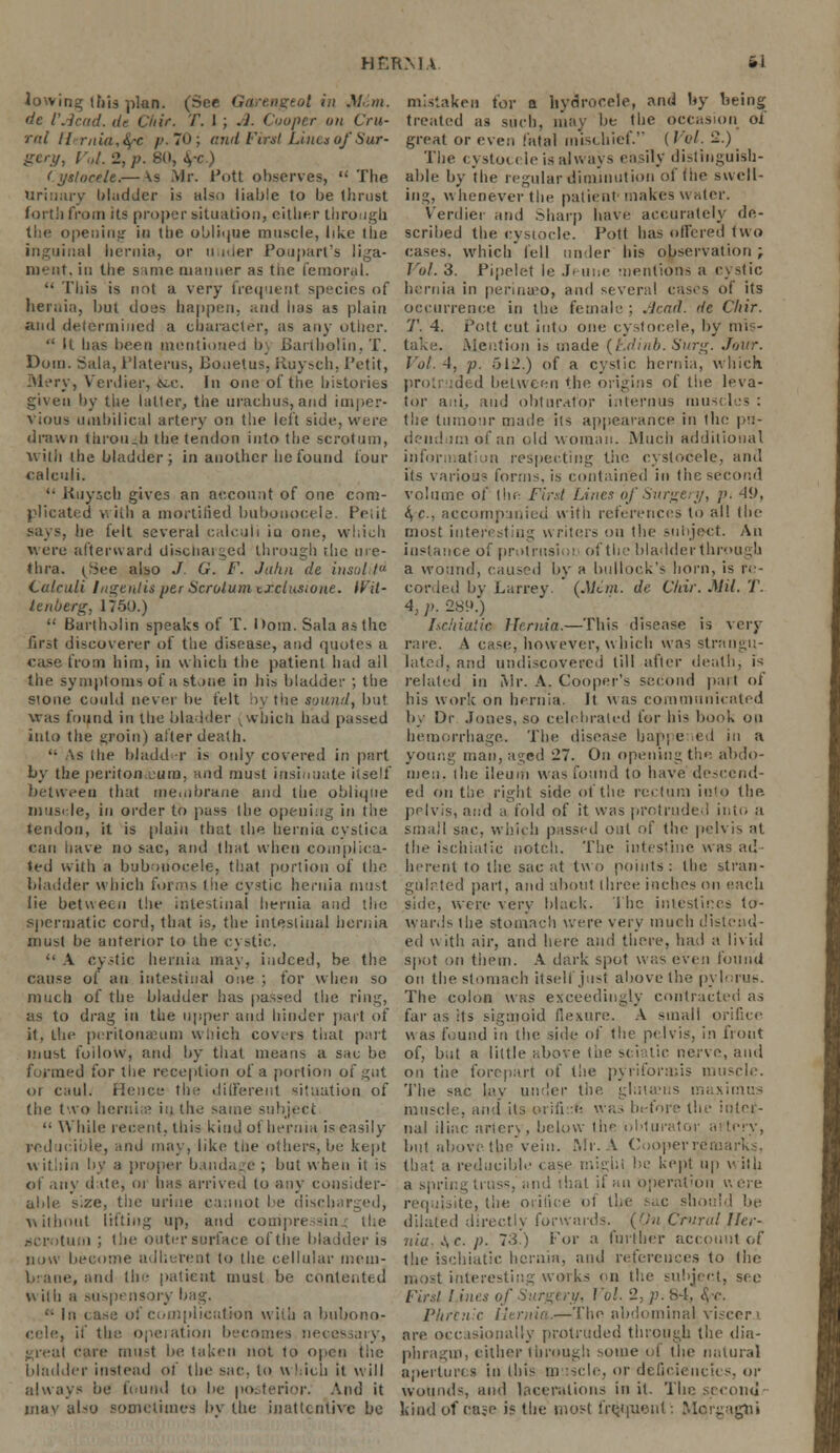 HER MA 61 lowing this plan. (See Garengeol in Mint, mistaken for a hydrocele, and by being de I'Acad. de Ciiir. T. I ; A. Cooper on Cru- treated as such, may be 1 lie occasion oi ral ll-rnia,fyc p.70; and First Lines of Sur- great or even fatal mischief. {Vol. 2.) gory, v.,l. 2, p. 80, fyc ) The cysto< i ie is always easily dislinguish- (ystocele.—Vs Mr. Pott observes, The able by the regular diminution of theswell- urinary Madder is also liable to be thrust ing, whenever the patient* makes water, forth from its proper situation, either through Verdier and Sharp have accurately de- tlie opening in the oblique muscle, like the scribed the cysiocle. Pott has offered two inguinal hernia, or under Poupart's liga- cases, which fell under bis observation ; meat, in the same manner as tlie femoral. Vol. 3. Pipelet Ie .!> une mentions a cystic  This is not a very frequent species of hernia in perinueo, and several cases of its hernia, but does happen, and has as plain occurrence in the female : Acad, de Cliir. and determined a character, as any oilier. T. 4. Pott cut into one cystocele, by mis-  It has been mentioned b\ Bartholin, T. take. Mention is made (Ldinb. Surg. Jour. Dom. Sala, Platerus, Bouefus, Ruysch, Petit, Vol. 4, p. 512.) of a cystic hernia, which Mery, Verdier, &e. In one of the histories proti ded between the origins of the leva- giveu by the latter, the urachus, and iuiper- tor ad. and obturator internus muscles: Vious umbilical artery on the left side, were the tumour made its appearance in (he pil- drann through the tendon into the scrotum, dendum of an old woman. .Much additional with the bladder J in another he found lour information respecting the cystocele, anil calculi. its various forms, is contained in the second '• Ruysch gives an account of one com- volume of the First Lines of Surgery, p. 49, plicated with a mortified bubonocele. Petit &,c, accompanied with references to all the be felt several calculi iu one, which most interesting writers on the subject. An were afterward discharged through rhe me- instance of protrusioi of the bladder through thra. i^See also ./ G. F. Jahn de insolifd a wound, caused by a bullock's horn, is re- Calculi Iugenlis per Scrotum txelusione. tVil- corded by Larrey. {Mem. de Chir. Mil. T. lenberg, 1750.) 4, p. 289.)  Bartholin speaks of T. I >om. Sala as the Isc/iiatic Hernia.—This disease is verj first discoverer of the disease, and quotes a rare. A case?, however, which was strangu- case from him, in which the patient had ail lated, and undiscovered till after death, is the symptoms of a stone in his bladder ; the related in Mr. A. Cooper's second part of stone could never be felt by the sound, but his work on hernia. It w as communicated was found in the bladder (which had passed by Dr Jones, so celebrated for his book on into the groin) after death. hemorrhage. The disease happened in a '• As the bladder is only covered in part young man, aged 27. On opening the abdo- by the peritoneum, and must insinuate itself men, the ileum was found to have descend- between thai membrane and the oblique ed on the right side of the rectum into the muscle, iu order to puss the opening in the pelvis, and a fold of it was protruded into a tendon, it is plain that the hernia cystica small sac, which pissed out of the pelvis at can have no sac, and that when complica- the ischiatic notch. The intestine was ad- ted with a bubonocele, that portion of the herent to the sac at two points : the stran- biadder which forms the cystic hernia must gala ted part, and about three inches on each lie between the intestinal hernia and the side, were very black. The intestines to- spermatic cord, that is, the intestinal hernia wards the stomach were very much distend- must be anterior to the cystic, ed with air, and here and there, had a livid  A cystic hernia may, indeed, be the spot on them. A dark spot was even found cause of an intestinal one ; for when so on the stomach itself just above the pylorus. much of the bladder has passed the ring, The colon was exceedingly contracted as as to drag in the upper and hinder part of far as its sigmoid flexure. A small orifice it, the peritonaeum which covers that part was found in the side of the pelvis, in front must follow, and by that means a sac. be of, but a little above the sciatic nerve, and d for the reception of a portion of gut on the forepart of the pyriforaiis muscle. or cauL Hence the different situation of The sac lay under the gluianis maximus the two hernia? in the same subject muscle, and its orili e was before the intcr- ■< While recent, this kind of hernia is easily nal iliac artery, below the obturator ai reducible, and may, like tlie others, be kept but above-the vein. Mr. A Cooper remark-. u ithin by a proper bandage ; but when it is that a reducible case might be kept up v ith of any d ite, oj lias arrived to any consider- a spring truss, and that il an operation h ere able s.ze, the urine cannot be discharged, requisite, the orifice of the sac should be without lifting up, and coimpressing the dilated directly forwards. (On Cruralfler- HCrotum ; the outer surface of the bladder is nia, \c. p. 73) For a further account of now become adherent to the cellular mem- the ischiatic hernia, and references to the e, and the patient must be contented most interesting works on the subject, see w ith a suspensory bag. First ' ines of Surgery, Vol. 2, p. 84, <$<•. <■ In mplicution with a bubono- Phrenic Hernia.—The abdominal visecr> cede, it' the. operation becomes necessary, are. occasionally protruded through the dia- greul care must be taken not to open tlie phragm, either through some of the natural bladder instead of the sir. to which it will apertures in this muscle, or deficiencies, or always be found to be posterior. And it wound-, and laceration.- in il. The second may also sometimes bj the inattentive be kind of ease is the most frequent: Morgagbi