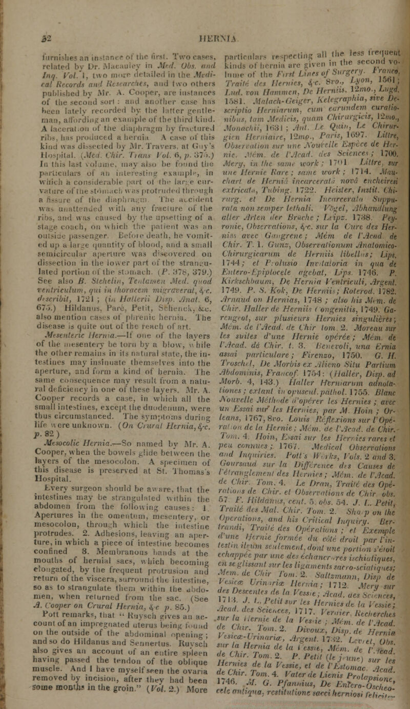 furnishes an instnnee ol thr first. Two ■ related by l.>r. Maeauley in Med. Obs. and Inq. Vol. I, two moxe detailed in the Medi- cal Records and Researches, and two others published by Mr. A. Cooper, me instances of the second sort : and another case has been lately recorded by. the latter gentle- i, affording an example of tbe third kind. on of tiie diaphragm by fractured rii.-. has produced a hernia A case ol this kind \\a> dissected by Mr.Travers, at Guy's Hospital. {Med. Chir. Trans I ol. 6, p. 375.) In this last volume, tnaj also he found the particulars oi ah interesting example, in which a considerable part of tbe lar: e cur- vature of the stomach h as protruded through if tin- diaphi a. ; The at cident was ui attended with any fracture oi' the rios. and was caused by t!ie upsetting of a . ii, on m tiich the patient was an on;-. death, he vomit- ed up ;» lai ge quantity of blood, and a small semicircular aperture was discovered on dissection in the lower part of the strangu- lated portion of the stomach. ilj. ;s7b, 379.) also Ii. Steheliit, Tentamen Med. quod ventrieulum, qui in ihoracern migrctverat, >\ c drtcribit, 17~1 ; {in Hatlerii Disp. ./mil. 6, 675.) Hildanus, Hare. Petit, Sfclienck, ice. also mention cases of phrenic hernia. The disease is quite out of the reach of art. Mesenteric Hernia.—It one of the layers of the .Mesentery he torn by a blow, while the other remains in its natural state, the in- testines may insinuate themselves into the aperture, and form a kind ot hernia. The same consequence may result from a natu- ral deficiency in one of these layers. Mr. A. Cooper records a case, in which all tbe small intestines, except the duodenum, were thus circumstanced. The symptoms during life \ere unknown. {On Crural Hernia,&-c. p. 92) Mesocolic Hernia.—So named by Mr. A. Cooper, when the bowel> ^!ide between the layers of the mesocolon. A specimen of this disease is preserved at St. Thomas's Hospital. Lvery surgeon should be aware, that the intestines may be strangulated within the abdomen from the following causes: 1. Apertures in the omentum, mesentery, or mesocolon, through which the intestine protrudes. 2. Adhesions, leaving an aper- ture, in which a piece of intestine becomes confined 8. Membranous bauds at the mouths of hernial sacs, which becoming elongated, by the frequent protrusion and return of the viscera, surround tbe intestine, so as to strangulate them within the abdo- men, when returned bom the. sac. (bee A. Cooper on Crural Hernia, fyc p. 85.) Pott remarks, that  Kuysch sives an ac- count of an impregnated uterus being found on the outside of the abdominal opening; andsodo Hildanus and Sennertus. Kuvscli also gives an account of an entire spleen having passed the tendon of the obi .que muscle. And I have myself seen the ovaria removed by incision, after they had been some moDtJu in the groin. {Vol. 2.) More I.ud. ton Hammen, He Ilcrmu. 1581. Malach-Geiger, Kelegraphia, sive De- iosi. .uiiiacu-i/ti;;'' > is-i • seriplio Herniarvm, cum earundem curatto- nibus, tarn Medicis, quam Chirurgicis, l2mo., Monad,ii, 1631 ; Ant. Le Quin, l.e Chirur> Hemiaire, l2mo., Paris, 1697. Littrt, .: sur une jYouA-elle Esj/ece de Her- nie. .'.'■• m. de I'Acad. des Sciences; 1700. Mery, in the same -work; 17M1 Liltre, sur une Hemic Hare; same vork ; 17 Id. chart de Hernia incarcerate nova cucheiresi extrieata, Tubing. 1722. Heister, Instil. ( hi- rurg. et De Hernia Incarceratn Suppn. rata non semper lethali. Vsgel, Abhandluhg alter Art en tier Briiche ; Ltipz. 17--58. Pey- ronie, Observations, fyc. sur la Cure des Her- nias avec Gangrene; Mem de I'Acad. de Chir. T. 1. Gunz, Observalionum Anatomico- Chirurgicarum de Herniis libel!us; Lips. 1744; el P.-olusio Invitaloria in qua de Enlero-Epiplocele agebat, tips. 1746. p. Kirkschbaum, De Hernia Venlriculi, Argent. 1749. P. S. Kok, De Herniis; Rot trod. 1182. Arnaud on Hernias, 1748 ; also his Mem. de Cliir. Nailer de Henriis ( ongenitis, 1749. Ga- rcngeot, sur plusieurs Her/ties singulihtW, Mem. de I'Acad. de Chir torn 2. Moreau sur Iks suites d'une Hemic opirie; M6m. de I'Acad. d6 Chir. t. 3. Henevoli, una t'.rnia asstii pm-licularc; Firenzo, 1750. G. If. Troschel, De Morbis ex Alieno Situ Parlium Abdominis, Franco/ 1754: {Halter, Disp. ad Morb. 4, 143.) Halter Hermarum adnata- Hones; extant in opuscid.pathol. 1755. Blanc Aouvelle Metlmde d'operer les Hernies ; avec un Essai sur les Hernies, par M Hoin ; Or- leans, l767,8ro. Louis Reflexions sur I' Opi- de la Hemic; Mem. de I'Acad. de Chir. 4. Hoin, tisai sur les Hen ies rares et pea connues; 1767. Medical Observations and Inquiries. Polls Works, Vols. 2 and 8. Goursnud sur la Difference des Causes de Ctiranglement des Hernies; M6m. de I'Acad. de Chir: Tom. 4. Le bran, Traili des Ope- rations de Chir. el Observations- de Chir obs. 57 /'. Hildanus, cent. 5. obs. 54. J. L. Petit Traiti dis Mai. Chir. Join. 2. Sharp on the Operations, and his Critical Inquiry. Lier- trandi, Traile des Operations ; et Exemple dune Hernie formie du ode droit par Via- teslm ileum seulemenl,dont une portion s'eioil echappie par une des icliancr.res ischiuliques, en se glustant sur les ligaments sacro-iciatiquea: Mem. de Chir Tom. 2. Saltzmann, Disp de Vesue Urinaria Hernia; 1712. Meru sur de, Deteentesds la Vessie; Acad, aes Science,, I i / L^eM>vrles Hemic,dt la . sur'L ntTSl 'J'7- Veraier. Recherche, .sur la Hern* de la Voie ; M<m. de V -trad de Chir.Tom. 2. Divoux, Disp. Jel^t Vesica:-innaria:, Argent. 17S2. Lccet?, sur a Henna de la less.e, Mem. de l\S de Car. Tom. 2. P. Petit {U jeune) sur Us Hernies de la Vessie, el de I'Lstomac. X„rf de Chir. Tom. 4. Voter de Lienis Pr„l„J, ,/ H46. ,;/. G. Pfannius, De EnTcroTcZ' CUe nnhqna. restitutions sarci herniosi fcliriiZ