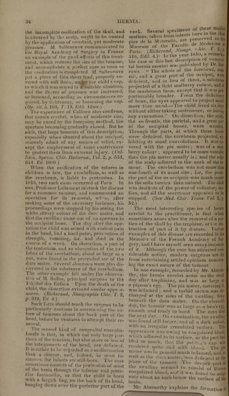 the incomplete ossification of tlie skull, and is covered by the scalp, ought to be treated by the application of constant, yet moderate pressure. M Salleneuve communicated to the Royal Academy ol Surgery in frame an example of the good effects of this treat- . which reduces the size of the tumour, and accomplishes a perfect cure as soon as the ossification is completed. M. Salleneuve p it a piece of thin sheet lead, properly co- vered with soft liiie.i, under the child s cap, to winch it was sewed in a suit..hie situation, and the decree of pressure was increased, or lessened, according as circumstances re- quired, by li htening, or loosening the cap. {Op. rit. a. 103, /'. Mr Edit, \-2mo.) The experience of Cailisen also confirms, thai hernia cerebri, when of moderate size, may be cured by the foregoing method, tlie aperture becoming gradually closed, lint he adds, that large tumours of this description, ially when situated about the occiput, scarcely admit of any means of relief, ex- cept the employment of some contrivance to protect them from external injury. {Cat- System. Chir. Uodierncc, Vol. 2, p. 513, 514 Ed. 1800 ) When the os-ideation of the sutures in children is late, the cerebellum, as well as the cerebrum, is liable to protrusion. In 1813, two such case- occurred at Paris. In one, Professor Lallement mistook the disease for a common tumour, and commenced an operation for its removal, wl :?n, after making some of the necessary incisions, his proceedings were stopped by bis seeing the white silvery colour of the dun mater, anil that theswellin ; came out of an aperture in the occipital hone. The day nfter the. ope- ration tlte child Has seized with violent pain eck Several specimens of these malfej 'aionsTaken froVn infants ■•«'•« ^Hg ice de la M itemile, are ,. ei.fi ved „ „> m P Museu Pari oil) hie of the Faculte de Mclenne ,,, . (Bicherand, A'osogr. Uar. . _. 1 >,Edtt.4.y In the year 1810, are case o. this last description ol i lal hernia cerebri was published by Or. Bur- rows  The whole of the torehead, sum- ml, and a -real part of the occiput, were deficient, and in lieu ot them, a suhstanej projected of a light mulberry colour, and of the mushroom form, except that it was (no- portionably broader. From the deficient of bone, the eyes appeared to project much more than us,ml.—Tlie child lived six day« without either taking sustenance, or liKviu; any evacuation. On dissect.on, the scalp, the os frontis, the parietal, an I a great pari of the occipital bones, were wanii;i; Through the parts, at which the were deficient, the cerebrum projected,e> hibiting its usual convolutions. It was m vered with the pia mater; was of a mul- berry colour ; appeared to be more vasculat than tiie pia mater usually is ; and the edge of (he scalp adhered to tlie neck of theft mour. The cerebellum was not morethq one-fourth of its usual size ; for, the poste- rior part of the os oecipitis was much nearer to the sella turcica than natural. The child was destitute of the power of voluntary mo- tion, and all the secretions app are 1 lo lie stopped. (See Med. C/ur. Trans- Vol. -■ f 52.) The most interesting spe' ies of hernia cerebri to the practitioner, is that which sometimes arises after the removal of a por- tion of the skull by the trephine, oi truclion of part of it by disease. Varisa in the head, had a hard pulse, pros ration of examples of this disease are recorded in tiie strength, vomiting, itc. and died in the course of a week. On dissection, a part of the tentorium, and an elongation of the two lobes of the cerebellum, about as large as a nut, \\e\i'. found in the protruded sac of the dura uk.tor. Several abscesses were also dis- covered in the substance of the cerebellum. The other example fell under the observa- tion of M. Batl'os, principal surgeon to the 1 o.nlal des Fnfai.s Upon the death of the child, the dissection evinced similar appe, r- ances. (tticherand. Kosographie Chir. T. 2, p. 319, Ed 4.) Such facts should teach the surgeon to be particularly cautious in aseerta niug the na- ture of tumours about the back part of the head, before he ventures to attempt their re- moval. The second kind of congenita! encepha- locelc is that, in which not only large n >r- tions ot the cranium, but also mure or Ies? of the integuments of the head, are deficient. It is rather to In - a malformation than a disease, ami, indeed, iu most in- stances, the infants are still-born. The case sometimes consists of the protr ision ol of the brain through tlie inferior and poste- rior fontanel^, so that the child is born with a largish bag, on the back of its head, hanging down over the posterior part of the