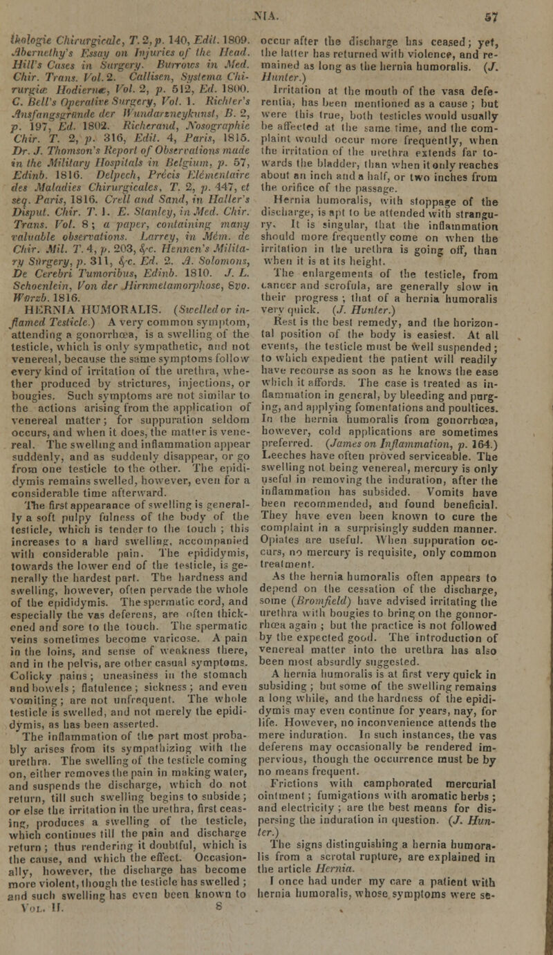 tkohgie Chirurgieale, T.2,p. 140, Edil. 1809. Merndhy's Essay on Injuries of the Head. Hill's Cases in Surgery. Burrows in Med. Chir. Trans. Vol.2. Callisen, Svslema Chi- rurgicr. Hodiernm, Vol. 2, p. 512, Ed. 1800. C. Bell's Operative Surgery, Vol. 1. Riehter's Ansfangsgrnndc der Wundarzneykunst, B. 2, p. 197, Ed. 1802. Richtrand, Xosographie Chir. T. 2, p. 316, Edit. 4, Paris, 1815. Dr. J. Thomson's Report of Observations made in the Military Hospitals in Belgium, p. 57, Edinb. 1816. Delpcch, Precis Eldmcntaire ties Maladies Chirurgicalcs, T. 2, ;;. 447, ct seq. Paris, 1816. Crell and Sand, in Halter's Disput. Chir. T.\. E. Stanley, in Med. Chir. Trans. Vol. 8; a paper, containing tnany valuable observations. Larrey, in Mi.m. de Chir. Mil. T. 4, p. 203, fyc. Hennens Milita- ry Surgery, p. 311, <$-c. Ed. 2. A. Solomons, De Cerebri Tumoribus, Edinb. 1810. J. L. Schoenlein, Von der JUrnmelamorphose, Svo. Warzb. 1816. HERNIA HUMORALIS. (Sicelledor in- flamed Testicle.) A very common symptom, attending a gonorrhoea, is a swelling of the testicle, which is only sympathetic, nud not venereal, because the same symptoms follow every kind of irritation of the urethra, whe- ther produced by strictures, injections, or bougies. Such symptoms are not similar to the actions arising from the application of venereal matter; for suppuration seldom occurs, and when it does, the matter is vene- real. The swelling and inflammation appear suddenly, and as suddenly disappear, or go from one testicle to the other. The epidi- dymis remains swelled, however, even for a considerable time afterward. The first appearance of swelling is general- ly a soft pulpy fulness of the body of the testicle, which is tender to (he touch ; this increases to a hard swelling, accompanied with considerable pain. The epididymis, towards the lower end of the testicle, is ge- nerally the hardest part. The hardness and swelling, however, often pervade the whole of the epididymis. The spermatic cord, and especially the vas deferens, are often thick- ened and sore to the touch. The spermatic veins sometimes become varicose. A pain in the loins, and sense of weakness there, and in the pelvis, are other casual symptoms. Colicky pains ; uneasiness in the stomach and bowels; flatulence; sickness; and even vomiting ; are not linfrequent. The whole testicle is swelled, and not merely the epidi- dymis, as has been asserted. The inflammation of the part most proba- bly arises from its sympathizing with the urethra. The swelling of the testicle coming on, either removes the pain in making water, and suspends the discharge, which do not return, till such swelling begins to subside ; or else the irritation in the urethra, first ceas- ing, produces a swelling of the testicle, which continues till the pain and discharge return ; thus rendering it doubtful, which is the cause, and which the effect. Occasion- ally, however, the discharge has become more violent, though the testicle has swelled ; and such swelling has even been known to Vol. Jf. 8 occur after the discharge hns ceased; yet, the latter has returned with violence, and re- mained as long as the hernia humoralis. (/. Hunter.) Irritation at the mouth of the vasa defe- rentia, has been mentioned as a cause ; but were (his true, both testicles would usually be affected at the same time, and the com- plaint would occur more frequently, when the irritation of the urethra extends far to- wards the bladder, than when it only reaches about an inch and a half, or two inches from the. orifice of the passage. Hernia humoralis, with stoppage of the discharge, is apt to be attended with strangu- ry. It is singular, that the inflammation should more frequently come on when the irritation in the urethra is going off, than when it is at its height. The enlargements of the testicle, from cancer and scrofula, are generally slow in their progress ; that of a hernia humoralis very quick. (./. Hunter.) Rest is the best remedy, and the horizon- tal position of the body is easiest. At all events, the testicle must be well suspended ; to which expedient the patient will readily have recourse as soon as he knows the ease winch it affords. The case is treated as in- flammation in general, by bleeding and purg- ing, and applying fomentations and poultices. In the hernia humoralis from gonorrhoea, however, cold applications are sometimes preferred. (James on Inflammation, p. 164.) Leeches have often proved serviceable. The swelling not being venereal, mercury is only useful in removing the induration, after the inflammation has subsided. Vomits have been recommended, and found beneficial. They have even been known to cure the complaint in a surprisingly sudden manner. Opiates are useful. AVhen suppuration oc- curs, no mercury is requisite, only common treatment. As the hernia humoralis often appecrs to depend on the cessation of the discharge, some (Bromfield) have advised irritating the urethra with bougies to bring on the gorinor- rhcea again ; but the practice is not followed by the expected good. The introduction of venereal matter into the urethra has also been most absurdly suggested. A hernia humoralis is at first very quick in subsiding; but some of the swelling remains a long while, and the hardness of the epidi- dymis may even continue for years, nay, for life. However, no inconvenience attends the mere induration. In such instances, the vas deferens may occasionally be rendered im- pervious, though the occurrence must be by no means frequent. Frictions with camphorated mercurial ointment; fumigations with aromatic herbs ; and electricity ; are the best means for dis- persing the induration in question. (J. Hun- ter.) The signs distinguishing a hernia humora- lis from a scrotal rupture, are explained in the article Hernia. I once had under my care a patient with hernia humoralis, whose symptoms were se-