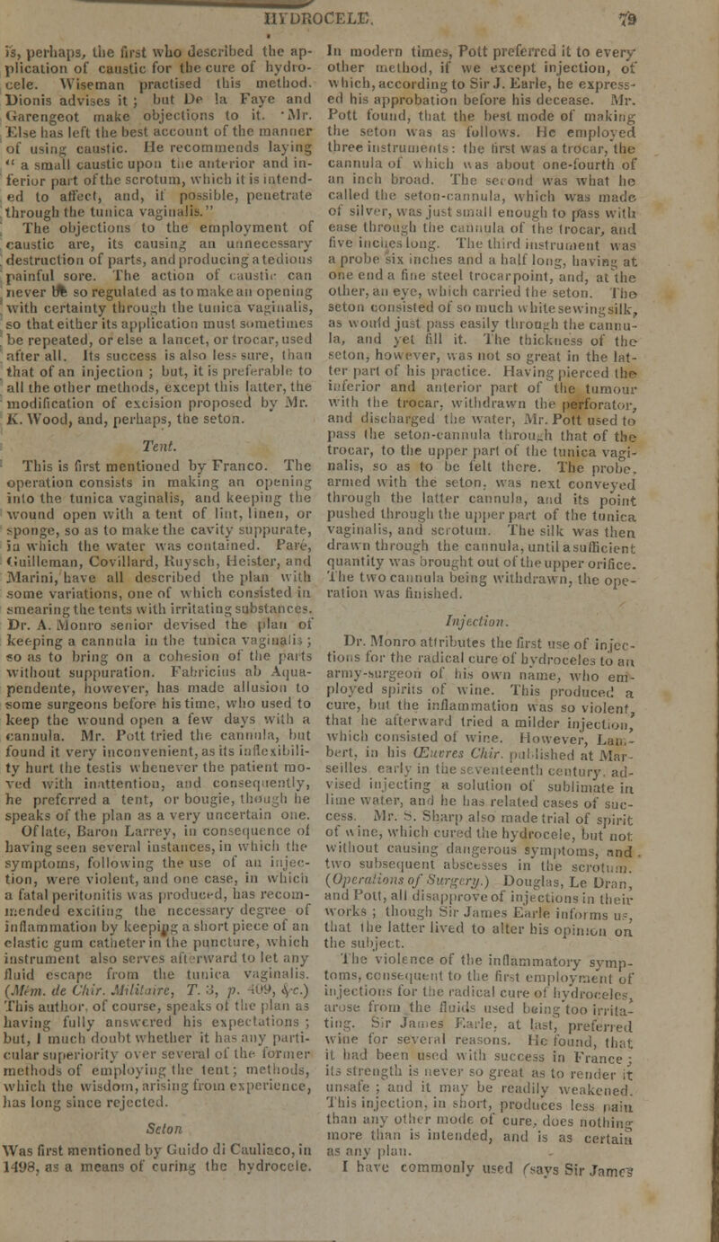 is, perhaps, the first who described the ap- plication of caustic for the cure of hydro- cele. Wiseman practised this method. Dionis advises it ; bat De la Faye and Garengeot make objections to it. Mr. Else has left the best account of the manner of using caustic. He recommends laying  a small caustic upon tue anterior and in- ferior part of the scrotum, which it is intend- ed to affect, and, if possible, penetrate through the tunica vaginalis. The objections to the employment of caustic are, its causing an unnecessary destruction of parts, and producing a tedious painful sore. The action of caustic can riever b% so regulated as to make an opening with certainty through the tunica vaginalis, so that either its application must sometimes be repeated, or else a lancet, or trocar, used after all. Its success is also less sure, than that of an injection ; but, it is preferable to all the other methods, except this latter, the modification of excision proposed by Mr. K. Wood, and, perhaps, the seton. Tent. This is first mentioned by Franco. The operation consists in making an opening into the tunica vaginalis, and keeping the wound open with a tent of lint, linen, or sponge, so as to make the cavity suppurate, 5a which the water was contained. Fare, Guilleman, Covillard, Huysch, Heister, and JYIarini, have all described the plan with .some variations, one of which consisted in smearing the tents with irritating substances. Dr. A. Monro senior devised the plan of keeping a cannula in the tubica vaginalis ; so as to bring on a cohesion of the parts without suppuration. Fabricius ab Aqua- pendente, however, has made allusion to some surgeons before his time, who used to keep the wound open a few days with a cannula. Mr. Pott tried the cannula, but found it very inconvenient, as its inflexibili- ty hurt the testis whenever the patient mo- ved with inattention, and consequently, he preferred a tent, or bougie, though he speaks of the plan as a very uncertain one. Of late, Baron Larrey, in consequence of having seen several instances, in which the symptoms, following the use of au injec- tion, were violent, and one case, in which a fatal peritonitis was produced, has recom- mended exciting the necessary degree of inflammation by keeping a short piece of an elastic gum catheter in the puncture, which instrument also serves afterward to let any fluid escape from the tunica vaginalis. (Mtm. de Ciiir. Militaire, T. 3, p. 409, <\r.) This author, of course, speaks ot the plan as having fully answered his expectations ; but, 1 much doubt whether it has any parti- cular superiority over several of the former methods of employing (lie tent; methods, which the wisdom, arising from experience, has long since rejected. Seton Was first mentioned by Guido di Cauliaco, in 1498, as a means of curing the hydrocele. In modern times, Pott preferred it to every other method, if we except injection, ot which, according to Sir J. Earle, he express- ed his approbation before his decease. Mr. Pott found, that the best mode of making the seton was as follows. He employed three instruments: the first was a trocar, the cannula of which was about one-fourth of an inch broad. The second was what ho called the seton-cannula, which was made, of silver, was just small enough to pass with ease through the cannula of the trocar, and five inches long. The third instrument was a probe six inches and a half long, having at one end a fine steel trocarpoint, and, at the other, an eye, which carried the seton. Tho seton consisted of so much whitesewingsilk, as would just pass easily through the cannu- la, and yet fill it. The thickness of the seton, however, was not so great in the lat- ter part of his practice. Having pierced the- inferior and anterior part of the tumour with the trocar, withdrawn the perforator, and discharged the water, Mr. Pott used to pass the seton-cannula through that of the trocar, to the upper pari of the tunica vagi- nalis, so as to be felt there. The probe, armed with the seton. was next conveyed through the latter cannula, and its point pushed through the upper part of the tunica vaginalis, and scrotum. The silk was then drawn through the cannula, untilasufficient quantity was brought out of the upper orifice. The two cannula being withdrawn, the ope- ration was finished. Injection. Dr. Monro attributes the first use of infec- tions for the radical cure of hydroceles to au army-surgeon of his own name, who em- ployed spirits of wine. This produced a cure, bill the inflammation was so violent that he afterward fried a milder injection' which consisted of wine. However, Lam- bert, in his (Euvres Cliir. published at Mar- seilles early in the seventeenth century, ad- vised injecting a solution of sublimate in lime water, and he has related cases of suc- cess. Mr. S. Sharp also made trial of spirit of wine, which cured the hydrocele, but not: without causing dangerous symptoms, nnd . two subsequent abscesses in the scrotum. (Operations of Surgery.) Douglas, Le Dranj and Pott, all disapprove of injections in their works ; though Sir James Earle informs us, that the latter lived to alter his opinion on the subject. The violence of the inflammatory symp- toms, consequent to the first employment of injections for the radical cure of hydroceles, arose from the fluids used being too irrita- ting. Sir James Earle. at last, preferred w-hie for several reasons. lie found, that it had been used with success in France; its strength is never so great as to render it unsafe ; and it may be readily weakened. This injection, in short, produces less pain than any other mode of cure, does nothing more than is intended, and is as certain as any plan. I have commonly used fsavs Sir James-