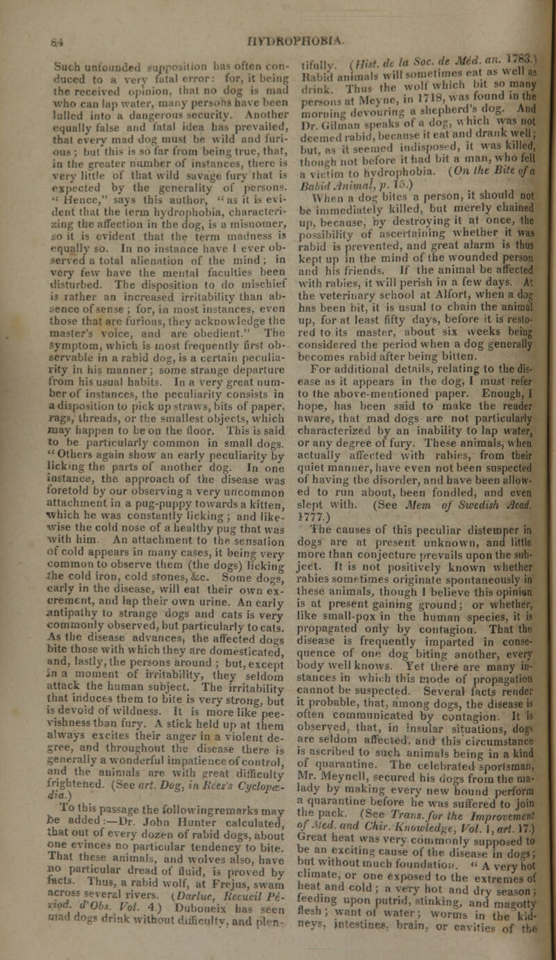 b unfounded :1 bas often con- duced to tal error: for, it being the received opinion, that no >! who can lap water, many pi been lulled into a dangerous security. Another equally false and fatal idea bas prevailed, that every mad dog must he wild and furi- ous ; hut this i* so tar from being true, that, in the greater number of instances, there is very little of that wild savage fury thai is expected by the generality of persons. •: Hence, says this author, as it is evi- dent that the term hydrophobia, characteri- zing the affection in the dog, is a misnomer, io it is evident that the term madness is equally so. In no instance have I ever ob- served u total alienation of the mind ; in very few have the mental faculties been disturbed. The disposition to do mischief is rather an increased irritability than ah- :-ence of sense ; for, in most instances, even those that arc furious, they acknowledge the master's voice, and are obedient. The Symptom, which is most frequently first ob- servable in a rabid dog, is a certain peculia- rity in his manner; some strange departure lrom his usual habits. In a very great num- ber of instances, the peculiarity consists in a disposition to pick up straws, bits of paper, rags, threads, or the smallest objects, which may happen to be on the lloor. This is said to be particularly common in small dogs.  Others again show an early peculiarity by lickmg the parts of another dog. In one instance, the approach of the disease was foretold by our observing a very uncommon attachment in a pug-puppy towards a kitten, which he was constantly licking; and like- Avise the cold nose of a healthy pug that was With him. An attachment to the'sensalion of cold appears in many cases, it being very common to observe them (the dogs) licking the cold iron, cold stones, &,c. Some dogs, early in the disease, will eat their own ex- crement, and lap their own urine. An early antipathy to strange dogs and cats is very commonly observed, but particularly to cats. As the disease advances, the affected dogs bite those with which they are domesticated, and, lastly, the persons around ; but, except -n a moment of irritability, they seldom attack the human subject. The irritability that induces them to bite is very strong, but is devoid of wildness. It is more like pee- vishness than fury. A stick held up at them always excites their anger in a violent de- gree, and throughout the disease there is generally a wonderful impatience of control, and the animals are with great difficulty frightened. (See art. Dog, in lices's Cyclopes- dia.) To this passage the follow ingrernarks may he added:—Dr. John Hunter calculated, that out of every dozen of rabid dogs, about one evinces no particular tendency to bite. That these animals, and wolves also, have no particular dread of fluid, is proved by facts. Thus, a rabid wolf, at Frejus, swam across several rivers. (Darlur, Recucil Vi- fObs. Vol. 4) Duboueix has seen ''rink without difficulty, and plen- nyr>ROPHOBiA tifully. (Mil. delaSoe.de Mid. an. Rabid animals will sometimes eat as w ell ai drink. Thus the wolt which bit so many persons at Meyne.in 1718 was found in the morning devouring a shepherd s dog. And l)r Gilman speaks of a dog, which was not deemed rabid, because it eat and drank well; but, as it seemed indisposed, it was killed, though not before it had bit a man, who fell a victim to hydrophobia. (On Ike Bite of a Babid Anima\, p. 15.) When a dog bites a person, it should not be immediately killed, but merely chained up, because, by destroying it at once, the possibility of ascertaining whether it was rabid is prevented, and great alarm is thus kept up in the mind of the wounded person and his friends. If the animal be affected with rabies, it will perish in a few days. At the veterinary school at Alfort, when a dog has been bit, it is usual to chain the animal up, for at least fifty days, before it is resto- red to its master, about six weeks being considered the period when a dog generally becomes rabid after being bitten. For additional details, relating to the dis- ease as it appears in the dog, I must refer to the above-mentioned paper. Enough, I hope, has been said to make the reader aware, that mad dogs are not particularly characterized by an inability to lap water, or any degree of fury. These animals, when actually affected with rabies, from their quiet manner, have even not been suspected of having the disorder, and have been allow- ed to run about, been fondled, and even slept with. (See Mem oj Swedish Acad. 1777.) The causes of this peculiar distemper in dogs are at present unknown, and little more than conjecture prevails upon the sub- ject. It is not positively known whether rabies sometimes originate spontaneously in these animals, though I believe this opinion is at present gaining ground; or whether, like small-pox in the human species, it is propagated only by contagion. That the disease is frequently imparted in conse- quence of one dog biting another, every body well knows. Yet there are many in- stances in which this mode of propagation cannot be suspected. Several facts render it probable, that, among dogs, the disease is often communicated by contagion. It is observed, that, in insular situations, dogs are seldom affected, and this ci.-cumstance is ascribed to such animals being in a kind of quarantine. The celebrated sportsman, Mr. Meyncll, secured his dogs from the ma- lady by making every new bound perform a quarantine before he was suffered to join the pack. (See Trans, for the Improvement of Med. and Chir. Knowledge, Vol. I, art. 17.) Great heat was very commonly supposed to be an exciting cause of the disease in dogs; but without much foundation.  A very hot climate or one exposed to the extremes of heat and cold ; a very hot and dry season; feeding upon putrid, stinking, and magotty want ot water; worms in the kid- interlines, brain, or cavities of the flesh nevs.