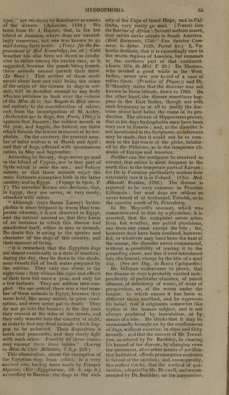 nose, are set down by Boerhaave as causes of the disease. (Aphorism, 1134.) We learn from Dr. J. Hunter, that, in the hot island of Jamaica, where dogs are exceed- ingly numerous, not one was known to go mad during forty years. (Trans, for the Im- provement of Med. Knowledge, loc. cit.) Cold weather has also been set down as condu- cive to rabies amon? the canine race, as is suggested, because the ponds being frozen, these animals cannot quench their thirst. (Le Roux) That neither of these senti- ments about heat and cold bein* the cause of the origin of the disease in dogs is cor- rect, will be manifest enough to any body who has patience to look over the volume of the Mem. de la Soc. Royale de Mid. devo- ted entirely to the consideration of rabies; and, from the investigations of M. Andry, (Rechtrches sur la Rage, Svo. Paris, 1780,) it appears that January, the coldest month in the year, and August, the hottest, are those which furnish the fewest instances of hydro- phobia. On the contrary, the greatest num- ber of rabid wolves is in March and April ; and that of dogs, affected with spontaneous rabies, in May and September. According to Savary, dogs never go mad in the Island of Cyprus, nor in that part of Syria which is near the sea; and Volney assures us that these animals enjoy the same fortunate exemption both in the latter country and in Egypt. (Voyage in Syrie, T. 1.) The traveller Brown also declares, that, in Egypt, they are never, or very rarely, attacked with rabies.  Although (says Baron Larrey) hydro- phobia is more frequent in warm than tem- perate climates, it is not observed in Egypt, and the natives assured us, that they knew of no instance in which this disease had manifested itself, either in man or animals. No doubt this is owing to the species and character of the dogs of this country, and their manner of living. •' It is remarked, that the Egyptian dogs are almost continually in a state of inaction; during the day, they lie down in the shade, near vessels fuil of fresh water prepared by the natives. They only run about in the night time ; they evince the signs and effects of their love but once a year, and only for a few instants. They are seldom seen cou- pled. On our arrival, there was a vast num- ber of these animals in Egypt, because they were held, like many others, in great vene- ration, and were never put to death. They do not go into the houses; in the day time they remain at the sides of the streets, and they only wander Into the country at night, in orderto find any dead animals v\ bicfa hap- pen to be unburied. Their disposition is meek and peaceable, and ihey rarely light with each other. Possibly all these causes may exempt them from rabies. (Larrey in M6m.de Chir. Militaire, T.2,p. 226.) This observation, about the exemption of the Egyptian do™s from rabies, is a very ancient one, bavin;; been made by Prosper Alpinbs, (J iarum, lib. 4, cap. 8.) ling to Barrow, the dogs in the vici- nity of the Cape of Good Hope, and in Caf- fraria, very rarely go mad. (Travels into the Interior of Africa.) Several authors assert, that rabies never occurs in South America. (Bibl. Raisonnie, 1750. Van Swieten Com- ment in Aphor. 1129, Portal fyc.) L.Va- lentin declares, that it is exceedingly rare in the warm regions of America, but common in the northern part of that continent. (Journ. Gin. de Med. T. 20.) Dr. Thomas, who resided a good while in the West Indies, never saw nor heard of a case of rabies there, (Practice of Physic;) and Dr. B.'Moseley states that the disorder was not known in those islands, down to 1783. On the other hand, the disease sometimes hap- pens in the East Indies, though not with such frequency as at all to justify the doc- trine about heat bein? the cause of its pro- duction. The silence of Hippocrates proves, that in his days hydrophobia must have been very rare in Greece ; and, as the disorder is not mentioned in the Scriptures, an inference may be made, that it could not be so com- mon in the hot tracts ot the globe, inhabit- ed by the Hebrews, as in the temperate cli- mates of Europe and America. Neither can the sentiment be received as correct, that rabies is more frequent in the north that, in the temperate parts of Europe ; for De la Fontaine particularly notices how extremely rare it is in Poland. (Chir. Med. Abhandl. Breslau, 1792.) The disease is reported to be very common in Prussian Lithuania; but mad dogs are seldom ov never heard of at Archangel, Tobolsk, or in the country north of St. Petersburg. In Mr. Meynell's account, which was communicated to him by a physician, it is asserted, that the complaint never arises from hot weather, nor putrid provisions, nor from any cause except the bite ; for, however dog's have been confined, however fed, or whatever may have been the heat of the season, the disorder never commenced, without a. possibility of tracing it to the preceding cause, nor was it ever introduced into the kennel, except by the bite of a mad dog. (See art Dog, in Rtes's Cyclopaedia.) Dr. Gillman endeavours to prove, that the disease in dogs is probably excited inde- pendently of particular climates, of putrid aliment, of deficiency of water, of want of perspiration, or, of the worm under the tongue, to which causes it has been at different times ascribed, and he expresses his belief, that it originates somewhat like typhus in the human subject, and is not always produced by inoculation, or by means of a bite. He thinks that it maybe occasionally brought on by the confinement of dogs, without exercise, in close and filthy kennels ; and that the success of Mr. Treval- yan, as related by Dr Bardsley, in clearing his kennel of the disease, by changing even the pavement, alter other means or purifica- tion bad failed, affords presumptive evidence in favour of the opinion ; and, consequently, tins author thinks, that the teethed of qua- i . adopted by Mr. Meyoell, and recom- mended by Dr.Bardsley. on the supposition,