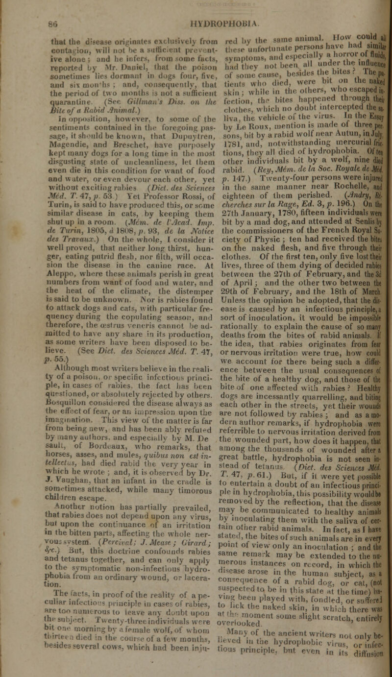 B6 H\D110P1J0U1A that the c males exclusively from contagion, will not be a mfficie it pi ive alone : and he infers, from some reported by Mr. Daniel, that the poison sometimes lies dormant in dogs four, five, and sis mun lis ; and, consequently, that the period of two months is not a sufficient quarantine. (See Gillmans Diss, on the Biti of a Rabid Animal.) in opposition, however, to some of the sentiments contained in the foregoing pas- sage, it should be known, that Dupuytrcn, Magendie, and Breschet, have purposely kept many dogs for a long time in the most disgusting state of uncleanliness, let them even die in this condition for want of food and water, or even devour each other, yet without exeiti.ig rallies (Did. cles Sciences red ,y ihe same animal. How could all 'unfortunate persons have had sirmU, ymptoms, and especially a horroi of fluid,, had tbey not been all under the intW of some cause, besides the bites ? lhep,. tients who died, were bit on the naked skin; while in the others, who escaped in. fection, the bites happened through iheii clothes, which no doubt intercepted the sa- liva, (he vehicle of the virus. In the Essay by Le Roux, mention is made of three per sons, bit by a rabid wolf near Autun, in July, 1781, and, notwithstanding mercurial fric- tions, they all died of hydrophobia. Of ten other individuals bit by a wolf, nine died rabid. (Rey, Mini, de la Soc. Royalt de Mii. p. 147.) Twenty-four persons were injured in the same manner near Rochelle, and Mid. T. 47, p 53 ; Yet Professor Rossi, of eighteen of them perished. (Jindry, M Turin, is said to have produced this, or some similar disease in cats, by keeping them shut up in a room. (Mem. de t'.lcad. Imp. de Turin, 1805, d 1808, p. 93, de la Notice des Travaux.) On the whole, I consider it well proved, that neither long thirst, hun- ger, eating putrid flesh, nor filth, will occa- sion the disease in the canine race. At Aleppo, where these ;>nimals perish in great numbers from want ot food and water, and the heat of the climate, the distemper is said to be unknown. Nor is rabies found to attack dogs and cats, with particular fre- quency during the copulating seasoi?, and therefore, the oestrus veneris cannot be ad- mitted to have any share in its production, as some writers have been disposed to be- lieve. (See Did. des Sciences Mid. T. 47, p. 55.) Although most writers believe in the reali- ty of a poison, or specific infectious princi- ple, in cases of rabies, the fact has been questioned, or absolutely rejected by others. Bosquillon considered the disease always as the effect of fear, or an impression upon the imagination. This view of the matter is far from being new, and has been ably refui-d by .iany authors, and especially by M. De saulu of Bordeaux, who remarks, that horses, asses, and mules, (juibus non est in- tellect,^, had died rabid the very year in which he wrote ; and, it is observed by Dr. J. Vaughan, that an infant in (he cradle is sometimes attacked, while many timorous children escape. Another notion has partially prevailed, that rabies does not depend upon any virus, but upon the continuance of an irritation in the bitten parts, affecting the whole ner- vous system*. (Pereival; J. Mease; (Jirard ; <yc.) lint, this doctrine confounds rabies and tetanus together, and can only apply to the symptomatic non-infectious hydro- phobia from an ordinary wound, or lacera- tion. The facts, in proof of the reality of a pe- culiar infectious principle in cases of rabies, are too numerous to leave any doubt upon the subject. Twenty-three individuals wrre bit on- morning by a female wolf, of whom ti'irte. n died in the course of a few months, besides several tows, which had been iniu- cherches sur la Rage, Ed. 3, p. 196.) On the 27th January, 1780, fifteen individuals were bit by a mad dog, and attended at Senlisbj the commissioners of the French Royal So- ciety of Physic ; ten had received the bitei on the naked flesh, and five through theit clothes. Of the first ten, only five lost theit lives, three of them dying of decided rabies between the 27th of February, and the 3d of April; and the other two between the 29th of February, and the 18th of March Unless the opinion be adopted, that the das- ease is caused by an infectious principle^ sort of inoculation, it would be impossible rationally to explain the cause of so many deaths from the bites of rabid animals. If the idea, that rabies originates from fear or nervous irritation were true, how could we account for there being such a differ- ence between the usual consequences of the bite of a healthy dog, and those of the bite of one affected with rabies? Healthy dogs are incessantly quarrelling, and bitini; each other in the streets, yet their wounds are not followed by rabies ; and as a mo- dern author remarks, if hydrophobia were referable to nervous irritation derived from the wounded part, how does it happen, that among the thousands of wounded aftera great battle, hydrophobia is not seen in- stead of tetanus (Did. des Sciences Mel T. 47, p. 61.) But, if it were yet possible to entertain a doubt of an infectious princi- ple in hydrophobia, this possibility wouldbe removed by the reflection, that the disease may be communicated to healthy animals by inoculating them with the saliva of cer- tain other rabid animals. In fact, as I have stated, the bites of such animals are in every point of view only an inoculation ; and the same remark may be extended to the nu- merous instances on record, in which tbe disease arose in the human subject, as a consequence of a rabid dog, or cat, (not suspected to be in this stale at the time) ha- vmg been played with, fondled, or surfers] to lick the naked skin, in which there was loment some slight scratch, entirely overlooked. Many of tbe ancient writers not only be- lieved in tne hydrophobic virus, or infec- tious principle, but even in its diffusion