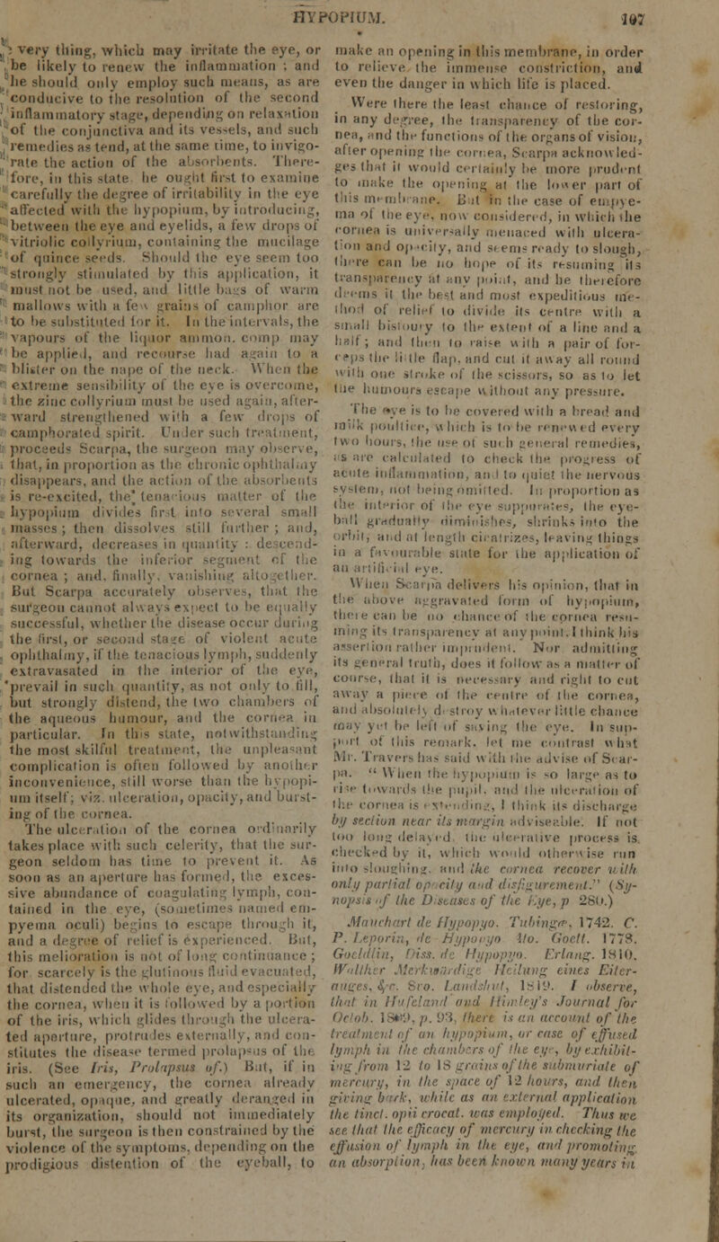 HYPOPIUM. '187 p very thing, which may irritate the eye, or ; be likely to renew (lie inflammation ; am) .he should only employ such means, as are conducive to the resolution of the second inflammatory stage, depending on relaxation of the conjunctiva and its vessels, and such '; remedies as tend, at the same time, to invigo- '' rale the action of the absorbents. There- fore, in this state lie ought first to examine carefully the degree of irritability in the eye affected with the hypopium, by introducing, ■ between the eye and eyelids, a few drops of vitriolic collyrium, containing the mucilage 'of quince seeds. Should the eye seem too -strongly stimulated by this application, it must not he used, and little bags of warm [ mallows with a fe - grains of camphor are to be substituted tor it. In theintervals, the vapours of the liquor amnion, comp may ; be applied, and recourse had again to a ' blister on the nape of the neck. When the •' extreme sensibility of the eye is over the zinc collyrium must be used again, after- ward strengthened with a few drops of • camp' lirit. Un ler such treatment, proceeds Scarpa, the surgeon may observe, that, in proportion as the chronic ophthalmy disappears, and the action of the absorbents • is re-excited, the* tenacious matter of the . hypopium divides first in'o several small masses; then dissolves still further; ands afterward, decreases in quantity : descend- ing towards the inferior segment of the cornea ; and. finally, vanishing But Scarpa accurately observes, that the eon cannot successful, whether the disease occur during the first, or second sta^e of violent acute ophthalmy, if the tenacious lymph, suddenly extravasated in the interior of the eye, 'prevail in such quantity, as not only to fill, but strongly distend, the two chambers of the aqueous humour, ami the cornea in particular. In tins state, notwithstanding the most .skilful treatment, the unpleasant complication is often followed by another inconvenience, still worse than the hypopi- um itself; viz. ulceration, opacity, and burst- ing of the cornea. The ulceration of the cornea ordinarily takes place \vit!: sue!] celerity, that the sur- geon seldom has lime to prevent it. As soon as an aperture has formed, the exces- sive abundance of coagulating lymph, con- tained in the eye, (sometimes named em- pyema oculi) begins to escape through it, and a degree of relief is experienced. But, this melioration is not of long continuance ; for scarcely is the glutinous fluid evacu that distended the whole eye, and especially the cornea, when it is followed by a portion of the iris, which glides through the ulcera- ted aperture, protrudes externally, and con- stitutes the disease termed prolapsus of the iri^. (See Ins, Prolapsus of.) But, if in such an emergency, the cornea already ulcerated, opaque, and greatly deranged in its organization, should not immediately bunt, the surgeon is then constrained by the violence of the symptoms, depending on the prodigious distention of the eyeball, to make an opening in this membrane, in order to relieve the immense constriction, and even the danger in which life is placed. Were there the least chance of restoring, in any degree, the transparency of the cor- nea, and the functions of (lie organs of vision, after opening the cornea, Scarpa acknowled- ges that it would certainly be more prudent to make the opening at the lower part of this membrane, U it fcn the case of empye- ma of the eye, now considered, in which the cornea is universally menaced will] ulcera- tion and opacity, and stems ready to slough, there can be no hope of its resuming its transparency at any point, and he therefore deems it the best and most expeditious me- thod of relict to divide its centre with a small bistoury to the extent of a line and a half; and then to rai-e with a pair of for- ceps the !i tie flap, and cut it away all round with one stroke of the scissors, so as to let lite humours escape without any pressure. The '«ye is to he covered with a bread and inek poultice, which is to he renewed p\wy two hours, the use of sm h general remedies, as are calculated to check (he progress of acute inflammation, and to quiet die nervous i, not heingnmitled. hi proportion as the inteii.ir of the eye suppurates, the eye- ball gradually diminishes, shrinks imo the orbitj and at length cicatrizes, leaving things in a favourable slate for ihe application of an artificial eye. When Scarpa delivers his opinion, that in the above a-gravmed form of hypopium, tbetecanbe no chance of the cornea resu- ming its transparency at any point. I think his ion rather imprudent. Nor admitting its general truth, does it follow as a matter of course, that it is necessary and right to cut away a piece of the centre of the cornea, and absoluli whatever little chance may yet be let! of saying the eye. In sup- port of this remark, let me contrast what Mr. Travels has said m ilh the advise of St ar- pa.  When the hypopium is so large as to ri'-e towards ihe pupil, and the ulceration of ihe cornea is i standing, I think its discharge by section near its margin adviseable. If not too long delayed, the ulcerative process is checked by it, which would otherwise run into sloughing, and ike cornea recover with only partial op city and disfigurement. (Sy- ' the D,^nscs of the Eye, p 28t.r.) Man eh art de Hypopyo. Tubing/?, 1742. C. P. Lepprin, itc Hypopyo Mo. Goctl. 1778. Goeldlin, Oiss.de Hypopyo. Erlang. lsio. Wnllher Mi tl< Hung tines Eiler- auges,\c. Sro. Lands/nit, 1SI9. / observe, that in Hufeland and Hurley's Journal for Oclob. 18W9, p. 93, there is an account of the treatment if an hypopium, or case of effused lymph in the chambers of the eye, by exhibit- ing from 12 to 18 gmitis of the submvriale of mercury, in the space of 12 hours, and then giving bask, while as an external application the Unci, opii eroeat. was employed. Thus we see. thai the efficacy of mercury in checking the effusion of lymph in the eye, and promoting. an absorption; has been known many years in