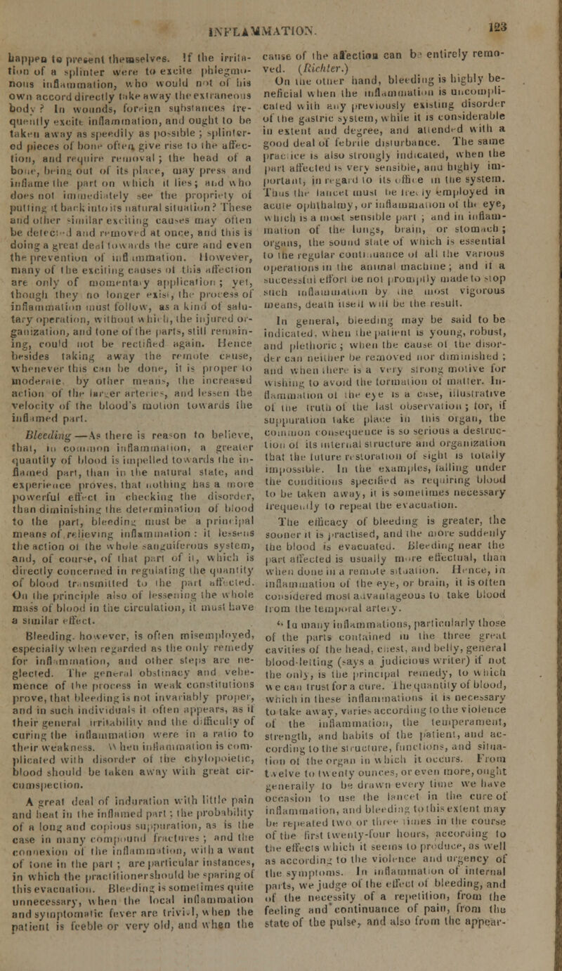 128 happen Is present themselvs. If the irrita- tion of a >|)lii)ter were to excite phlegmo- nous inflammation, v. ho would not of bis own accord directly takeaway the extraneous body ? In wounds, foreij-n sqhstances lre- queittly excite inflammation, and ought to be taken away as speedily as po-sible ; splinter- ed pieces of bone often, give rise to the affec- tion, and require removal ; the head ot a bone, being out of its place, may press and inflame the part on which it lies; aiid who does not immediately see the propriety oi putting 't back into its natural situation ? These and oilier similar exciting causes may often be detected and removed at once, and this is doing a great de<il towards the cure and even the prevention of inflammation. However, many of the exciting causes ot this affection are only of momentary application ; yet, though they no longer exist,'the process of inflammation must follow, as a kind of salu- tary operation, without whii h, the injured or- ganization, and tone of the parts, still remain- ing, could not be rectified again. Hence besides taking away the remote ccuse, whenever this can be done, it is ptoper to moderate, by other mean-, the increased at lion ol (lie Im.er arteries, and lessen the velocity of the blood's motion towards ihe inflamed part. Bleeding—As there is reason to believe, that, in com,non inflammation, a greater «]uantily of blood is impelled towards the in- flamed part, than in the natural slate, and experience proves, that nothing has a more powerful effect in checking the disorder, than diminishing the determination of blood to the part, bleeding must be a principal means of relieving inflammation : it le.-sens the action 01 the whole sanguiferous system, and, of cour-e, of that part of it, which is directly concerned in regulating ihe quantity of blood transmitted to the part hffecled. On ihe principle also of lessening ihe whole mass of blood in the circulation, it must Lave a similar effect. Bleeding, however, is often misemployed, especially when regarded ns the only remedy for inflammation, and other steps are ne- glected. Ihe general obstinacy and vehe- mence of Ihe process in weak constitutions prove, that bleeding is nol invariably proper, and in such individuals it often appears, as it their general irritability and the difficulty of curing the inflammation were in a ratio to their weakness. N hen inflammation is com- plicated wilh disorder ot the chylopoietic, blood should be taken away with great cir- cumspection. A great deal of induration with little pain and heat in the inflamed part : the probability of a Ions; and copious suppuration, as is Ihe case in many compound fractures ; and tl:e connexion of the inflammation, wiiha want of lone in the part ; are particular instances, in which the praelilionershould be -paring of this evacuation. Bleeding is sometimes quite unnecessary, when the local inflammation and symptomatic fever are trivi.l, w hen the patient is feeble or very old, and when the cause of the affection can b1 entirely remo- ved. (Richter.) On tue other hand, bleeding is highly be- neficial when the inflammation is Uncompli- cated with any previously existing disorder of the gastric system, while it is considerable iu extent and degree, and attended with a good deal of febrile disiurbance. The same practice is also strongly indicated, when the part affected is very sensible, anu highly im- portant, in regard to its office in tue system. Tuns the lancet musi t>e lee. ly employed in acuie ophlhalmy, or inflammation ot I In eye, w inch is a inot-t sensible part , and in inflam- mation of the lungs, brain, or stomach ; organs, the sound slate oi which is essential to the regular continuance ol all the various operations in the animal machine ; and it a successful effori oe not promptly made to stop such inflammation by the most vigorous means, dealt] useil will be the result. In general, bieedmg may be said to be indicated, when the pal lent is young, robust, and plethoric; when the cause ol the disor- der can neither be removed nor diminished ; and when .hen is a very strong motive for wishing to avoid the tor mat ion oi matter. In- flammation ot the eye is a case, illustrative ol the truth of ihe last observation; tor, if suppuration take place iu this oigan, the com.non consequeuce is so serious a destruc- tion ol its internal structure and organization that the tuture restoration ol sight is totally impossible. In the examples, lalliug under the conditions specified h» requiring blood to be taken away, it is sometimes necessary irequenily to repeal the evacuation. The efficacy of bleeding is greater, ihe sooner it is practised, and the more suddenly the blood is evacuated. Bleeding near the part affected is usually more effectual, than when done in a remote situation. Hence, in inflammation of the eye, or brain, it isoiten considered most advantageous to take blood Irom the temporal arieiy. '• Iu many inflammations, particularly Ihose of the pari* contained m ihe three great cavities ol the head, chest, and belly, general blood-letting (says a judicious writer) if not the only, is the principal remedy, to which we can trust for a cure, ihequantity of blood, which in these inflammations it is necessary to take away, varies according 10 the violence ot the inflammation, Hie temperament, strength, and habits ol the patient, and ac- cording lo the structure, functions, and silua- lioii ot the organ in which it occurs. From twelve to twenty ounces, or even more, ought generally to be drawn every time we have occasion to use ihe lancet in the cure of inflammation, and bleeding tothis extent may be repealed two or three limes in the course of the first twenty-four hours, according to the effects which it seems lo produce, as well as according lo the violence and urgency of the symptoms. In inflammation ot internal parts, we judge of ihe effect ot bleeding, and of the necessity of a repetition, from the feeling and'continuance of pain, from thu state of the pulse r arid also from the appear-