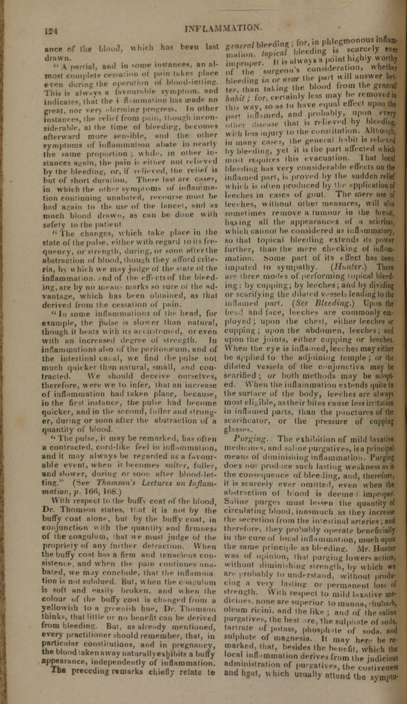( i i J-,.- - for in nhlcEmonous itiflam- anceofthe bloo«I, which has been last £Oh.-/ I» ceding , for, m PI, S drawn. !»«•'• '^ ^ anoint highly worthy A partial, a.,,1 in some instances, anal- Wer- '«£ J.'11 L.sidcra.io:., whether most complete cessation ol pam lakes place o the siiigenx even during the operation ol I .d-let.ing bleeding ^^elS from the general This is always a favourable symptom, and ter ban takmj: lie removed l| indicates, thai, the i flainmation has made no haA,/ for c, ly le« m y^ ^ great, nor verj ilarroine progress. In other this way, so>as i > ■ ' Ranees, the relief from pain,hough ineon- part.. ;n; I and obably, , n «jj .IderaWe.atthe l.me ol bleedmg.become n > ■ O„is,ilu(ion' AI|Ii afterward more sen-ible, and the. oilier v» im less iujui j *1 ' - . „ ' , , ■ ■„ :., .,,,,..., riw.., |he geneiai hitilt is reli, \vj symptoms of inflammation abate in nearlj  many <-«»., ' fi u,r„.t..,l . I, :.l Ihe same proportion; while, in other in- by bleeding, yet it is the part affected ah.c stances again, he pain is either not relieved *■ requires this evacuation. I hat local by the bleeding or, if relieved, .he relief is bleeding has very considerable effects on he but Of short duration. These las. are case,, inflamed pari, ., proved by the sudden KM in which the other symptoms of inflairima- which is often produced by 'he applualiooo lion continuing unabated, recourse must be leeches in cases of gout. The mere use oi had again to the use of the lancet, and as leeches, witiiout oilier measures, will also much blood drawn, as can be done with sometimes remove n tumour in ihe breast, safety lothe patient having all the appearances of a sci The changes, which lake place in ihe which cannot be considered as mil mimalory, state of the pulse, either with regard to its fie- so that topical bleeding extends its power queney, or strength, during, or soon after,he further, than the mere checking ol inflam- abstraction of blood, though they afford crile- mation. Some part of its effect has been ria, by which we may judge of the state ohhe imputed lo sympathy. {Hunter.) There inflammation. • nd of the eff. ctsof the bleed- u'(> 'hree monies of performing topical bleed- ing, are by no mean marks so sui e oi (head- ing : by cupping; by leeches; and by dividing vantage, which has been obtained, as that or scarifying the dilated vessels leading toIhe derived from the cessation of pain. inflamed part. (See Bleeding.) Upon the In some inflammations of the head, for head and face, leeches are commonly em- example, the pulse is slower than natural, ployed; upon ihe chest, either leeches or though it bents with its accustomed, or even c-uppin^ ; upon the abdomen, leeches; and With an increased degree of strength. In upon the joints, either cupping or leeches. inflammations also of the peritonaeum, and of When the eye is inflamed, leeches may either the intestinal canal, we find ihe pulse not be applied to the adjoining temple ; or ihe much quicker than natural, small, .,ml con- dilated vessels of the conjunctiva may be traded. We should deceive ourselves, scarified ; or both methods may be adopt- therefore, were we to infer, that an increase ed. When the inflammation extends quite to of inflammation had taken place, because, the surface of the body, leeches are always in the first instance, the pulse had become most eligible, astheir bites cause less irritation quicker, and in the second, fuller and strong- in inflamed parts, than the punctures of the er, during or soon after the abstraction of a scarificator, or the pressure of cupping quantity of blood. glasses.  The pulse, it may be remarked, has often Purging. The exhibition of mild laxative a contracted, cord-like feel in inflammation, medicines, anil sabne purgatives, isa principal audit may always be regarded as a favour- means of diminishing inflammation. Purging able event, when it becomes softer, fuller, does noi produce such lasting weakness as a and slower, during or soot, after blood-let- the consequence of bleeding, and, therefore, ting. (See Thomson's Lectures on Influm- it is scarcely ever omitted, even when the mat ion, p. 166,168.) abstraction o, blood is deeme i improper. With respect to the buffv coat of the blood, Saline purges must lessen the quantity oi Dr. Thomson slates, that it is not by (he circulating blood, inasmuch as they increase buffy coat alone, bui by the butty coat, in the secretion from the in'estinal arteries; and conjunction with the quantity and firmness therefore, they probably operate beneficially of the coagulum, ihat we must judge ol the in the cure of local inflammation, much opal propriety of any further detraction. When the same principle as bleeding. Mr. Hunter the buffy coat has a firm and tenacious con- was of opinion, thai purging lowers action, sisteme. and when the pain continues una- without diminishing strength, by which we bated, we may conclude, that the inflamma are probably to understand, without prodii- tion is not subdued. But, wben the coagulum ciug a very lasting or permanent los« of is soft and easily broken, and when the strength. With respect to mild laxative at* co our of the buffy coal is Changed from a dicines, none are superior lo manna, rhubarb, fhlt'S ,?.f. gP: T' Dr-Jh1om8° ol,'n) ricini. and .he like; and of the saline thinks that little or no benefit can be derived purgatives, the best re, the sulpnate of sods, from bleeding. But, as already mentioned, tartrate of potass, phosph -te of soda and every pract.l.oner should remember, that, in sulphate of magnesia. It may he be • Ph- m T ~n9l,,nl,0n9> ad in Pregnancy, marked, .hat, besides the benefit which the thebloodiakenawaynaturallyexh.bitsabuffy local inflammation derives from heiudicious appearance, independently of inflammation, administration of pu- gative J «,;  vene Th« pr.ced.ng remarks chiefly relate (• and heat, which usually attend the lympt*