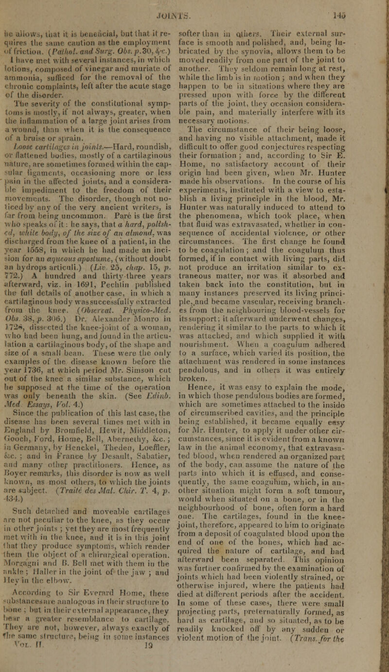 JOINT J 143 I nat it is beneficial, but that it re- quires the same caution as the employment of friction. (Pathol, and Surg. Obs. p.do, V) 1 have met with several instances, in which lotions, composed of vinegar and muriate of ammonia, sufficed for (he removal of the nic complaints, left after the acute stage of the disorder. The severity of the constitutional symp- stly, it not always, greater, when the inflammation of a large joint arises from Mid, than when it is the consequence of a bruise or sprain. Loose cartilages in joints.—Hard, roundish, OF flattened bodies, mostly of a cartilaginous nature, are sometimes formed within the cap- sular ligaments, occasioning more or less pain in the affected joints, and a considera- ble impediment to the freedom of their movements. The disorder, though not no- ticed by any of the very ancient writers, is iar from being uncommon. Pare is the first who speaks of it: he says, that a hard, polish- ed, white body, of the size of an almond, was discharged from the knee of a patient, in the year 1558, in which he had made an inci- sion for an aqueous aposlume, (without doubt an hydrops articuli.) (lit). 25, chap. 15, p. 772.) A hundred and thirty three years afterward, viz. in 1691, Pechlin published the full details of another case, in which a cartilaginous body wassuccessfuliy extracted from the knee. (Observed. Physico-Mcd. Obs. 38, p. 306.) Or. Alexander Monro in 1726, dissected the knee-joint of a woman, who had been hung, and tound in the articu- lation a cartilaginous body, of the shape and size of a small bean. These were the only examples of the disease known before the year 1736, at which period Mr. Simson cut out of the knee a similar substance, which lie supposed at the time of the operation was only beneath the skin. (See F.dinb. Med Essays, Vol. 4.) Since the publication of this last case, the disease has been several times met with in England by Brorafield, Ilewit, Middleton, Good), Ford, Home, Bell, Aberneihy, he. ; in Germany, by Henckel, Theden, Loeffler, and in France by Desault, Sabatier, and many other practitioners. Hence, as Boyer remarks, this disorder is now as well known, as most others, to which the joints 'ire subject. (Traitc des Mai. Our. T. 4, p. ■134.) Such detached and moveable cartilages are not peculiar to the knee, as they occur in other joints ; yet they arc most frequently met with in the knee, and it is in this joint that they produce symptoms, which render them the object of a chirurgical operation. Morgagni and B. Cell met with them in the . S lallcr in the joint of the jaw ; and ) ley in (he elbow. According to Sir Everard Home, Ihese ■uresaie analogous in (heir structure to but in their external appearance, (hey boar a greater resemblance to cartilage. They are not, however, always exactly of one structure, beiug in some instances II 19 softer than in others. Their external sur- face is smooth and polished, and, being lu- bricated by the synovia, allows them to be moved readily from one part of the joint to another. They seldom remain long at rest, while the limb is in motion ; and when ihey happen to be in situations where they are pressed upon with force by the different parts of the joint, they occasion considera- ble pain, and materially interfere with its necessary motions. The circumstance of their being loose, and having no visible attachment, made it difficult to offer good conjectures respecting their formation ; and, according to Sir E. Home, no satisfactory account of their origin had been given, when Mr. Hunter made his observations. In the course of his experiments, instituted with a view to esta- blish a living principle in the blood, Mr. Hunter was naturally induced to attend to the phenomena, which took place, when that fluid was extravasated, whether in con- sequence of accidental violence, or other circumstances. The first change he found to be coagulation ; and the coagulum thus formed, if in contact with living pails, did not produce an irritation similar to ex- traneous matter, nor was it absorbed and taken back into the constitution, but in many instances preserved its living princi- ple..and became vascular, receiving branch- es from the neighbouring blood-vessels for itssupport; it afterward underwent changes, rendering it similar to the parts to which it was attached, and which supplied it with nourishment. When a coagulum adhered to a surface, which varied its position, the attachment was rendered in some instances pendulous, and in others it was entirely broken. Hence, it was easy to explain the mode, in which those pendulous bodies are formed, which are sometimes attached to the inside of circumscribed cavities, and the principle; being established, it became equally e«sy for Mr. Hunter, to apply it under other cir- cumstances, since it is evident from a known law in the animal economy, that extravasa- ted blood, when rendered an organized part of the body, can assume the nature of Ihe parts into which it is effused, and conse- quently, the same coagulum, which, in an- other situation might form a soft tumour, would when situated on a bone, or in the neighbourhood of bone, often form a hard one. The cartilages, found in the knee- joint, therefore, appeared to him to originate, from a deposit of coagulated blood upon the end of one of the bones, which had ac- quired the nature of cartilage, and bad afterward been separated. This opinion was further confirmed by the examination of joints which had been violently strained, or otherwise injured, where (he patients had died at different periods after the accident. In some of these cases, there were small projecting parts, prelernaturally formed, as bard as cartilage, and so situated, as to be readily knocked off by any sudden or violent motion of the joint. (Trans, for the