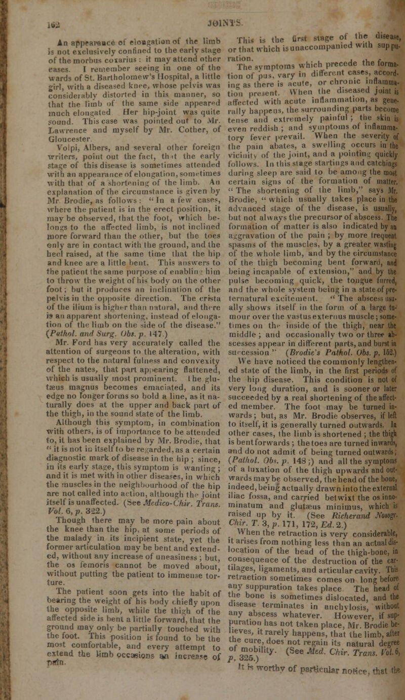Ifg JOl- An appearauce of eloagation of the limb is not exclusively confined to the earlv of the morbus coxarius: it may attend other cases. I remember seeing in one of the wards of St. Bartholomew's Hospital, a little girl, with a diseased knee, whose pelvis was consideiably distorted in this manner, so that the limb of the same side appeared much elongated Her hip-joint was quite sound. This case was pointed out to Air. Lawrence and myself by Mr. Cother, of Gloucester Volpi, Albers, and several other foreign writers, point out the fact, tint the early stage of this disease is sometimes attended with an appearance of elongation, sometimes with that of a shortening of ihe limb. An explanation of the circumstance is given by Mr Brodie, as follows: In a few cases, where the patient is in the erect position, it may be observed, that the foot, which be- longs to the affected limb, is not inclined juore forward than the other, but the toes only are in contact with the ground, and the heel raised, at the same time that the hip and knee are a little bent. This answers to the patient ihe same purpose of euablin ! him to throw the weight of his body on the other foot; but it produces an inclination of the pelvis in the opposite direction. The crista of the ilium is higher than natural, and there is an apparent shortening, instead of elonga- tion of the limb on the side of the disease. {Pathol, and Surf?. Obs. p. 147) Mr. Ford has very accurately called the attention of surgeons to the alteration, with respect to the natural fulness and convexity of the nates, that part appearing flattened, which is usually most prominent. I he glu- taeus magnus becomes emaciated, and its edge no longer forms so bold a line, as it na- turally does at the upper and back part of the thigh, in the sound state of the limb. Although this symptom, in combination with others, is of importance to be attended to, it has been explained by Mr. Brodie, that  it is not in itself to be regarded, as a certain diagnostic mark of disease in the hip ; since, in its early stage, this symptom is wanting ; and it is met with in other diseases, in which the muscles in the neighbourhood of the hip are not called into action, although the joint itself is unaffected. (See Medico-Chir. Trans Vol. 6, p. 322.) Though there may be more pain about the knee than the hip. at some periods of the malady in its incipient state, yet the former articulation may be bent and extend- ed, without any increase of uneasiness ; but, the os femoris cannot be moved about, without putting the patient to immense tor- ture. The patient soon gets into the habit of bearing the weight of his body < hiefly upon the opposite limb, while the thigh of the affected side is bent a little forward, that the ground may only be partially touched with the foot. This position is found to be the most comfortable, and every attempt to extend the Hmb occasions an increase of T>rttn. This is the first stage of the 0, or that which isunaccompanied with supp* raThe'svmptoras which precede the forma- tion of pus. vary in different cases, accord- ine as there is acute, or chronic lnflamm*. tmn present. When the diseased joint js affected with acute inflammation, as gene- rally happens, the surrounding parts bei tense and extremely painful ; the skin ii even reddish ; and symptoms of inflamma- tory fever prevail. When the severity of the pain abates, a swelling occurs in the vicinin of the joint, and a pointing quickly follows. In this stage startings and catcb during sleep are said to be among the certain signs of the formation of matter.  The shortening of the limb, sa\> Brodie,  which usually takes place in the advanced stage of the disease, is usually, but not always the precursor of abscess. The formation of matter is also indicated by aa aggravation of the pain ; by more Irequeat spasms of the muscles, by a greater wasting of the whole limb, and by the circumstance of the thigh becoming bent forward, and being incapable of extension, and by the pulse becoming quick, the tongue furred, and the whole system being in a state of pre- ternatural excitement. The abscess usu- ally shows itself in the form of a large tu- mour over the vastus extemus muscle; some- times on the inside of the thigh, near the middle ; and occasionally two or three ab- scesses appear in different parts, and burst in secession  (Brodie's Pathol. Obs. p. 162.) We have noticed the commonly lengthen- ed state of the limb, in the first period the hip disease. This condition is not oi very long duration, and is sooner or later succeeded by a real shortening of the affect- ed member. The foot may be turned in- wards ; but, as Mr. Brodie observes, if left to itself, it is generally turned outwards, la other cases, the limb is shortened ; the thigh is bentforwards ; thetoes are turned inwards, and do not admit of being turned outwards; (Pathol. Obi. p. 148;) and all the symptoms of a luxation of the thigh upwards and out- wards may be observed, the head of the bone, indeed, being actually drawn into the external iliac fossa, and carried betwixt the os inno- minatum and glutaeus minimus, which ii raised up by it. (See Richerand A'otogr. Chir. T. 3, p. 171, 172, Ed. 2.) When the retraction is very considerable, it arises from nothing less than an actual dis- location of the head of the thigh-bone, ia consequence of the destruction of the car- tilages, ligaments, and articular cavity, retraction sometimes comes on long before any suppuration takes place The head ot the bone is sometimes dislocated, and the disease terminates in anchylosis, without any abscess whatever. However, if sup- puration has not taken place, Mr. Brodie be- •eves, it rarely happens, that the limb, after the cure, does not regain its natural degree of mobility. (See Med. Chir. Trans. Vol.6, p. 325.) 't H wortbv of particular noNce, thai