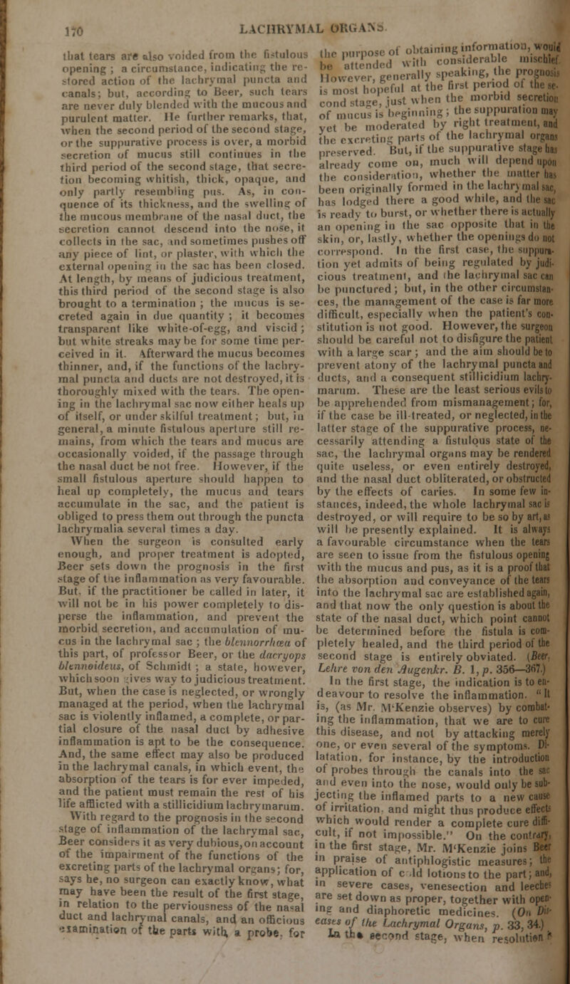 that tears are also voided from the fistulous the purpose of ^Ja,n,;6giderable ,,iisrbiP| opening ; a circumstance, indicating the re- be attended wltflI,„ fr^akinir the Dn stored action of the lachrymal puncta and However, generally.■PjJ^'rtod of canals; but, according to Beer, such tears is most hopeful at the first period 0, are never duly blended with the mucous and cond stage, just when te mo, bid ecre purulent matter He further remarks that, of mucus ,begmmn, ^alme , ,a when the second period of the second stage, yet be moderated iiv j, > m or the suppurative process is over, a morbid the excreting parts of the '«hry«nal organs secretion of mucus still continues in the preserved. But, if the suppurative stage hm already come on, much will depend upon the consideration, whether the matter t^ been originally formed in the lachry malsac, has lodged there a good while, and the sac is ready to burst, or whether there is actually an opening in the sac opposite that in the third period of the second stage, that secre tion becoming whitish, thick, opaque, and only partly resembling pus. As, in con- quence of its thickness, and the swelling of the mucous membrane of the nasal duct, the secretion cannot descend into the nose, it collects in the sac, tnd sometimes pushes off skin, or, lastly, whether the openings do not any piece of lint, or plaster, with which the correspond. In the first case, the suppun, external opening in the sac has been closed, tion yet admits of being regulated by judi- At length, by means of judicious treatment, cious treatment, and ihe lachrymal sac can this third period of the second stage is also be punctured; but, in the other cucumstan- brought to a termination ; the mucus is se- ces, the management of the case is far more creted again in due quantity ; it becomes difficult, especially when the patient's con- transparent like white-of-egg, and viscid; stitution is not good. However, the surgeon but white streaks maybe for some time per ceived in it. Afterward the mucus becomes thinner, and, if the functions of the lachry- mal puncta and ducts are not destroyed, it is thoroughly mixed with the tears. The open- ing in the lachrymal sac now either heals up of itself, or under skilful treatment; but, in general, a minute fistulous aperture still re- mains, from which the tears and mucus are occasionally voided, if the passage through the nasal duct be not free. However, if the small fistulous aperture should happen to heal up completely, the mucus and tears accumulate in the sac, and the patient is obliged to press them out through the puncta lachrymalia several times a day. When the surgeon is consulted early enough, and proper treatment is adopted, Beer sets down the should be careful not to disfigure the patient with a large scar ; and the aim should be to prevent atony of the lachrymal puncta and ducts, and a consequent stillicidium lachry- marum. These are the least serious evils to be apprehended from mismanagement; for, if the case be ill-treated, or neglected, in the latter stage of the suppurative process, ne- cessarily attending a fistulous state of the sac, the lachrymal organs may be rendered quite useless, or even entirely destroyed, and the nasal duct obliterated, or obstructed by the effects of caries. In some few in- stances, indeed, the whole lachrymal sac b destroyed, or will require to be so by art,as will be presently explained. It is always a favourable circumstance when the tears are seen to issue from the fistulous opening with the mucus and pus, as it is a proof t prognosis in the first *tage of tne inflammation as very favourable, the absorption and conveyance of the tears But. if the practitioner be called in later, it into the lachrymal sac are established again, will not be in his power completely to dis- and that now the only question is about the perse the inflammation, and prevent the state of the nasal duct, which point cannot morbid secretion, and accumulation of mu- be determined before the fistula is com- cus in the lachrymal sac ; the bknnorrhma of pletely healed, and the third period of the this part, of professor Beer, or the dneryops second stage is entirely obviated. (Beer. bltnnoideus, of Schmidt ; a stale, however, Lehre von den Jiugenkr. B. I, p. 356—367.) whichsoon gives way to judicious treatment. In the first stage, the indication is to en- But, when the case is neglected, or wrongly deavour to resolve the inflammation.  It managed at the period, when the lachrymal is, (as Mr. M-Kenzie observes) by combat- sac is violently inflamed, a complete, or par- ing the inflammation, that we are to cure tial closure of the nasal duct by adhesive this disease, and not by attacking merely inflammation is apt to be the consequence, one, or even several of the symptoms. Dl- And, the same effect may also be produced latation, for instance, by the introduction in the lachrymal canals, in which event, the of probes through the canals into the sar absorption of the tears is for ever impeded, and even into the nose, would only be sub- and the patient must remain the rest of his jecting the inflamed parts to a new cause life afflicted with a stillicidium lachry.narum. of irritation, and might thus produce effect W ith regard to the prognosis in the second which would render a complete cure diffi- stage of inflammation of the lachrymal sac, cult, if not impossible duct and lachrymal canal,, and an officii e^ohHacl^^Ti i 34) ,ia*,nat,on 0? the parts with, a probe, for In tn.tectnl^e^C £$ntt2 t