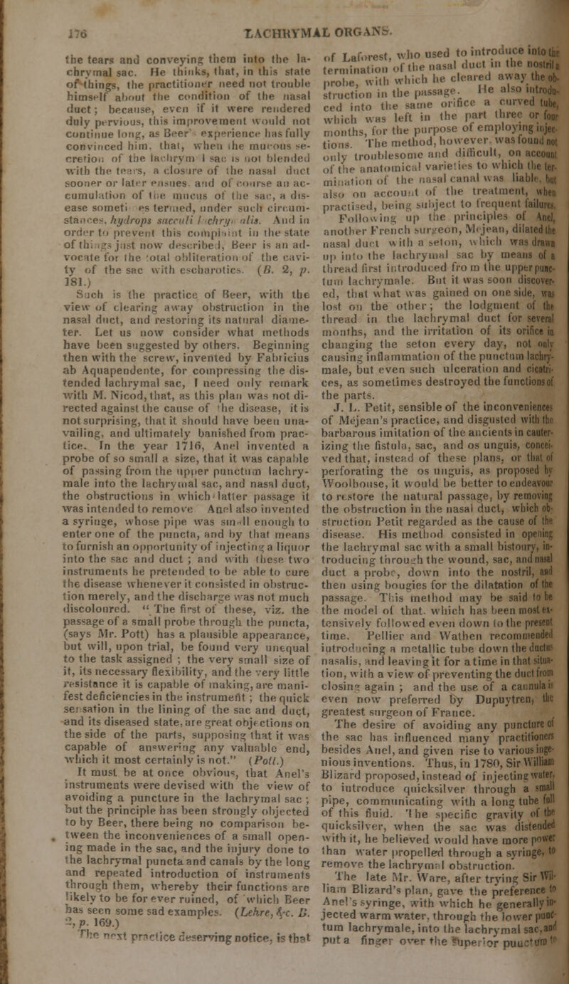 of Laforest, who used to introduce , termination of the nasal duct in Ui. prohe, with which he cleared awn stniction in the passage He also ced into the same orifice a cur which was left in the part Hire months, for the purpose of employing ti.jec tions. The method, however, was found not only troublesome and difficult, on of the anatomic;,! varieties to which tl,e ter- mination of the nasal canal was li also on account of the treatment, when practised, being subject to frequent failures. Following up the principles of \nel, another French surgeon, Mcjean, dilated the nasal duel with a seton, which was drawn up into the lachrymal sac by me thread first introduced from the upper puic- turn Ia< hrymale. But it was soon discover- months, and the irritation of its orifice in changing the seton every day, not only causing inflammation of the punctual lachry'- male, but even such ulceration and cicatri- ces, as sometimes destroyed the functions of the parts. J. L. Petit, sensible of the inconveniences of Mejean's practice, and disgusted with the barbarous imitation of the ancients in cauler- the tears and conveying them into the la- chrymal sac. He thinks, that, in this state of things, the practitioner need not trouble himself about the condition of the nasal duct; because, even if it were rendered duly pervious, this improvement would not continue long, as Beer' experience has fully convinced him. that, when the mucous se- cretion of tiie lachrym I sac is not blended with the tears, a closure of the nasal duct sooner or later ensues, and of course an ac- cumulation of the mucus of the sai\ a dis- ease so met i' es termed, under such circum- stances, hydrops sacculi fachryi nils. And in order t'i prevent this complaint in the stale of th. igsjust now describe I, Beer is an ad- vocate foi the otal obliteration of the cavi- ty of the sac with escharoties. (R. 2, /;. 181.) i:h is the practice of Beer, with the ed, that what was gained on onesidi view of clearing away obstruction in tiie lost on the other; the lodgment of the nasal duct, and restoring its natural diame- thread in the lachrymal duct for several ter. Let us now consider what methods have been suggested by others. Beginning then with the screw, invented by Fabticius ab Aquapendente, for compressing the dis- tended lachrymal sac, I need only remark with M. Nicod,that, as this plan was not di- rected against the cause of 'he disease, it is not surprising, that it should have been una- vailing, and ultimately banished from prac- tice. In the year 1716, Anel invented a izing the fistula, sac, and os unguis, <■ probe of so small a size, that it was capable ved that, instead of these plans, or that oi of passing from the upper punctual lachry- perforating the os unguis, as proposed by male into the lachrymal sac, and nasal duct, Woolhouse, it would be better to endeavour the obstructions in which latter passage it to restore the natural passage, by removing was intended to remove Anel also invented the obstruction in the nasal duct, which ob- a syringe, whose pipe was sin dl enough to struction Petit regarded as the cause of tin enter one of the puncta, and by that means disease. His method consisted in 0] to furnish an opportunity of injecting a liquor the lachrymal sac with a small bistoury, in- into the sac and duct ; and with these, two traducing through, the wound, sac, andnasal instruments he pretended to be able to cure duct a probe, down into the nostril, and the disease whenever it consisted in obstruc- then using bougies for the dilatation of the 'ion merely, and the discharge, was not much passage. Tins method may be said to be discoloured. .The first of these, viz. the the model ol that, which has been most«• passage of a small probe through the puncta, tensive.ly followed even down to the present (says Mr. Pott) has a plausible appearance, time. Peltier and Wathen re.com m but will, upon trial, be found very unequal introducing a metallic tube down the to the task assigned ; the very small size of nasalis, -md leaving it for a time in that situa- it, its necessary flexibility, and the very little tion, w ith a view of preventing the duct from resistance it is capable of making, are mani- closini again ; and the use of a cannulas fest deficiencies in the instrument; the quick even now preferred by Dupuvtren, the sei sation in the lining of the sac and duct, greatest surgeon of France, and its diseased state, are great objections on The desire of avoiding any puncture of the side of the parts, supposing that it was the sac has influenced many practitioners capable of answering any valuable end, besides Anel, and given rise to various iuge- which it most certainly is not. (Pott.) nious inventions. Thus, in 1780, Sir William It must be at once obvious, that Anel's Blizard proposed,instead of injectinawater, instruments were devised with the view of to introduce quicksilver through a small avoiding a puncture in the lachrymal sac ; pipe, communicating with a long tube fall but the principle has been strongly objected of this fluid. 'I he specific gravity of tb<- to by Beer, there being no comparison be- quicksilver, when the sac wa« distended tween the inconveniences of a small open- with it, he believed would have more po*« mg made in the sac, and the ...jury done to than water propelled through a syringe, to the lachrymal puncta and canals by the long remove, the lachrym; I obstruction, and repeated introduction of instruments The late Mr. Ware, after trying Sir rin- Jgh the'low er punc- turn lachrymale, into the lachrymal sac,and and repeated introduction of instruments The late Mr. Ware, after trying Sir Wi jnrough them, whereby their functions are liam Blizard's plan, gave the preference • ikely to be forever ruined, of which Beer Anel's syringe, with which he generally! has seen some sad examples. (Lehre, $c. D. jected warm water, through the lower pun 2, p. 169.) n,_ „ - . ,. , . . , . '■ ■<«.»iiy iuaic, miu uif lacnrymai sai,»»■ r.^tpr,c(|redt.servI|,gnotlce;lstb3t p(jta fin?p]. over the ?,ln(?|.;^ put