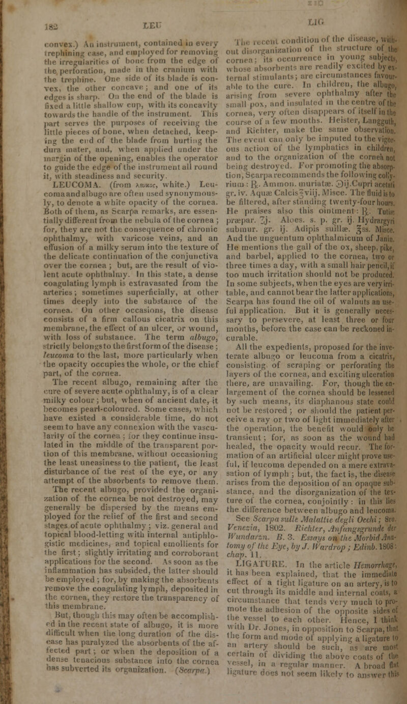 LEK convex.) An instrument, contained in irepli. .iid employed for removing Hie irregularities of bone from the edge of the, perforation, made in the cranium with 1he trephine. One side of its blade is con- vex, the other concave; and one of its is sharp. On the end of the blade is i a little shallow cup, with its concavity towards the handle of the instrument. This part serves the purposes of receiving the little pieces of bone, when detached, keep- ing the end of the blade from hurting the dura mater, and, when applied under the margin of the opening, enables the operator to guide the edge of the instrument all round it, with steadiness and security. LEUCOMA. (from Ktutuc, white.) Leu- r.oroaand albugo are often used synonymous- ly, to denote a w bite opacity of the cornea. Both of them, as Scarpa remarks, are essen- tially different from the nebula of the cornea ; for, they are not the consequence of chronic ophthalmy, with varicose veins, and an effusion of a milky serum into the texture of the delicate continuation of the conjunctiva over the cornea ; but, are the result of vio- lent acute ophthalmy. In this state, a dense coagulating lymph is cxtravasated from the arteries; sometimes superficially, at other times deeply into the substance of the cornea. On other occasions, the disease consists of a firm callous cicatrix on this membrane, the effect of an ulcer, or wound, with loss of substance. The term albugo, strictly belongs to the first form of the disease; leucoma to the last, more particularly when the opacity occupies the whole, or the chief part, of the cornea. The recent albugo, remaining after the enre of severe acute ophthalmy, is of a clear milky colour; but, when of ancient date, it becomes pearl-coloured. Some cases, which have existed a considerable time, do not seem to have any connexion with the vascu- larity of the cornea ; ior they continue insu- lated in the middle of the transparent por- tion of this membrane, without occasioning the least uneasiness to the patient, the least disturbance of the rest of the eye, or any attempt of the absorbents to remove them. The recent albugo, provided the organi- zation of the cornea be not destroyed, may generally be dispersed by the means em- ployed for the relief of the first and second stages of acute ophthalmy ; viz. general and topical blood-letting with internal antiphlo- gistic medicines, and topical emollients for ihe first; slightly irritating and corroborant applications for the second. As soon as the inflammation has subsided, the latter should be employed ; for, by making the absorbents remove the coagulating lymph, deposited in the cornea, they restore the transparency of this membrane. But, though this may often be accomplish- ed in the recent state of albugo, it is more difficult when the long duration of the dis- ease has paralyzed the absorbents of the af- fected part; or when the deposition of a dense tcuacious substance into the cornea -'lbverted its organization. {Scarpa.) nditionof the di out disorganization of the structure ol cornea; its occurrence in young sub vvho arc readily excited I ternal stimulants; are circui favour- able to the cure. In children, the all arising from severe ophthalmy afte smallpox, and insulated in the centre o cornea, very often disappears of itsell i course of a few months. Heister, ban and Kicliter, make the same ol The event can only be imputed to the \ ous action of the lymphatics in chili and to the organization of the cornea not being destroyed. Fur promoting the absorp- tion, Scarpa recommends the follow ins; , rium : R> Amnion, inuriatae. 3'ij.Cupri ai gr. iv. AquajCalcis^viij.JVlisce. The fluid be filtered, after standing twenty-four li He praises also this ointment: \\. I praepar. 3j- Aloes, s. p. gr. ij. Hydrat submur. gr. ij. Adipis suillae. ^ss. M Audthe unguentum ophthalmicus of .1 He mentions the gall of the ox, sheep, pike, and barbel, applied to the cornea, two or three times a day, with a small hair pen too much irritation should not be produced. In some subjects, when the eyes are very irri- table, and cannot bear the latter applications, Scarpa has found the oil of walnuts an ful application. But it is generally neces- sary to persevere, at least three or four months, before the case can be reckoned in- curable. All the expedients, proposed for the i terate albugo or leucoma from a cicatrix, consisting of scraping or perforating layers of the cornea, and exciting ulceration there, are unavailing. For, though the en- largement of the cornea should be lessened by such means, its diaphanous state could not be restored ; or should the patient per- ceive a ray or two of light immediately the operation, the benefit would only lie transient; for, as soon as the wound had healed, the opacity would recur. The for- mation of an artificial ulcer might prov. ful, if leucoma depended on a mere extrava- sation of lymph ; but, the fact is, the di arises from the deposition of an opaque sub- stance, and the disorganization of the tex- ture of the cornea, conjointly : in this the difference between albugo and leucoma. See Scarpa sulle Malallie depli Oechi; 8ro. Venecia, 1802. Rickter, Anfungsgrundt dir Wundarzn. B. 3. Essays on the Morbiil tomy of the Eye, by J. Wardrop ; Edinb. 1808: chap. 11. LIGATURE. In the article J/emor it ha.s been explained, that the imm< effect of a tight ligature on an artery, is to cut through its middle and internal coats, a circumstance that tends very much to mote the adhesion of the opposite sid the vessel to each other. Hei, with Dr. Jones, in opposition to Scarpa the form and mode of applying a ligature to an artery should be such, as are certain of dividing the abi igular manner. A broi ligatu n likclv to