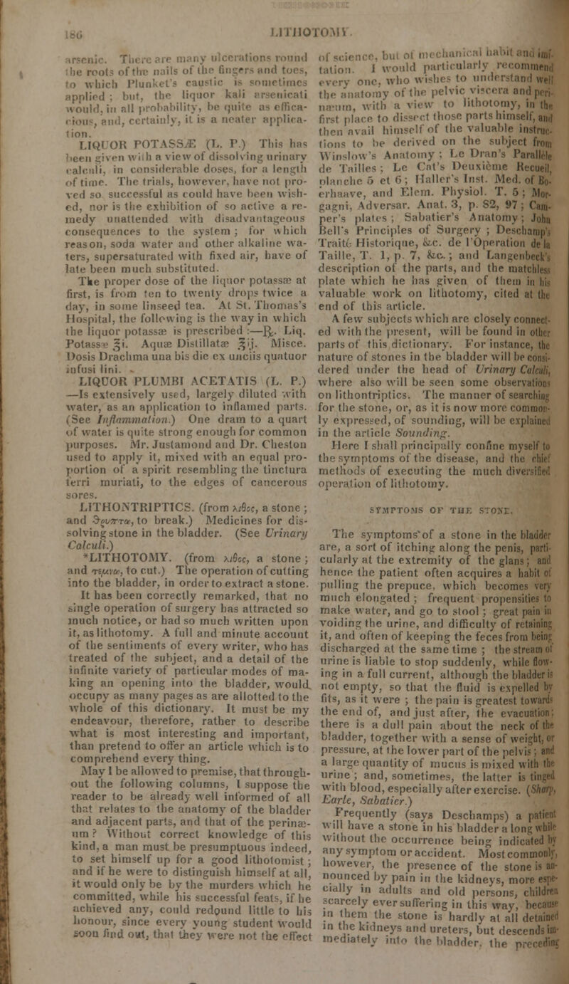 I.) j no ound nails of ihe fingers and I iiich Plunket's caustic is snmel applied ; but, the liquor kali arsenicati would,in nil probability, be quite as effica- , and, certainly, it i* a neater applica- tion. LIQUOR POTASSJE (L. T.) This lias given wilh a view of dissolving urinary calculi, in considerable doses, lor a length of time. The (rials, however, have not pro- ved so successful as could have been wish- ed, nor is the exhibition of so active a re- medy unattended with disadvantageous consequences to the system; for which reason, soda water and other alkaline wa- ters, supersaturated with fixed air, have of late been much substituted. Tke proper dose of the liquor potassss at first, is from ten to twenty drops twice a day, in some linseed tea. At St. Thomas's Hospital, the following is the way in which the liquor potassa^ is prescribed :—fy. Liq. Potassb ^i. Aquae Distillate- jjij. Misce. Dosis Drachma una bis die ex unciis quatuor infusi lini. LIQUOR PLUMBT ACETATIS (L. P.) —Is extensively used, largely diluted with water, as an application to inflamed parts. (See Inflammation.) One dram to a quart of water is quite strong enough for common purposes. Mr. Juslaniond and Dr. Cheston used to apply it, mixed with an equal pro- portion of a spirit resembling the tinctura lerri muriati, to the edges of cancerous sores. LITHOA'TRIPTICS. (from uQot, a stone ; and Sovince, to break.) Medicines for dis- solving stone in the bladder. (See Urinary Calculi.) LITHOTOMY, (from x/S«, a stone; and t£,uv&', to cut.) The operation of cutting into the bladder, in order to extract a stone. It has been correctly remarked, that no single operation of surgery has attracted so much notice, or had so much written upon it, as lithotomy. A full and minute account of the sentiments of every writer, who has treated of the subject, and a detail of the infinite variety of particular modes of ma- king an opening into the. bladder, would, occupy as many pages as are allotted to the whole of this dictionary. It must be my endeavour, therefore, rather to describe what is most interesting and important, than pretend to offer an article which is to comprehend every thing. May I be allowed to premise, that through- out the following columns, I suppose the reader to be already well informed of all that relates to the anatomy of the bladder and adjacent parts, and that of the perinae- nm ? Without correct knowledge of this kind, a man must be presumptuous indeed, to set himself up for a good lithotomist; and if he were to distinguish himself at all, it would only be by the murders which he committed, while his successful feats, if he uchieved any, could redound little to his honour, since every young student would soon find out. that they were not the effect nf <ci< tation i would particularly recomm , one. who wishes to understand the anatomy of the pelvic viscera and , na-tim, with a view to lithotomy, in (h« first place to dissect those parts himself, then avail himself of the valuable iriM tions to :>e derived on the subject from Winslow's Anatomy : Le Dran's Para de Tailles; Le Cat's Deuxi6me Recti olanche 5 et ('■>; Mailer's Inst. Med. ol erhaave, and Elem. Physiol. T. 5 ; ' gagni, Adversar. Anat. 3, p. S2, i»7 ; ( per's plates; Sabatier's Anatomy; J Bell's Principles of Surgery ; Deschan Traiti- Historique, fee. de I'Operation de la Taille, T. l,p. 7, fee; and Langenbi description of the parts, and the inatii plate which he has given of them in valuable work on lithotomy, cited at end of this article. A few subjects which are closely connect- ed with the present, will be found in other parts of this dictionary. For instance, the nature of stones in the bladder will he co dered under the head of Urinary Cal where also will be seen some observations on lithontriptics. The manner of search for the stone, or, as it is now more common- ly expressed, of sounding, will be explait in the article Sounding. I lore I shall principally confine myself to the symptoms of the disease, and the cl methods of executing the much operation of lithotomy. STJITTOMS OF THE STOMJ. The symptoms'of a stone in the bladder are, a sort of itching along the penis, pi cularly at the extremity of the glans; hence the patient often acquires a habi pulling the prepuce, which becomes very much elongated ; frequent propensities to make water, and go to stool ; great pain in voiding the urine, and difficulty of retain it, and often of keeping the feces from bi discharged at the same time ; the stree urine is liable to stop suddenly, while flow- ing in a full current, although the bladderii not empty, so that the fluid is expelled by fits, as it were ; the pain is greatest low the end of, and just after, the evacuation: there is a dull pain about the neck ol bladder, together with a sense of weight, or pressure, at the lower part of the pelvis; and a large quantity of mucus is mixed with the urine; and, sometimes, the latter is til with blood, especially after exercise. (' Earle, Sabatier.) Frequently (says Deschamps) a patient will have a stone in his bladder a long while without the occurrence being indicated by any symptom or accident. Most comn: however, the presence of the stone is an- nounced by pain in the kidneys, mon cially in adults and old persons, children scarcely ever suffering in this way, be in them the stone is hardly at all del in the kidneys and ureters, but descends im- mediately into the bladder, the pn