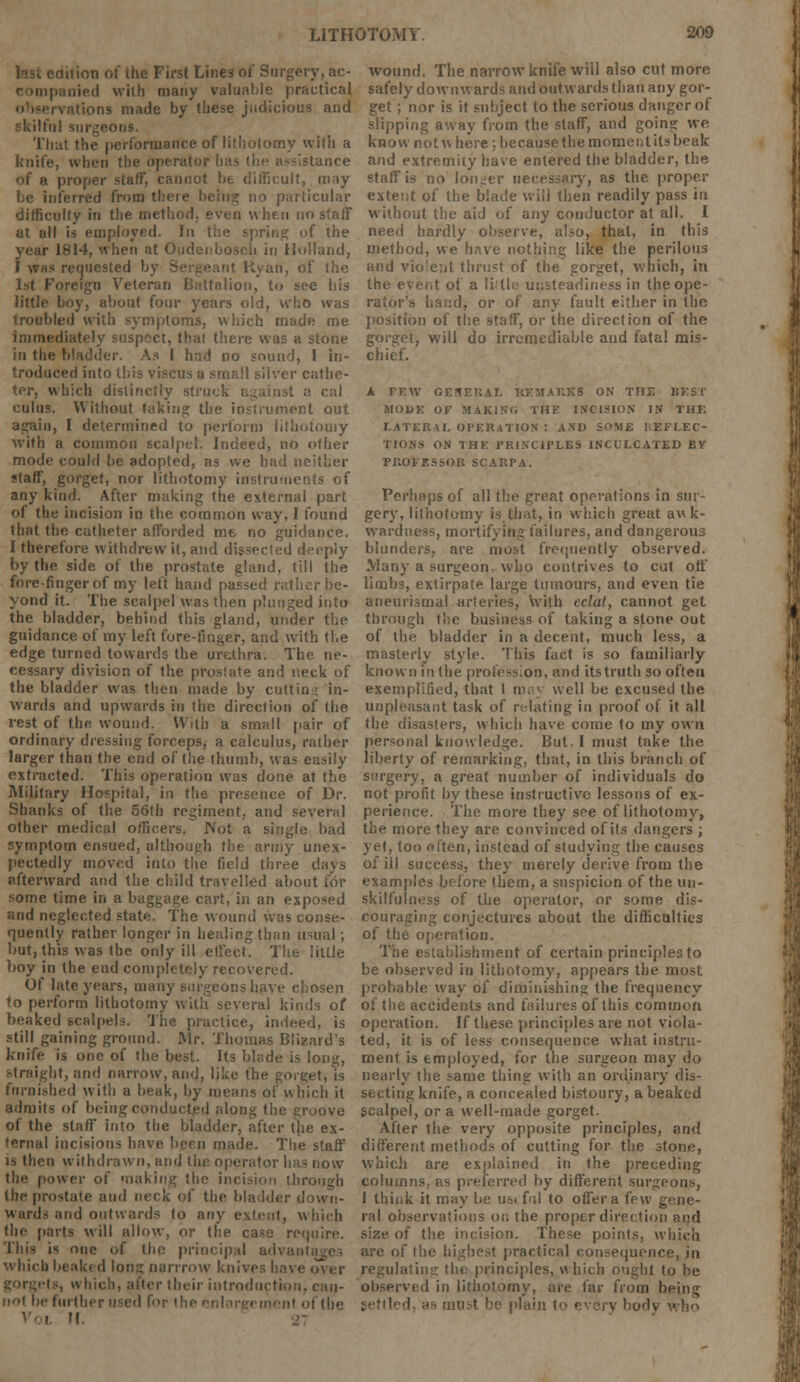 edition ot' the First Lines of Surgery, ac- ipanied with many valuable practical •rvations made by these judicious and il surgeons. That the performance of lithotomy with a knife, when the operator [: tance of a proper staff, cannot be difficult, may inferred from there being no particular difficulty in the method, even when no staff at all is employed. In the spring of the year 1814, when at Oudenbosoh in Holland, I whs requested by Sergeant Ryan, of the 1st Foreign Veteran Battalion, to see bis little boy, about four years old, who was troubled with symptoms, which made me immediately suspect, that there was a stone in the bladder, As I h;;d no sound, 1 in- troduced into this viacus u small silver cathe- ter, which distinctly stru<; a cal cuius. Without taking the instrument out again, I determined to perform lithotomy with a common scalpel. Indeed, no other mode could be adopted, as we had neither staff, gorget, nor lithotomy instruments of any kind. After making the external part of the incision in the common way, I found that the catheter afforded me no guidance. I therefore withdrew it, and dissected deeply by the side of the prostate gland, till the fore-finger of my left hand passed rather be- yond it. The scalpel was then plunged into the bladder, behind this gland, under the guidance of my left fore-finger, and with the edge turned towards the urethra. The ne- cessary division of the prostate and neck of the bladder was then made by cuttin: in- wards and upwards in the direction of the rest of thfi wound. With a small pair of ordinary dressing forceps, a calculus, rather larger than the end of the thumb, was easily extracted. This operation was done at the Military Hospital, in the presence of Dr. Shanks of the 56th regiment, and several other medical officers. Not a single bad symptom ensued, although the army unex- pectedly moved into the field three days afterward and the child travelled about for some lime in a baggage cart, in an exposed and neglected state. The wound was conse- quently rather longer in healing than usual; but, this was the only ill effect. The little boy in the end completely recovered. Of late years, many surgeons have chosen to perform lithotomy with several kinds of beaked scalpels. The practice, indeed, is still gaining ground. Mr. Thomas Blizard's knife is one of the best. Its blade is long, straight, and narrow, and, like the gorget, is fnrnished with a beak, by means of which it admits of being conducted along the groove of the staff into the bladder, after the ex- ternal incisions have hern made. The staff is then withdrawn, and the operator has now the power of making the incision tin the prostate and neck of the bladder d wards and outwards to any extent, which the parts will allow, or the case require, rhis i* one of the principal advani whicb beaked Ions narrrow knives have over liter their introduction. riol be furfhi t the H wound. The narrow knife will also cut more safely downwards and outwards than any gor- get ; nor is it subject to the serious danger of slipping away from the staff, and going we know not where; because the moment its beak and extremity have entered the bladder, the staff is no longer necessary, as the proper extent of the blade will then readily pass in without the aid of any conductor at all. I need hardly observe, also, that, in this method, we have nothing like the perilous and vio'e:it thrust of the gorget, which, in the event of a little unsteadiness in the ope- rator's hand, or of any fault either in the position of the staff, or the direction of the gorget, will do irremediable and fatal mis- chief. A FEW GENERAL REMARKS ON THE BEST MOI>K OF MAKING THE INCISION IN THE LATERAL OPERATION ! ASD SOME REFLEC- TIONS ON THE PRINCIPLES INCULCATED BY PROFESSOR SCARPA. Perhaps of all the great operations in sur- gery, lithotomy is that, in which great awk- wardness, mortifying failures, and dangerous blunders, are most frequently observed. Many a surgeon, who contrives to cut off limbs, extirpate large tumours, and even tie aneurysmal arteries, with eclat, cannot get through the business of taking a stone out of the bladder in a decent, much less, a masterly style. This fact is so familiarly known in the profession, and its truth so often exemplified, that 1 roa] well be excused the unpleasant task of relating in proof of it all the disasters, which have come to my own personal knowledge. But. I must take the liberty of remarking, that, in this branch of surgery, a great number of individuals do not profit by these instructive lessons of ex- perience. The more they see of lithotomy, the more they are convinced of its dangers ; jet, too often, instead of studying the causes of ill success, they merely derive from the examples before them, a suspicion of the un- skilfulness of the operator, or some dis- couraging conjectures about the difficulties of the operation. The establishment of certain principles to be observed in lithotomy, appears the most probable way of diminishing the frequency of the accidents and failures of this common operation. If these principles are not viola- ted, it is of less consequence what instru- ment is employed, for the surgeon may do nearly the same thing with an ordinary dis- secting knife, a concealed bistoury, a beaked scalpel, or a well-made gorget. After the very opposite principles, and different methods of cutting for the stone, Which are explained in the preceding columns: as preferred by different surgeons, I think it may be us; ful to offer a few gene- ral observations on the proper direction and size of the incision. These points, which are of the highest practical consequence, in regulating the principles, which ought to be observed in lithotomy, are far from being plain to < who