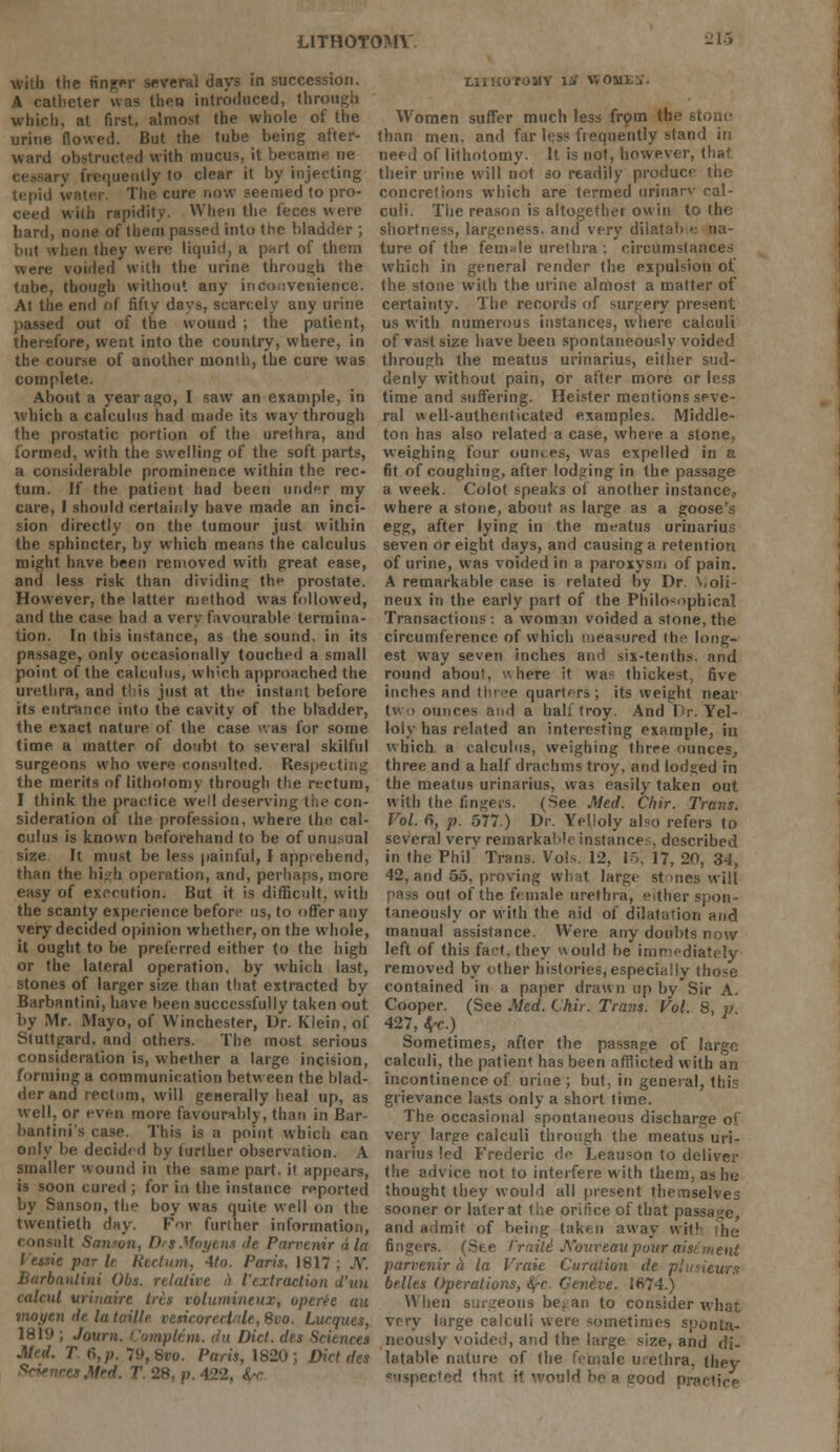 with the finger several days in succession. A catheter was then introduced, through which, at first, almost the whole of the urine flowed. But the tube being after- ward obstructed with mucus, it became ne try frequently to clear it by injecting tepid water. The cure now seemed to pro- ceed with rapidity. When the feces were bard, none of them passed into the bladder ; but when they were liquid, a part of them were voided with the urine through the tube, though without any inconvenience. At the end of fifty davs, scarcely any urine passed out of the wound ; the patient, therefore, went into the country, where, in the course of another month, the cure was complete. About a year ago, I saw an example, in which a calculus had made its way through the prostatic portion of the urethra, and formed, with the swelling of the soft parts, a considerable prominence within the rec- tum. If the patient had been under my care, I should c.ertaii.ly have made an inci- sion directly on the tumour just within the sphincter, by which means the calculus might have been removed with great ease, and less risk than dividing; the prostate. However, the latter method was followed, and the case had a very favourable termina- tion. In this instance, as the sound, in its passage, only occasionally touched a small point of the calculus, wh-ch approached the urethra, and this just at the instant before its entrance into the cavity of the bladder, the exact nature of the case was for some time a matter of doubt to several skilful surgeons who were consulted. Respecting the merits of lithotomy through the rectum, I think the practice well deserving the con- sideration of the profession, where the cal- culus is known beforehand to be of unusual size It must be les> painful, I apprehend, than the high operation, and, perhaps, more easy of execution. But it is difficult, with the scanty experience before us, to offer any very decided opinion whether, on the whole, it ought to be preferred either to the high or the lateral operation, by which last, stones of larger size than that extracted by Barbantini, have been successfully taken out by Mr. Mayo, of Winchester, Dr. Klein, of Stuttgard, and others. The most serious consideration is, whether a large incision, forming a communication betw een the blad- der and rectum, will generally heal up, as well, or even more favourably, than in Bar- bantini's case. This is a point which can only be decided by turlher observation. A smaller wound in the same part, it appears, is soon cured ; for in the instance reported by Sanson, the boy was quite well on the twentieth day. For further information, •.lit Santon, DrtMoytns <le Parvemr diet Vessie par U Rectum, 4to. Paris, 1817 Burbanlini Obs. relative <) Vextraction d'uu calcul vrinaire tris voluinineitx, operee au moi/en de la taillr veticorecinle, 8vo. Lucques, 1819 ; Journ. Complem. du Diet, des Sciences Med. T 6, p. 79,8*0. Paris, 1820 I LIIHOrOMY lif WOll; Women suffer much less from the stouu than men. and far less frequently stand iti need of lithotomy. It is not, however, that, their urine will not so readily produce the concretions which are termed urinarv cal- culi. The reason is altogethei ow in to the shortness, largeness, and very dilatab >-. na- ture of the female urethra ; circumstances which in general render the expulsion of the stone with the urine almost a matter of certainty. The records of surgery present us with numerous instances, where calculi of vast size have been spontaneously voided through the meatus urinarius, either sud- denly without pain, or after more or less time and suffering. Heister mentions seve- ral well-authenticated examples. Middle- ton has also related a case, where a stone, weighing four ounces, was expelled in a fit of coughing, after lodging in the passage a week. Colot speaks o( another instance, where a stone, about as large as a goose's egg, after lying in the meatus urinarius seven or eight days, and causing a retention of urine, was voided in a paroxysm of pain. A remarkable case is related by Dr. Violi- neux in the early part of the Philosophical Transactions: a woman voided a stone,the circumference of which measured the long- est way seven inches and six-tenths, and round aboii', here it was thickest, five inches and three quarters ; its weight near tv i ounces and a half troy. And Dr. Yel- loly has related an interesting example, in which a calculus, weighing three ounces, three and a half drachms troy, and lodged in the meatus urinarius, was easily taken out with the fingers. (See Med. Chir. Trans. Vol. 6, p. 577.) Dr. Yelloly also refers to several verv remarkaMr instance?, described in the Phil' Trans. Vols. 12, 1,, 17, 20, 34, 42, and 55, proving what large stones will out of the female urethra, either spon- taneously or with the aid of dilatation and manual assistance. Were any doubts now left of this fact, they would be immediately removed by other histories, especially those contained in a paper drawn up by Sir A. Cooper. (See Med. Chir. Trans. Vol. 8, p 427, *c.) Sometimes, after the passage of large calctdi, the patient has been afflicted with an incontinence of urine; but, in general, this grievance lasts only a short time. The occasional spontaneous discharge of very large calculi through the meatus uri- narius led Frederic de Leauson to deliver the advice not to interfere with them, as he- thought they would all present themselves sooner or laterat the orifice of that passage, and admit of being taken away wit1 fingers. (See fraiti JS'oureau pour aisiment parrenir a la Vraie Curdtion de plusieurs belles Operations, <$t Cen&ve. 1674.) When surgeons be. an to consider what very large calculi were sometimes sponta- neously voided, and the large size, and di- latable nature of the female urethra, (hey svspected that it would he a good practice