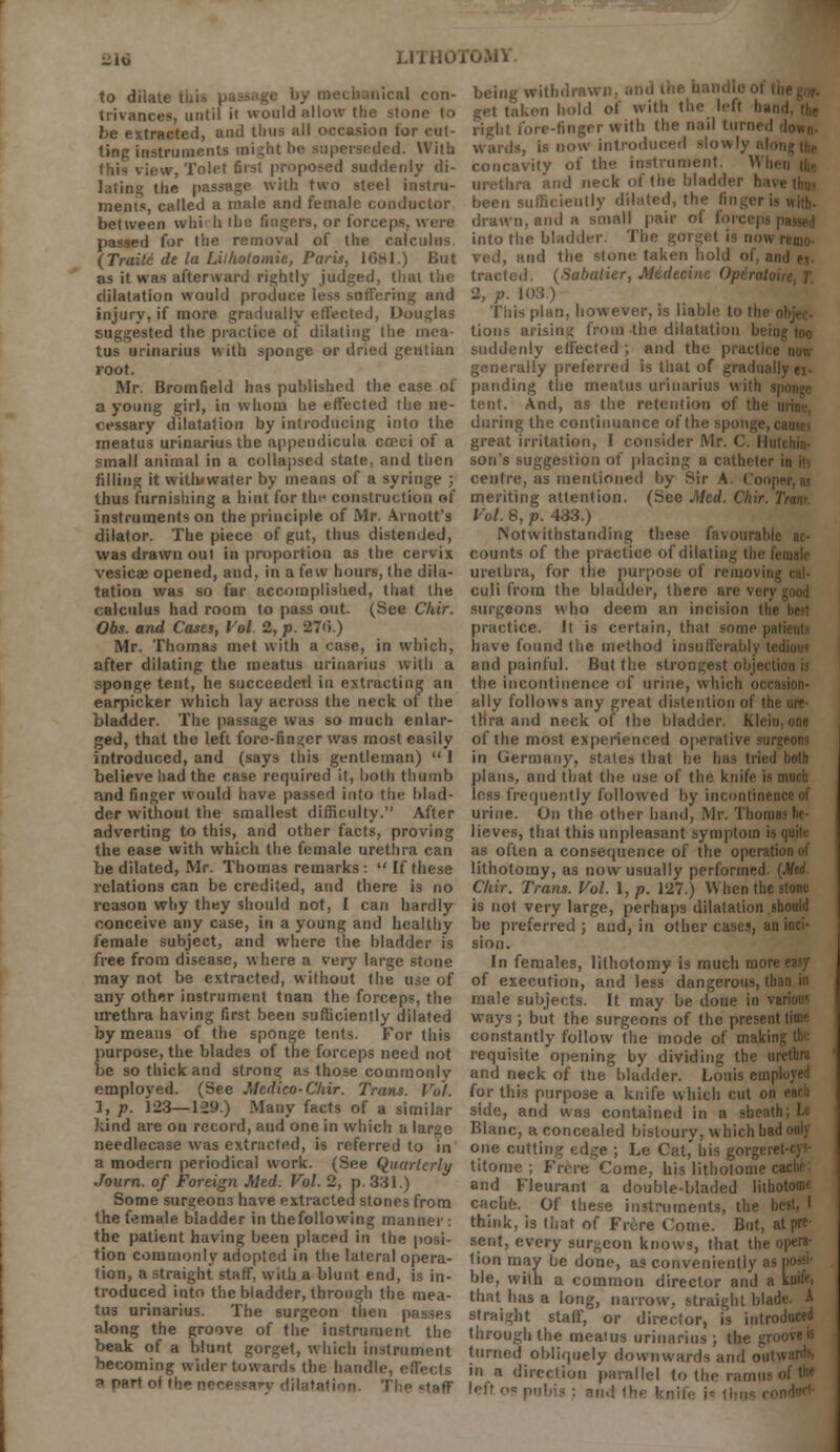 -to ■ I'OMV to dilate t ' con- trivances, until it would allow the stone to be extracted, and thus all occasion for cut- ting instruments might be superseded. With this view, Tolet first proposed suddenly di- lating the passage with two steel instru- ments, called a male and female conductor between whi h iba Sogers, or forceps, were passed for the removal of the calculus {TraM de la Lilholomie, Paris, 1681.) But as it was afterward rightly judged, that the dilatation would produce less suffering and injury, if more gradually effected, Douglas suggested the practice Of dilating (he mea- tus urinarius with sponge or dried gentian root. Mr. Bromfield has published the case of a young girl, in whom he effected the ne- cessary dilatation by introducing into the meatus urinarius the appendicula cceci of a small animal in a collapsed state, and then filling it withmater by means of a syringe ; thus furnishing a hint for the construction of instruments on the principle of Mr. Arnott's dilator. The piece of gut, thus distended, was drawn out in proportion as the cervix vesicae opened, and, in a few hours, the dila- tation was so far accomplished, that the calculus had room to pass out. (See CUir. Obs. and Cases, Vol. 2, p. 27<>.) Mr. Thomas met with a case, in which, after dilating the meatus urinarius with a sponge tent, he succeeded in extracting an earpicker which lay across the neck of the bladder. The passage was so much enlar- ged, that the left fore-finger was most easily introduced, and (says this gentleman)  I believe had the case required it, both thumb and finger would have passed into the blad- der without the smallest difficulty. After adverting to this, and other facts, proving the ease with which the female urethra can be dilated, Mr. Thomas remarks : If these relations can be credited, and there is no reason why they should not, I can hardly conceive any case, in a young and healthy female subject, and where the bladder is free from disease, where a very large stone may not be extracted, without the use of any other instrument tnan the forceps, the urethra having first been sufficiently dilated by means of the sponge tents. For this purpose, the blades of the forceps need not be so thick and strong as those commonly employed. (See Medico-Chir. Trans. Vol. 1, p. 123—129.) Many facts of a similar kind are on record, and one in which a large needlecase was extracted, is referred to in a modern periodical work. (See Quarterly Journ. of Foreign Med. Vol. 2, p. 331.) Some surgeons have extracted stones from the female bladder in thefollowing manner : the patient having been placed in the posi- tion commonly adopted in the lateral opera- tion, a straight staff, with a blunt end, is in- troduced into the bladder, through the mea- tus urinarius. The surgeon then passes along the groove of the instrument the beak of a blunt gorget, which instrument becoming wider towards the handle, effects a part of tl,o necessary dilatation The <=taff en hold of with the left I right fore-finger with the nail turn. wards, is now introduced .slowly n concavity of the instrument. M i 'and neck of the bladder have thu« been sufficiently dilated, the finger is wifc. drawn, and a small pair of force| into the bladder. The gorget is now remo- ved, and the stone taken hold of, and e.t- tracted. (Sabalier, Midecinc Opirat 2, p. 103.) This plan, however, is liable to th tions arising from the dilatation 1 suddenly effected ; and the practice now generally preferred is that of gradually ei- panding the meatus urinarius tent. And, as the retention of th during the continuance of the sponge, causes great irritation, I consider Mr. C. Ii son's suggestion of placing a catheter in it centre, as mentioned by Sir A Co meriting attention. (See Med. Chir Vol. 8, p. 433.) Notwithstanding these favourah counts of the practice of dilating thi urethra, for the purpose of removii culi from the bladder, there are very good surgeons who deem an incision the best practice. It is certain, that some patients have found the method insufferably tedio»< and painful. But the strongest objection is the incontinence of urine, which occasion- ally follows any great distention of the ure- thra and neck of the bladder. M> of the most experienced operative surgeons in Germany, states that he has tried both plans, and that the use of the knife is much less frequently followed by incontin urine. On the other hand, Mr. Thoi lieves, that this unpleasant symptom is quite as often a consequence of the operation of lithotomy, as now usually performed. (Mtd. Chir. Trans. Vol. I, p. 127.) When the stone is not very large, perhaps dilatation should be preferred ; and, in other cases, an inci- sion. In females, lithotomy is much more easy of execution, and less dangerous, than in male subjects. It may be done in variotn ways ; but the surgeons of the present time constantly follow the mode of making tbe requisite opening by dividing tbe urethra and neck of the bladder. Louis employed for this purpose a knife which cut on each side, and was contained in a sheath; Le Blanc, a concealed bistoury, which bad only one cutting edge ; Le Cat,' his gorgi titome ; Frere'Come, his litholonie cache and Fleurant a double-bladed litbotomf cache. Of these instruments, the think, is that of Frore Come. But, at pre sent, every surgeon knows, that the opera- tion may be done, as conveniently hie, with a common director and a knife. that has a long, narrow, straight blade. A straight staff, or director, is introduced through the meatus urinarius ; the . turned obliquely downwards and o in a direction parallel to the ramn left n* pubis