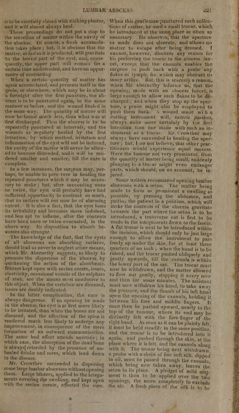LUMBAR ABbi mi « oai efully i losed with slicking plaster, and it will almost always heal. These proceedings do not put a stop to the secretion of matter within the cavity of the abscess. Of course, a fresh accumula- tion lakes place ; hut, it is obvious that (he matter, as fast as it is produced, will gravitate to the lowest part of the cyst, and, conse ily, the upper part will remain tor a certain time uudistended.and have an oppor- tunity of contracting. When a certain quantity of matter has again accumulated, and presents itself in the groin; or elsewhere, which may be in about a fortnight alter the first puncture, the ab- is to be punctured again, in the same manner as before, and the wound healed in the same way. The quantity of matter will now be found much less, than what was at first discharged. Thus the abscess is to be repeatedly punctured at intervals, and the wounds as regularly healed by the first intention, by which method, irritation and inflammation of the cyst will not be induced, the cavity of the matter will never be allow- ed to become distended, and it will lie ren- dered smaller and smaller, till the cure is complete. In a few instances, the surgeon may, per- haps, be unable to pers vere in healing the repeated punctures which it may be neces- ::ry to make ; but, after succeeding once or twice, the cyst will probably have had sufficient opportunity to contract so much, that its surface will not now be of alarming extent. It is also a fact, that the cyst loses its irritability and becomes more indolent, and less apt to inflame, after the contents have been once or twice evacuated, in the above way. Its disposition to absorb be- comes also stronger. The knowledge of the fact, that the cysts of all abscesses are absorbing surfaces, should lead us never to neglect other means, which Mr. Abernethy suggests, as likeiy to promote the dispersion of the abscess, by quickening the action of the absorbents. Blisters kept open with savine cerate, issues, electricity, occasional vomits of the sulphate of zinc, are the means most conducive to (his object. When the vertebra: are diseased, are doubly indicated. In the latter complication, the case is always dangerous. If an opening be made in the abscess, the cyst is at first more likely to be irritated, than when the bones are not diseased, and the affection of the spine is rendered much less likely to undergo any improvement, in. consequence of the mere formation of an outward communication. The same bad effect attends necrosis ; in which case, the absorption of the dead bone is alwaysj retarded by the presence of un- healed tistuhe and sores, which lead down to the disease. Mr. Crowther succeeded in dispersing B large lumbar abscesses without opening them. Large blisters, applied to the integu- ments covering the swelling, and kept open •he savine cerate, effected the cure. When this gentleman punctured such collec~ tions of matter, he used a small trocar, v\ bich he introduced at the same place as otten as necessary. He observes, that the aperture so made does not ulcerate, and allows no matter to escape after being dressed. I cannot, however, discover any reason for his preferring ttie trocar to the abscess lan- cet, except that tiic cannula enables the surgeon to push back with a [.robe any flakes 01 lymph, &c. wtiich may obstruct its inner orifice. But, this is scarcely a reason, when Mr. Abernethy informs us, that the opening, made with an abscess lancet, is large enough to allow such flakes to be dis- charged ; and when they stop up the aper- ture, a probe might also be employed to push them back. \ wound made wi h a cutting instrument will, ceteris paribus, always unite more certainly by tue first intention than one made with such an in- strument as a trocar. AJr. ( rowtlier may always have succeeded in healing the aper- ture ; but, I uo not believe, that other prac- titioners would experience equal success. Were the tumour not very prominent, from the quantity of matter being small, suddenly plunging in a tro. ar might even endanger parts, which should, on no account, be in- jured. Some writers recommend opening lumbar abscesses with a setou. The matter being made to form as prominent a swelling as possible, oy pressing the abdomen, and putting the patient in a position, which will make the contents of the abscess gravitate towards the part where the seton is to be introduced, a transverse cut is first to be made in the integuments down to the fascia. A flat trocar is next to be introduced within the incision, which should only be just lar°o. enough to allow the instrument to pa^s freely up under the skin, for at least three quarters of an inch ; when the hand is to be raised, and the trocar pushed obliquely and gently upwards, till the cannula is within the lower part of the sac. The trocar must now be withdrawn, and the matter allowed to flow out gently, stopping it every now and then for some minutes. The assistant must now withdraw his hand, to take away the pressure, and the thumb of his left hand upon the opening of the cannula, holding it between his fore and middle fingers. It must then be pushed upward, nearly to the top of the tumour, where its end may be distinctly felt with the fore-finger of the right hand. As soon as it can be plainly felt, it must be held steadily in the same position, and the trocar is to be introduced info it again, and pushed through the skin, at the place where it is felt, and the cannula along with it. The trocar being next withdrawn0 a probe with a skein of fine soft silk, dipped in oil, must be passed through the cannula which being now taken away, leaves the' seton in its place. A pledget of mild oint- ment is then to be applied over the two openings, the more completely to exclude the air. A fresh piece of the silk i= to be