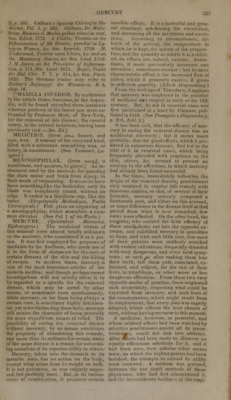 .UKKC'l/RY. 2, /-. 161. tail. na Chirurgia Ho- dirrna, Vol. 1, p. 832. (ribbons, l)r Mulii brum Mammutt Morbis quibus obnoxice sunt, Edinb. 1776. ./. Clubbe, Treatise on Ibe Inflammation of the Breasts, peculiar to Ly- in IVomen, fyc. Svo. Ipswich, \1V9. M. Underwood, Treatise upon Ulcers, fyc. and en the Mammary Abscess, \-c. Sro. Load. 1783. J. II. Jam's, on the Principles of Inflamma- tion, p. Ill, Sro. bond. 1821. Boi/er, Traite desMal. Chir. T. 7, p. 211,4c 8io. Paris, 1821. The German reader may refer to Richter's Anfangagr. der Wundorsn. B. 4, chap. 16. [MAXILLA INFERIOR. By a reference to the article Osteo Sarcoma, in the Appen- dix, will be found recorded three instances wherein portions of the lower jaw were ex- tirpated by Professor Mott, of New-York, lor the removal of this disease; the carotid artery, in the several instances, having been previously tied.—Am. Ed.] MELICERIS. (from ^iw, honey, and /oijBoc, wax. A tumour of the encysted kind, filled with a substance resembling wax, or honey, in consistence. (See Tumours, En- cysted.) MENINGOPHYLAX. (from (u»wj|, a membrane, and <?vh*9-<rte, to guard.) An in- strument used by the ancients for guarding the dura mater and brain from injury, in their mode of trepanning. It seems to have been something like the lenticular, only its blade was completely round, without an edge. It ended in a lentiform cup, like the latter. (Encyclopedic Melhodique, Parlie Chirurgicale.) Pott gives an engraving of a meningophylax, which Resembles a com- mon elevator. (See Vol. 1. of his Works.) MKRCURY. (quicksilver. Mcrcurius. Hydrargyria.) The medicinal virtues of this mineral were almost totally unknown to the ancients, who considered it as a poi- son. It was first employed for purposes of medicine by the Arabians, who made use of it in the form of ointments for the cure of certain diseases of the skin and the kiiling of vermin. In modern times, mercury is one of the most important articles of (he materia medica; and though perhaps recent investigations will not strictly allow it to be regarded as a specific for the venereal disease, which may be cured by other means, or sometimes even spontaneously, while mercury, so far from being always a certain cure, is sometimes highly detrimen- tal, yet notwithstanding these, facts, mercury still retains the character of being generally 1he most expeditious means of relief. The possibility of curing the venereal disease without mercury, by no means establishes the propriety of abandoning this remedy, any more than its unfitness for certain states of the same disease is a reason for not avail- ing ourselves of its superior utility in others.- Mercury, taken into the stomach in its metallic state, has no action on the body, except what arises from its weight or bulk. It is not poisonous, as was vulgarly suppo- sed, but perfectly inert. But, in its various combination, it produces certain sensible effects. It is a powerful and gene- ral stimulant, quickening the circulation., and increasing all the secretions and excrc- tions. According to circumstances, the habit of the patient, the temperature in which he is kept, the nature of the preparu tion, and the quantity in which it is exhibit- ed, its effects are, indeed, various. Some- times, it more particularly increases one secretion ; sometimes another ; but its most characteristic effect is (lie increased flow of saliva, which it generally excites, if given in sufficient quantity. (Edinb. Dispensatory.) Prom the writings of Theodoric, it appears that mercury was employed in the practice of medicine and surgery as early as the 13th century. But, its use in venereal cases was first mentioned in a tract by Almenar, pub- lisher! in lolfi. (See Thompson's Dispcnsuloiy, p. 205, Edit. 2.) It has been said, that the efficacy of mer- cury in curing the venereal disease was an accidental discovery ; but it seems more probable, that the good effects, which il pro- duced in cutaneous diseases, first led to the trial of it in venereal cases, which being frequently attended with eruptions on the skin, ulcers, Lc. seemed to present an analogy to the affections, in which mercury had already been found successful. In the times, immediately following the origin of the venereal disease, practitioners only ventured to employ this remedy with timorous caution, so that, of several of their formula;, mercury scarcely composed a fourteenth part, and either on this account, or some difference in the disease itself at that period from what is now remarked, few cures were effected. On the other hand, the empirics, who noticed the little efficacy of these small, doses, ran into the opposite ex- treme, and exhibited mercury in quantities so large, and with such little care, that most of their patients were suddeidy attacked with violent salivations, frequently attended with very dangerous, and even fatal symp- toms; or such tas after making them lose their teeth, left them pale, emaciated, ex- hausted, and subject, for the rest of their lives, to tremblings, or other more or less dangerous affections. From these two very opposite modes of practice, there originated such uncertainty, respecting what could be expected from mercury, and such fears of the consequences, which might result from its employment, that every plan was eagerly adopted. which offered the least chance of cure, without havingrecourse to this mineral. A medicine, however, so powerful, and whose salutary effects had been watched by attentive practitioners amidst all its incon- venienaes, could not sink into oblivion. After erforts had been made to discover an equally efficacious substitute for it, and it had been seen, how inferior other means were, on which the highest praises had been lavished, the attempts to extend its utility were renewed. A medium was pursued, between the too timid methods of those, physicians, who had first administered it, and the inconsiderate boldness ■ ■]' the enp