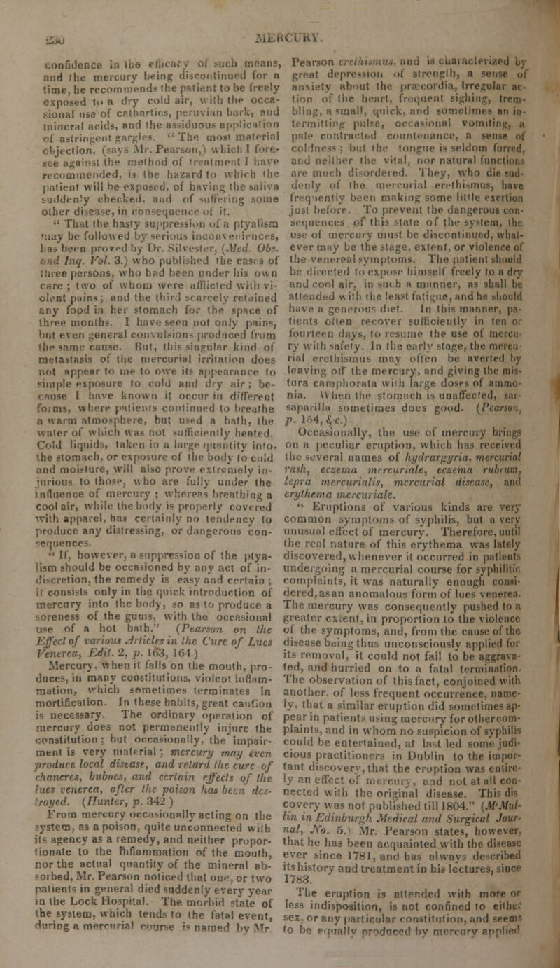 •±Mj i.onfidencc in the efl means, and the mercury being discontinued for q time, he recommend* the patient to be freely exposed t.. a dry cold air, with the occa- sional use of cathartics, peruvian hark, mid mineral acids, and the assiduous application of astringent gargle*. 'The most material objection, (says Mr. Pearson,) which I fore- see against the method of treatment I have recommended, is the hazard to which 'he patient will he exposed, of having the saliva suddenly checked, aad of suffering some other disease, in consequence ui it.  That the hasty suppression of a ptynlism •nay be followed by serious inconveniences, has been prored by Dr. Silvester, (.Med. Obs. end Inq. Vol. 3.) who published the cases of three persons, who had been under his own rare ; tivo of whom were afflicted with vi- olent pains; and the third scarcely retained any food in her stomach for the space of Ih'ee months. 1 have seen not only pains, but even general convulsions produced from the same cause. But, this singular kind of metastasis of the mercurial irritation does not appear to me to owe it? appearance to simple exposure to cold and dry air ; be- cause I have known it occur in different foims, where patients continued to breathe a warm atmosphere, but used a hath, the water of which was not sufficiently heated. Cold liquids, taken in a large quantity into. the stomach, or exposure of the body (o cold and moisture, will also prove extremely in- jurious to those, who are fully under the influence of mercury ; whereas breathing a cool air, while the body is properly covered with apparel, has certainly no tendency to produce any distressing, or dangerous con- sequences.  If, however, a suppression of the ptya- )ism should be occasioned by any act of in- discretion, the remedy is easy and certain ; it consists only in the quick introduction of mercury into the body, so as to produce a soreness of the gums, with the occasional use of a hot bath. (Ptarson on the Effect of various Articles in the Cure of Lues Venerea, Edit. 2, p. 163, 164.) Mercury, when it falls on the mouth, pro- duces, in many constitutions, violent inflam- mation, which sometimes terminates in mortification. In these habits, great caution is necessary. The ordinary operation of mercury does not permanently injure the constitution : but occasionally, the impair- ment is very material; mercury may even produce local disease, and retard the cure of chancres, buboes, and certain effects of the lues venerea, after the poison has been des- troyed. (Hunter, p. 342 ) From mercury occasionally acting on the system, as a poison, quite unconnected with its agency as a remedy, and neither propor- tionate to the mfiammation of the mouth, nor the actual quantity of the mineral ab- sorbed, Mr. Pearson noticed that one, or two patients in general died suddenly every year in the Lock Hospital. The morbid stale of the system, which tends to the fatal event, during a merenria! coarse is named by Mr Pearson eretkiamut great depression of strength, a set anxiety abnut the praecordin, Irregular ac- tion of the heart, frequent sighing, trem- bling, a small, quick, and sometimes an in- termitting pulse, occasional vomitin pale contractbd countenance, a sense of but the tongue is seldom furred, and neither the vital, nor natural function are much disordered. '1 hey, who die denly of the mercurial erethUmut, have frequently been making some little exeition just before. To prevent the dangerous con- sequences of this state of the system, the use of mercury must be. discontinued, what- ever may be the stage, extent, or violence of the venereal symptoms. The patient should be directed to expose himself freely to a dry and cool air, in such a manner, as shall he attended with the least fatigue, and he should have r generous diet. In this manner, pa- tients otten recover sufficiently in let fourteen days, to resume the use of mi ry with snfety. In the early stage, the raercu rial erethismus may often be averted by leaving oil the mercury, and giving the niis- tura camphorata with large, doses of ammo- nia. When the stomach is unaffected, tar saparilla sometimes does good. (Pen p. 164, 8,-c.) Occasionally, the use of mercury brings on a peculiar eruption, which has received the several names of hydrargyria, mercurial rash, eczema mercurialc, eczema rubrttm, lepra mercurialis, mercurial disease, and erythema mercurialc.  Eruptions of various kinds are very common symptoms of syphilis, but a very unusual effect of mercury. Therefore, until the real nature of Ibis erythema was lately discovered, whenever it occurred in patii undergoing a mercurial course for syphilitic complaints, it was naturally enough consi- dered, as an anomalous form of lues venerea. The mercury was consequently pushed to a greater ck;ent, in proportion to the violence of the symptoms, and, from the cause of the disease being thus unconsciously applied for its removal, it could not fail to be aggrava- ted, and hurried on to a fatal termination The observation of this fact, conjoined with another, of less frequent occurrence, name- ly, that a similar eruption did sometimes ap- pear in patients using mercury for othercom- plaints, and in whom no suspicion of syphilid could be entertained, at last led some judi- cious practitioners in Dublin to the impor- tant discovery, that the eruption was entire- ly an effect of mercurj , &nd not at all con- nected with the original disease. This dis covery was not published till 1804. (M'Mul- hn in Edinburgh Medical and Surgical Jour- nal, JYo. 5.> Mr. Pearson states, however, that he has been acquainted with the di ever since 1781, and has always described its history and treatment in his lectures, since 1783. The eruption is attended with more or less indisposition, is not confined to either sex. or any particular constitution, and seems 'o be equally prorjned by mercury nr>-