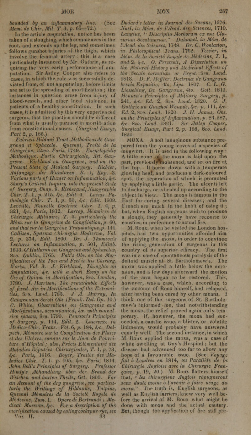 bounded by an inflammatory line. (see Men. de Chir. Mil. T. 3, p. 65—72.) Ici the article amputation, notice 1ms been taken of u sloughing, which commences in the toot, and extends up the leg, and sometime! follows gunshot injuries of the thigh, which involve the femoral artery : this is a case )>articularly instanced by Mr. Guthrie, as re- quiring the very early performance of am- putation. Sir Astley Cooper also refers to cases, in which the rule v\ns successfully de- viated from, of not amputating, before limits are set to the spreading of mortification ; the instances in question arose from injury of blood-vessels, and other local violence, in patients of a healthy constitution. In such cases, it is admitted by this very experienced surgeon, that the practice should be different from what is usually pursued in mortification from constitutional causes. (Surgical Essays, Part 2, /;. 186.) Fabricii Hildani Tract. Melhodicus de Gan- grmna et Sphacelo. Quesnai, Traiti de la Gangrene, \2mo. Paris, 1749. Encyclopedic Methodiqux, ParUe Chirurgicalc, Art. Gan- grene. Kirkland on Gangrene, and on the Present State of Medical Surgery. Richter, Anfangsgr. dir H'undarzn. B. 1, Ka/>. 3. Various parts of Hunter on Inflammation, §-c. Sharp's Critical Inquiry into the present State of Surgery, Chap. 8. Richerand, Nosographie Chir. T. 1, p. 215, ty-c. Edit. 4. Lassus Pa- thologic Chir. T. I, p. 30, i.Yc. Edit. 1809. Leviilld, jVouvelle Doctrine Chir T. 4, p. 321, $-c. Paris, 1812. Larrey, Memoires de Chirurgie Militaire, T. 3, particularly the Mini, sur la Gangrene de Congelation,p. 60, and that sur la Gangrene Traumaliqne,p. 141. Callisen, Systema Chirurgia: Hodicrnce, Vol. 2, p. 374, Edit. 1800. Dr. J. Thornton's Lectures on Inflammation, p. 501, Edinb. 1813. O'Halloran on Gangrene and Sphacelus, Svo. Dublin, 1765. Pott's Obs. on the Mor- tification of the Toes and Feet in his Chirurg. Works, Vol. 3. J. Kirkland, Thoughts on Amputation, fy-c. with a short Essay on the Use of Opium in Mortification, Sro. London, 1780. J. Harrison, The remarkable Effects of fixed Air in Mortifications of the Extremi- ties, Sro. Lond. 1785. J A. Murray, In Gangrmnam Scroti Obs. (Frank. Del. Op. 10.) C. White, Observations on Gangrenes and Mortifications, accompanied, S/-C with convul- sive spasms, 8co. 1790. Pearson's Principles of Surgery, p. 114, Edit. 2. Lawrence in Medico-Chir. Trans. Vol. 6, p. 184, §~c. Del- pech. Mi moire sur la Complication dts Plaies el des Ulceres, connue sur le JYom de Pourri- ture. d'H'-pilal; also, Precis Etementuiri des Maladies Ilcputecs Chirurgicalts, T. I, p. 73, fyc. Paris, 1816. Boyer, Trades des Ma- ladies Chir. T. 1, p- 105, fye. Paris, 1S14. John Bell's Principles of Surgery. Professor Ilimly's Abhund/ung iibtr der Brand der Weichen und hnrteii Theile, Get. 1800. For an Account of the dry gangrene, see particu- larly the Writings of Hildnnus, Tuipius, Quesnai Mimoires de la Societi Royale de Medecine, Tom. 1. Opere di BertranJi ; Me- dical Museum, ifC. For a description of the lication caused by eatingcocksvur rye, see 11. 33 Dodard's letter in Journal des Savans, 1676. Aoel, in Mem. de I'Acad. des Sciences, 1710. Langius, '•' Discriplio Morborum ex esu Cla- vorura Secalinorum. Duhamcl, in Mem. de I'Acad. dts Sciences, 1748. Dr. C. Woolaslon, in Philosophical Trans. 1762. Tessier, in Minx, de la Societi Royale de Medecine, T. 1, and 2, <> c. 0. Prcsscolt, A Dissertation on the Natural History and Medicinal Effects of the Secale cornutum or Ergot. Sro. Lond. 1813. D. F. Heffter, Doctrince de Gangrana brevis Expositio, 4to. Lips. 1807. C. L. G. Liessehing, De Gangrana, 4to. Gott. 1811. Hennen's Principles of Military Surgery, p. 241, 4-c. Ed. 2, Svo. Lond. 1820. G. J. Guthrie on Gunshot Wounds, fy-c. p. Ill, fyc. Ed. 2, hvo. Lond. 1820. J. H James, Obs. on the Principles of Inflammation, p. 84.287, fyc 8co. Lund. 1821. Sir Astley Cooper, Surgical Essuys, Part 2, p. 186, 8ro. Lond. 1820. .ViOXA A soft lanuginous substance pre- pared from the young leaves of a species of mugwort. It is used in the following way : A little cone q£ the moxa is laid upon the part, previuuslyTiioiMened, and set on fire at the top. It burns dowu with a temperate glowing hen* and produces a dark-coloured spot, the separation of which is promoted by applying a liitle garlic. The ulcer is left to discharge, or is healed up according to the object in view. The. moxa is famous in the East for curing several diseases; and the Fiench are much in the habit of using it ; but, when English surgeons wish to produce a slough, they generally have recourse to caustics, in preference to actual fire. M. Roux. when he visited the London hos; pitals, h id two opportunities afforded him of applying the moxa, in order to convince the rising generation of surgeons in this country of its superior efficacy. The first was in a ca-eof spontaneous paralysis of the deltoid muscle at St. Bartholomew's. The moxa was applied n little below the acro- mion, and a tew days afterward the motion of the arm began to be restored. This, however, was a case, which, according to the account of Roux himself, had relapsed, after having been cured by other means. I think one of the surgeons of St. Bartholo- mew's informed me, that notwithstanding the moxa, the relief proved again only tem- porary. If, however, the moxa had suc- ceeded, a caustic issue, a blister, or volatile liniments, would probably have answered equally well. The second instance, in which M Roux applied the moxa, was a case of white swelling at Guy's Hospital ; but the disease had advanced loo far to allow any hope of a favourable issue. (See Voyage fail a Londres en 1814, ott Parallcle de Iff, Chirurgie Augloise avec la Chirurgie Fran- caise, p. 19, 20.) M. Roux flatters himself that,  les chirurgiens A?iglois ripugneront sans doule moins a I'avenir a faire usage die moxa. The truth is, English surgeons, as well as English farriers, knew very well be- fore the arrival of iVI. Roux what might be done with moxa and the actual cautery. But,iliO'igh tbft applic re still pre-