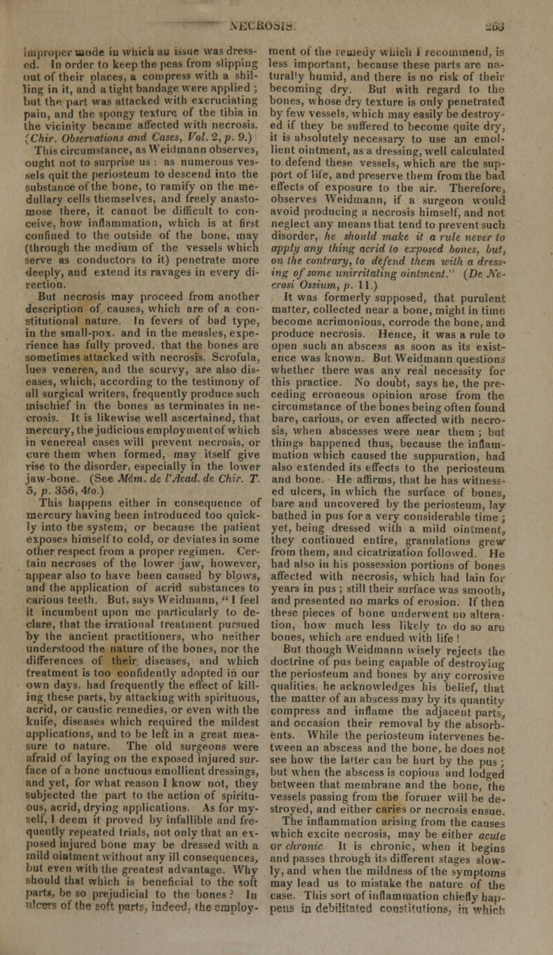 improper mode iu which au issue was dress- ed. In order to keep the peas from slipping out of their places, a compress with a shil- ling in it, and a tight bandage were applied ; but the part was attacked with excruciating pain, and the spongy texture, of the tibia in the vicinity became affected with necrosis. (Chir. Observations and Cases, Vol. 2, p. 9.) This circumstance, as Weidmann observes, ought not to surprise us : as numerous ves- sels quit the periosteum to descend into the substance of the bone, to ramify on the me- dullary cells themselves, and freely anasto- mose there, it cannot be difficult to con- ceive, how inflammation, which is at first confined to the outside of the bone, may (through the medium of the vessels which serve as conductors to it) penetrate more deeply, and extend its ravages in every di- rection. But necrosis may proceed from another description of causes, which are of a con- stitutional nature. In fevers of bad type, in the small-pox. and in the measles, expe- rience has fully proved, that the bones are sometimes attacked with necrosis. Scrofula, lues venerea, and the scurvy, are also dis- eases, which, according to the testimony of all surgical writers, frequently produce such mischief in the bones as terminates in ne- crosis. It is likewise well ascertained, that mercury, the judicious employment of which in venereal cases will prevent necrosis, or cure them when formed, may itself give vise to the disorder, especially in the lower jaw-bone. (See M6m. de I'Acad, de Chir. T. 5, p. 356, 4/o.) This happens either in consequence of mercury having been introduced too quick- ly into the system, or because the patient exposes himself to cold, or deviates in some other respect from a proper regimen. Cer- tain necroses of the lower jaw, however, appear also to have been caused by blows, and the application of acrid substances to carious teeth. But, says Weidmann,  1 feel it incumbent upon me particularly to de- clare, that the irrational treatment pursued by the ancient practitioners, who neither understood the nature of the bones, nor the differences of their diseases, and which treatment is too confidently adopted in our own days, had frequently the effect of kill- ing these parts, by attacking with spirituous, acrid, or caustic remedies, or even with the knife, diseases which required the mildest applications, and to be left in a great mea- sure to nature. The old surgeons were afraid of laying on the exposed injured sur- face of a bone unctuous emollient dressings, and yet, for what reason I know not, they subjected the part to the action of spiritu- ous, acrid, drying applications. As for my- self, I deem it proved by infallible and fre- quently repeated trials, not only that an ex- posed injured bone may be dressed with a mild ointment without any ill consequences, but even with the greatest advantage. Why should that which is beneficial to the soft part*, be so prejudicial to the bones ? In nlcers of tbe soft parts, indeed, the employ- ment of the remedy which 1 recommend, is less important, because these parts are na- turally humid, and there is no risk of their becoming dry. But with regard to the bones, whose dry texture is only penetrated by few vessels, which may easily be destroy- ed if they be suffered to become quite dry, it is absolutely necessary to use an emol- lient ointment, as a dressing, well calculated to defend these vessels, which are the sup- port of life, and preserve them from the bad effects of exposure to the air. Therefore, observes Weidmann, if a surgeon would avoid producing a necrosis himself, and not neglect any means that tend to prevent such disorder, he should make it a rule never to apply any thing acrid to exposed bones, but, on the contrary, to defend them with a dress- ing of some unirritating ointment. {De Ne- crosi Ossium, p. 11.) It was formerly supposed, that purulent matter, collected near a bone, might in time become acrimonious, corrode the bone, and produce necrosis. Hence, it was a rule to open such an abscess as soon as its exist- ence was known. But Weidmann questions whether there was any real necessity for this practice. No doubt, says he, the pre- ceding erroneous opinion arose from the circumstance of the bones being often found bare, carious, or even affected with necro- sis, when abscesses were near them ; but things happened thus, because the inflam- mation which caused the suppuration, had also extended its effects to the periosteum and bone. He affirms, that he has witness- ed ulcers, in which the surface of bones, bare and uncovered by the periosteum, lay bathed in pus for a very considerable time ; yet, being dressed with a mild ointment, they continued entire, granulations grew from them, and cicatrization followed. He had also in his possession portions of bones affected with necrosis, which had Iain for years in pus ; still their surface was smooth, and presented no marks of erosion. If then these pieces of bone underwent no altera- tion, how much less likely to do so aru bones, which are endued with life ! But though Weidmann wisely rejects the doctrine of pus being capable of destroying the periosteum and bones by any corrosive qualities he acknowledges his belief, that the matter of an abscess may by its quantity compress and inflame the adjacent parts, and occasion their removal by the absorb- ents. While the periosteum intervenes be- tween an abscess and the bone, he does not see how the latter can be hurt by the pus ; but when the abscess is copious and lodged between that membrane and the bone, the vessels passing from the former will be de- stroyed, and either caries or necrosis ensue. The inflammation arising from the causes which excite necrosis, may be either acute or chronic. It is chronic, when it begins and passes through its different stages slow- ly, and when the mildness of the symptoms may lead us to mistake the nature of the case. This sort of inflammation chiefly hap- pens in debilitated constitutions, in which