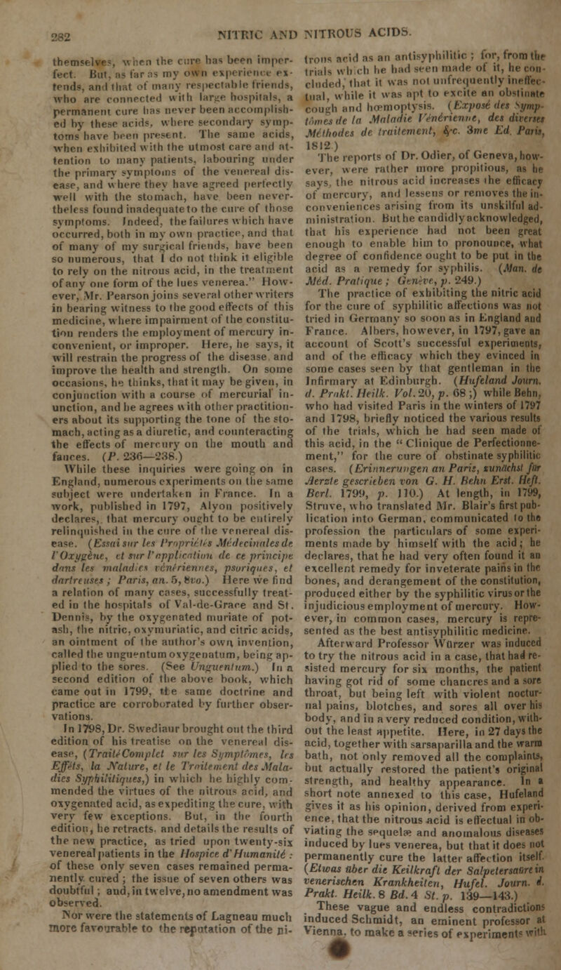 thenr has been imper- fect. But, aa farns my own experienw ex- tends, arvl that of many respectable friends, who are connected with lart;e hospitals, a permanent cure has never been accomplish- ed by these acids, where secondary symp- toms have been present. The same acids, when exhibited with the utmost care and at- tention to many patients, labouring under the primary symptoms of the venereal dis- ease, and where they have agreed perfectly well with the stomach, have been never- theless found inadequate to the cure of those symptoms. Indeed, the failures which have occurred, both in my own practice, and that of many of my surgical friends, have been so numerous, that I do not think it eligible to rely on the nitrous acid, in the treatment of any one form of the lues venerea. How- ever, Mr. Pearson joins several other writers in bearing witness to the good effects of this medicine, where impairment of the constitu- tion renders the employment of mercury in- convenient, or improper. Here, he says, it will restrain the progress of the disease and improve the health and strength. On some occasions, he thinks, that it may be given, in conjunction with a course of mercurial in- unction, and he agrees w ith other practition- ers about its supporting the tone of the sto- mach, acting as a diuretic, and counteracting the effects of mercury on the mouth and fauces. (P. 286—238.) While these inquiries were going on in England, numerous experiments on the same subject were undertaken in France. In a work, published in 1797, Alyon positively declares, that mercury ouchtto be entirely relinquished in the cure of the venereal dis- ease. (Essaisur les Prnpriitd Medecinalesde rOxi/ghie, tt sur I'application de ce principe dans les maladic* icni'riennes, psoriques, el dartre uses ; Paris, an. 6, Hvo.) Here we find a relation of many cases, successfully treat- ed in the hospitals of Val-de-Grace and St. Dennis, by the oxygenated muriate of pot- ash, (lie nitric, oxymuriatic, and citric acids, an ointment of the author's own invention, called the unguentum oxygenntum, being ap- plied to the sores. (See Unguentum.) In a second edition of the above book, which came out in 1799, tie same doctrine and practice are corroborated by further obser- vations. In 1798, Dr. Swediaur brought out the third edition of his treatise on the venereal dis- ease, {TraiUComplet svr les Symptfimes, Irs EffJts, la Nature, tl le Tmitement des Mala- dies Syphilitiques,) in which he highly com- mended the virtues of the nitrous acid, and oxygenated acid, as expediting the cure, with very few exceptions. But, in the fourth edition, he retracts, and details the results of the new practice, as tried upon twenty-six venereal patients in the Hospice d'Humaniti : of these only seven cases remained perma- nently cured ; the issue of seven others was doubtful; aud, in twelve, no amendment was observed. Nor were the statements of Lagneau much more favourable to the refutation of the ni- trons acid as an antisyphilitic ; for, from the trials wbicb he had seen made of it, lie con eluded, that it was not unfrequently ineffec- tual while it was apt to excite an obstinate cough and hemoptysis. (Expose iles Symp tomes de la Maladie VSnirienne, des divertei Mthodes de traitement, fyc. 3me Ed. Paris, 1812.) The reports of Dr. Odier, of Geneva, how- ever, were rather more propitious, as he says, the nitrous acid increases ihe efficacy of mercury, and lessens or removes the in- conveniences arising from its unskilful ad- ministration. Buthe caudidlyacknowledged, that his experience had not been great enough to enable him to pronounce, what degree of confidence ought to be put in the arid as a remedy for syphilis. (Man. de Mid. Pratique ; Oenhe, p. 249.) The practice of exhibiting the nitric acid for the cure of syphilitic affections was not tried in Germany so soon as in England and France. Albers, however, in 1797, gave an account of Scott's successful experiments, and of the efficacy which they evinced in some cases seen by that gentleman in the Infirmary at Edinburgh. (Hufeland Journ. d. Pmkt. Heilk. Vol. 20, p. 68 ;) while Behn, who had visited Paris in the winters of 1797 and 1798, briefly noticed the various results of the trials, which he had seen made of this acid, in the  Clinique de Perfectionne- ment, for the cure of obstinate syphilitic cases. (Erinnerungen an Paris, sunachst fttr Jierzte gescriiben von G. H. He.hn Erst. Heft. Bcrl. 1799, p. 110.) At length, in 1799, Strove, who translated Mr. Blair's first pub- lication into German, communicated to the profession the particulars of some experi- ments made by himself with the acid; he declares, that he had very often found it an excellent remedy for inveterate paiiis in the bones, and derangement of the constitution, produced either by the syphilitic virus or the injudicious employment of mercury. How- ever, in common cases, mercury is repre- sented as the best antisyphilitic medicine. Afterward Professor Wurzer was induced to try the nitrous acid in a case, that had re- sisted mercury for six months, the patient having got rid of some chancres and a sore throat, but being left with violent noctur- nal pains, blotches, and sores all over his body, and in a very reduced condition, with- out the least appetite. Here, in 27 days the acid, together with sarsaparilla and the warm bath, not only removed all the complaints, but actually restored the patient's original strength, and healthy appearance. In a short note annexed to this case, Hufeland gives it as his opinion, derived from experi- ence, that the nitrous -acid is effectual in ob- viating the sequela? and anomalous diseases induced by lues venerea, but that it does not permanently cure the latter affection itself. (Etwas aber die Keilkraft der Salpetersatire in venerischen Krankheiten, Hufel. Journ. i- Prakt. Heilk. 8 Bd. 4 St. p. 139—143.) These vague and endless contradiction? induced Schmidt, an eminent professor at Vienna, to make a series of expeiimeni