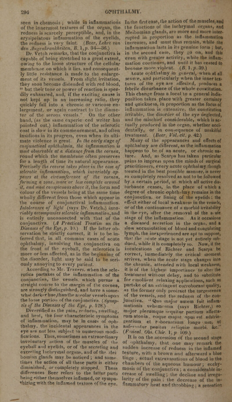 seen in chemosis ; while in inflammations of the innermost textures of the organ, the redness is scarcely perceptible, and, in the erysipelatous inflammation of the eyelids, the redness is very faint. (Beer, Lehre von den Anzenkrankheittn, B. I,p. 34—36.) Dr. Vetch remarks, that the conjunctiva is capable of being; stretched to a great extent, owing to the loose structure of the cellular membi-aiie on which it lies, and consequent- ly little resistance is made to the enlarge- ment of its vessels. From slight irritation, they soon become distended with red hlood,  but their tone or power of reaction is spee- dily exhausted, and, if the exciting cause is not kept up in an increasing ratio, they quickly fall into a chronic or varicose en- largement, or again rontract to the diame- ter of the serous vessels. On the other hand, (as the same experie ced writer has pointed out,) inflammation of the sclerotic coat is slow in its commencement, and often insidious in its progress, even when its ulti- mate violence is great. In the early stage of conjunctival ophthalmia, the inflammation, is most observable at a distance from the cornea, round which the membrane often preserves for a length of time its natural appearance. Precisely the reverse lakes place in the case of sclerotic inflammation, tehich invariably ap pears at the circumference of the cornea, forming a zone, more or less complete around it, and most conspicuous above it, the form and colour of the vessels being at the same time wholly different from those which appear in the course of conjunctival inflammation. Intolerance of light (says Dr. Vetch,) inva- riably accompanies sclerotic inflammation,and is entirely unconnected with that of the conjunctiva. (A Practical Treatise on the Diseases of the Rye, p. 10.) If the latter ob- servation be strictly correct, it is to be in- ferred tint, in all common cases of acute ophthalmy, involving the conjunctiva on the front of the eyeball, the sclerotica is more or less affected, as in the beginning of the disorder, light may be said to he seri- ously annoying to every patient. According to Mr. Travers, when the scle- rotica partakes of the inflammation of the conjunctiva, the vessels which pursue a straight course to the margin of the cornea, are strongly distinguished, and have a some- what darker hue,than the areolar vessels upon the loose portion of the conjunctiva. (Synop- sis of the Diseases of the Eye, p. 128.) Diversified as the pain, redness, swelling, and heat, the four characteristic symptoms of inflammation, may be in cases of oph- thalmy, the incidental appearances in the eye are not less subject <o numerous modi- fications. Thus, sometimes an extraordinary involuntary action of the muscles of rhe eyeball and eyelids, or of the secreting and excreting I ichrymal organs, and of the ilej bomian glands may be noticed ; and some times the action of all these parts is either diminished, or completely stopped. These differences Beer refers io the latter parts being either themselves inflamed, or sympa- thizing with the inflamed texture of the eve. In the first case, the action of the muscles, ami the functions of the lachrymal organs, and Meibomian glands, are more and more inter- rupted in proportion as the inflammation increases, and must thus remain, while the inflammation lasts in its genuine form ; but, in the second case, they go on, and this even with greater activity, while the inflam- mation continues, and until it has ceased to become more violent. (B. I. p. 39.) Acute ophthalmy rn general, when at all severe, and particularly when the inner tex- tures of the eye are affected, produces a febrile disturbance of the whole constitution. This change from a local to a general indis- position takes place with greater certainly and quickness, in proportion as the focus of inflammation is extensive, the constitution irritable, the disorder of the eyp neglected, and the mischief considerable, which is ac- tually produced in the organ, whether acci- dentally, or in consequence of unskilful treatment. (Beer, Vol. cit. p. 42.) Many of the appearances and effects of ophthalmy are different, as the inflammation happens to be of an acute, or chronic na- ture. And, as Scarpa has taken particular pains to impress upon the minds of surgical practitioners, every acute ophthalmy.though treated in the best possible manner, is never so completely resolved as not to be followed by a certain period, at which all active dis- turbance ceases, in the place of which a degree of chronic ophth lmy remains in the conjunctiva, or lining of the eyelids; the effect either of local w eakness in the vessels, or of the continuance of a morbid irritability in the eye, after the removal of the a. ute stage of the inflammation As it occasions a diseased secretion in the organ, and a slow accumulation of blood and coagulating lymph, the inexperienced are apt to suppose, fba< the acute stage is not yet entirely sub- dued, while it is completely so. Now,il the inculcations of Richter and Scarpa be correct, immediately the critical moment arrives, when the acute stage changes into the chronic, attended with local weakness, it is of the highest importance to altei the treatment without delay, and to substitute for emollient relaxing applications, such as partake of an astringent corroborant quality, as the former only protract the tumescence of the vessels, and the redness of the con- junctiva. Quo major autem fuit inflain- mationis vehementia (says Richter,) eo major plerumque -.quitur partium atfecta- rumatonia, coque major opus est adstiin- gentium et roborantium longo usu, ut anfermitur penitus reliquiae morbi. &c. (F'sical. Obs. Cliir. \,p 109.) It is on the accession of the second stage of ophthalmy. that one may remark the sudden increase of redness in the inflamed texture, with a brown ami afterward a blue tinge , actual extravasations of blood in the chambers of the aqueous humour; ecchy- mosis of the conjunctiva; a considerable in- crease of swelling; the decline and irregu- larity of the pain ; the decrease of the in- flammatory heat and throbbing; a sen-