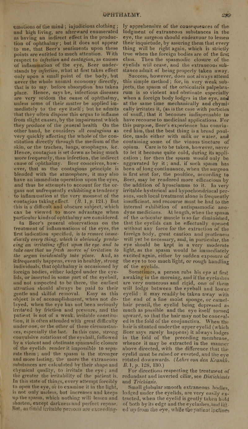 ions oi the mind; injudicious clothing; and high living, are afterward enumerated OS having an indirect effect in the produc- tion of ophthalmy; but it does not appear to me, that Beer's sentiments upon those points are entitled to much attention. With respect to infection and contagion, as causes of inflammation of the eye, Beer under- stands by infection, what at first takes effect only upon a small point of the body, but never the whole animal economy directly, that is to say. before absorption has taken place. Hence, says he, infectious diseases are very seldom the oause of ophthalmy, unless some of their mutter be applied im- mediately to the eye itself; but he admits that they often dispose this organ to inflame from slight causes, by the impairment which they produce of the general health On the other hand, he considers all contagions as very quickly affecting the whole of the con- stitution directly through the medium of the skin, or the trachea, lungs, oesophagus, &ic. Hence, contagion is set down as being much more frequently, than infection, the indirect came of ophthalmy. Beer conceives, how- ever, that as the contagious principle is blended with the atmosphere, it may also liave an immediate operation upon the eyes, and thus he attempts to account for the or- gans not unfrequently exhibiting a tendency to inflammation at the very moment of the contagion taking:effect. (/!.],p.I'll.) But this is a difficult and obscure subject, which can be viewed to more advantage when particular kindsof ophthalmy are considered. lu Beer's general observations on the treatment of inflammations of the eyes, the first indication specified, is to remove imme- diately every thing, which is obviously produ- cing an irritating effect upon the eye. and to take care that no fresh source of irritation to the organ incidentally take place. And, as it frequently happens, even in healthy, strong individuals, that ophthalmy is occasioned by foreign bodies, either lodged under the eve- lids, or inserted in some part of the eyeball, and not suspected to be there, the earliest attention should always be paid to their gentle and skilful removal. Easy as this object is of accomplishment, when not de- layed, when the eye has not been seriously iiTita'ed by friction and pressure, and the patient is not of a weak, irritable constitu- tion, it is often attended with great difficulty under one, or the other of these circumstan- ces, especially the last. In this case, strong convulsive rotations of the eyeball, followed by a violent and obstinate spasmodic closure of the eyelids render it impossible to sepa- rate them ; and the spasm is the stronger and more lasting, the more the extraneous substances arc calculated by their shape and chymical quality, to irritate the eye ; and ihe greater the irritability of the patient is. In this state of thin :s, every attempt forcibly to open the eye, or to examine it in the light, is not only useless, but increases and keeps Up the spasm, which nothing will lessen and shorten, except darkness and perfect repose, lid irritable persons arc exceeding- ly apprehensive of the consequences of the lodgment of extraneous substances in the eye, the surgeon should endeavour to lessen their inquietude, by assuring them that every thing will be right again, which is strictly true when the foreign bodies are of the first class. Then the spasmodic closure of the eyelids wiil cease, and the extraneous sub- stance admit of being properly taken away. Success, however, does not always attend this simple method; for, in very weak sub- jects, the spasm of the orbicularis palpebra- rum is so violent and obstinate especially when a foreign body lodges in the eye, and at the same time mechanically and chymi- cally irritates it, (as is the case with particles of snuff,) that it becomes indispensable to have recourse to medicinal applications. For this purpose, Beer's experience has convin- ced him, that the best thing is a bread poul- tice, made either with milk or water, and containing some of the vinous tincture of opium. Care is to be taken, however, never to let it become quite cold, during its appli- cation ; for then the spasm would only be aggravated by it ; and, if such spasm has been of long continuance, when the surgeon is first sent for, the poultice, according to Beer, may be rendered more efficacious by the addition of hyosciamus to it. In very irritable hysterical and hypochondriacal per- sons, such local treatment alone is frequently insufficient, and recourse must be had to the internal exhibition of antispasmodic ano- dyne medicines. At length, when the spasm of the orbicular muscle is so far diminished, that the eyelids can be effectually opened without any force for the extraction of the foreign body, great caution and gentleness will yet be necessary, and, in particular, the eye should be kept in a very moderate light, as the spasm would be immediately excited again, either by sudden exposure of the eye to too much light, or rough handling of the eyelids. Sometimes, a person rubs his eye at first awaking in the morning, and if the eyela are very numerous and rigid, one of them will lodge between the eyeball and lower eyelid : it may readily be taken away with the end of a fine moist sponge, or camel- hair pencil, the eyelid being depressed as much as possible and the eye itself turned upward, so that the hair may not be conceal- ed in the fold of the conjunctiva. When the hair is situated underthe upper eyelid (which Beer says rarely happens) it always lodges in the fold of the preceding membrane, whence it may be extracted in the man above directed, with the difference that the eyelid must be raised or everted, and the eve rotated downwards. (Lehre von den Krankh B.\,p. 128, 130.) For directions respecting the treatment of redundant and inverted ciliae, see Dislichiusis and Trichiasis. Small globular smooth extraneous bodies, lo Iged under the eyelids, are very easily ex- tracted, when the eyelid is gently taken hold of both by its edge and the eyelashes,and iit'i ed'up from the eye, while the patient ipclines