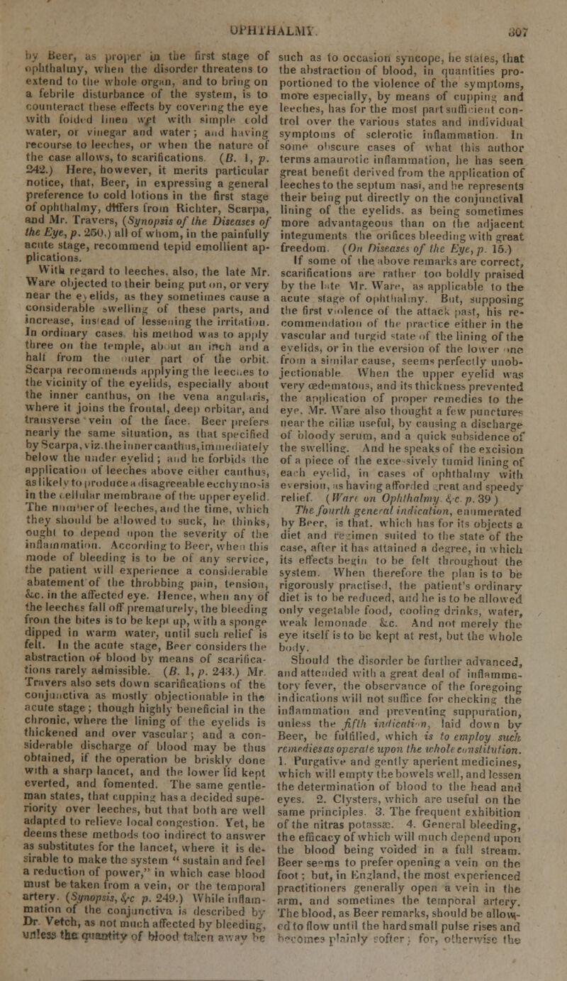 by Beer, as proper in the first stage of plithaliny, vvlien the disorder threatens to extend to the whole organ, and to bring on a febrile disturbance of the system, is to ' ounteract these effects by covering the eye with folded linen wjet with simple told water, or vinegar and water, and having recourse to leeches, or when the nature of the case allows, to scarifications. (B. 1, p. 242.) Here, however, it merits particular notice, that, Beer, in expressing a general preference to cold lotions in the first stage of ophthalmy, dtffers from Richter, Scarpa, and Mr. Travers, (Synopsis of the Diseases of the Eye, p. 250.) all of whom, in the painfully acute stage, recommend tepid emollient ap- plications. Witt regard to leeches, also, the late Mr. Ware objected to their being put on, or very near the e»elids, as they sometimes cause a considerable swelling of these parts, and increase, iusiead of lessening the irritation. In ordinary cases his method was to apply three on the temple, ah ut an inch unci a halt from the >uter part of the orbit. Scarpa recommends applying the leeces to the vicinity of the eyelids, especially about the inner canthus, on the vena anguluris, where it joins the frontal, deep orbitar, and transverse vein of the face. Beer prefers nearly the same situation, as that specified by Scarpa, viz. the inner canthus, immediately below the under eyelid ; and he forbids the application of leeches above either canthus, as likely to produce a disagreeable ecchy mo-is in the eel hilar membrane of the upper eyelid The number of leeches, and the time, which they should be allowed to suck, he thinks, ought to depend upon the severity of the inflammation. According to Beer, when this mode of bleeding is to be of any service, the patient will experience a considerable abatement of the throbbing pain, tension, &c. in the affected eye. Hence, when any of the leeches fall off premalurely, the bleeding from the bites is to be kepi up, with a sponge dipped in warm water, until such relief is felt. In the acute stage, Beer considers tin- abstraction of blood by means of scarifica- tions rarely admissible. (B. I, p. 243.) Mr. Travers also sets down scarifications of the conjunctiva as mostly objectionable in the acute stage; though highly beneficial in the chronic, where the lining of the eyelids is thickened and over vascular; and a con- siderable discharge of blood may be thus obtained, if the operation be briskly done with a sharp lancet, and the lower lid kept everted, and fomented. The same gentle- man states, that cupping has a decided supe- riority over leeches, but that both are well adaptrd to relieve local congestion. Yet, he deems these methods too indirect to answer as substitutes for the lancet, where it is de- sirable to make the system  sustain and feel a reduction of power, in which case blood must betaken from a vein, or the temporal artery. (Synopsis, §-c p. 249.) While inflam- mation of the conjunctiva is described by Dr Vetch, as not much affected by bleeding, unless the quantity of Wood til:?n away be such as to occasion syncope, he stales, that the abstraction of blood, in quantities pro- portioned to the violence of the symptoms, more especially, by means of cupping and leeches, has for the most part'sufficient con- trol over the various states and individual symptoms of sclerotic inflammation, lti some obscure cases of what this author term9 amaurotic inflammation, he has seen great benefit derived from the application of leeches to the septum nasi, and he represents their being put directly on the conjunctival lining of the eyelids, as being sometimes more advantageous than on (he adjacent integuments the orifices bleeding with great freedom. (On Diseases of the Eye, p. 15.) If some of the above remarks are correct, scarifications are rather too boldly praised by the bite Vlr. Ware, as applicable to the acute stage of ophthalmy. But, supposing the first v.olence of the attack past, his re- commendation of tin practice either in the vascular and turgid state of the lining of the eyelids, or in the eversion of the lower >ne from a similar cause, seems perfectly unob- jectionable When the upper eyelid was very ced'Mnatous, and its thickness prevented the application of proper remedies to the eye. Mr. Ware also thought a few punrture-s near the cilia? useful, by causing a discharge of bloody serum, and a quick subsidence of the swelling. And he speaks of the excision of a piece of the excessively tumid lining of each eyelid, in cases of ophthalmy with eversion, as having afforded ,reat and speedy- relief (Wan on Ophthalmy <i, c /j.39) The fourth general indication, enumerated by Beer, is that, which has for its objects a diet and r;;_-imen suited to the state of the case, after it has attained a degree, in which its effects begin to be felt throughout the system. When therefore the plan is to be rigorously practised, the patient's ordinary diet is to be reduced, and he is to be allowed only vegetable food, cooling drinks, water, weak lemonade &.c. And not merely the eye itself is to be kept at rest, but the whole body. Should the disorder be further advanced, and attended with a great deal of inflamma- tory fever, the observance of the foregoing indications will not suffice for checking the inflammation and preventing suppuration, unless the fifth imlicati-n, laid down by Beer, be fulfilled, which is to employ such remedies as operate upon the whole constitution. 1. Purgative and gently aperient medicines, which will empty the bowels well, and lessen the determination of blood to the head ami eyes. 2. Clysters, which are useful on the same principles. 3. The frequent exhibition of the nitras potossac. 4. General bleeding, the efficacy of which will much depend upon the blood being voided in a full stream. Beer se°ms to prefer opening a vein on the foot; but, in Kngland, the most experienced practitioners generally open a vein in the arm, and sometimes the temporal artery. The blood, as Beer remarks, should be allow- ed to flow until the hardsmatl pulse rises and becomes plainly softer;, for, otherwise the