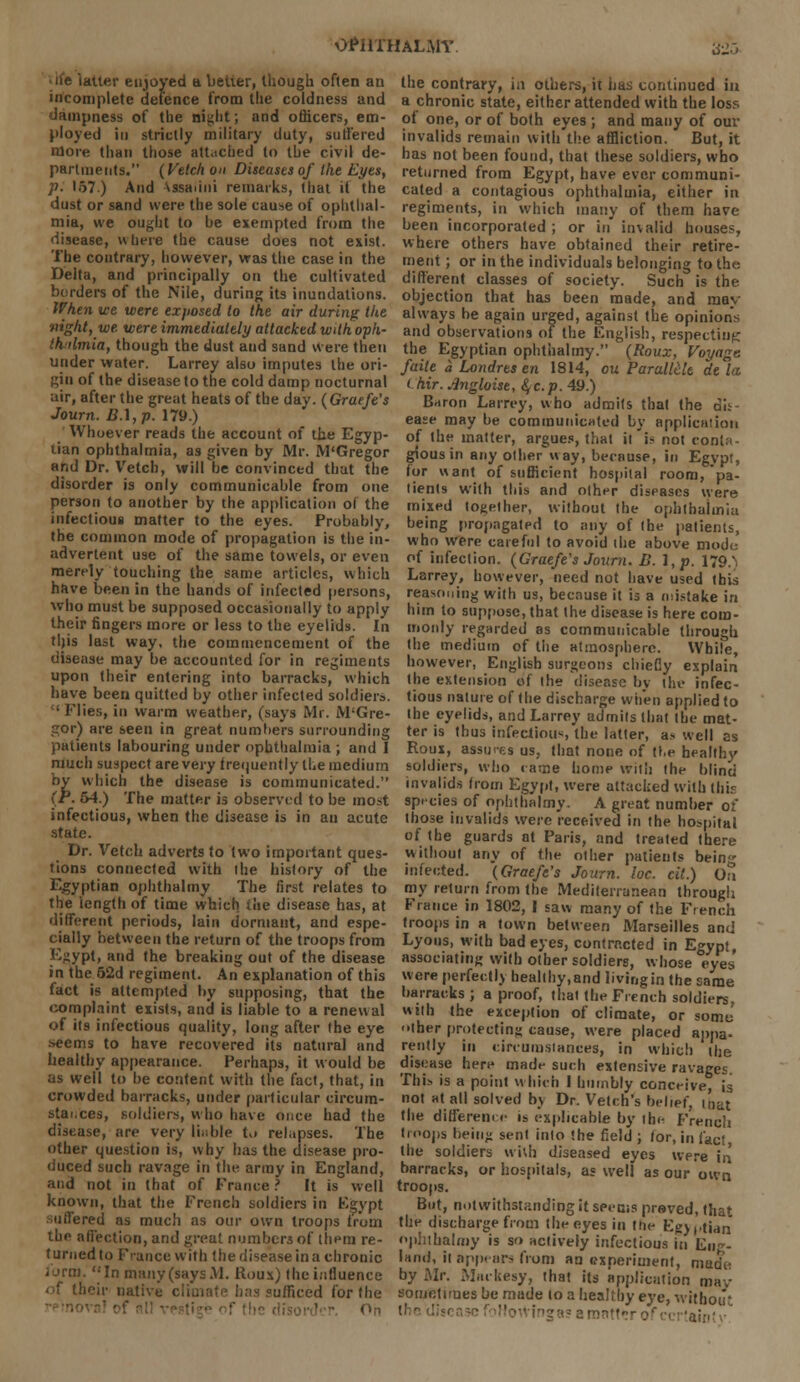 latter enjoyed a better, though often an incomplete defence from the coldness and dampness of the night; and officers, em- ployed in strictly military duty, suffered More than those attached to the civil de- partments. (Vetch on Diseases of the Eyes, p. 157.) And \ssaiini remarks, that it the dust or sand were the sole cause of ophthal- mia, we ought to he exempted from the disease, where the cause does not exist. The contrary, however, was the case in the Delta, and principally on the cultivated borders of the Nile, during its inundations. When ice were exposed to the air during the 'flight, we were immediately attacked withopli- thrtmia, though the dust and sand were then under water. Larrey also imputes the ori- gin of the disease to the cold damp nocturnal air, after the great heats of the day. (Graefe's Journ. B.\,p. 179.) Whoever reads the account of the Egyp- tian ophthalmia, as given by Mr. M'Gregor and Dr. Vetch, will be convinced that the disorder is only communicable from one person to another by the application of the infectious matter to the eyes. Probably, the common mode of propagation is the in- advertent use of the same towels, or even merely touching the same articles, which have been in the hands of infected persons, who must be supposed occasionally to apply their fingers more or less to the eyelids. In this last way, the commencement of the disease may be accounted for in regiments upon their entering into barracks, which have been quitted by other infected soldiers. • Plies, in warm weather, (says Mr. M'Gre- gor) are seen in great numbers surrounding patients labouring under ophthalmia ; and I much suspect are very trequently the medium by which the disease is communicated. (F. 54.) The matter i3 observed to be most infectious, when the disease is in au acute state. Dr. Vetch adverts to two important ques- tions connected with the history of the Egyptian ophthalmy The first relates to the length of time which i«e disease has, at different periods, lain dormant, and espe- cially between the return of the troops from Egypt, and the breaking out of the disease in the 62d regiment. An explanation of this fact is attempted by supposing, that the complaint exists, and is liable to a renewal of its infectious quality, long after the eye >»eems to have recovered its natural and healthy appearance. Perhaps, it w ould be as well to be content with the fact, that, in crowded barracks, under particular circum- stai.ces, soldiers, who have once had the disease, are very liable to relapses. The other question is, why has the disease pro- duced such ravage in the army in England, and not in that of France ? It is well known, that the French soldiers in Egypt suffered as much as our own troops from the affection, and great numbers of them re- turned to F'-ance with the disease in a chronic lortn. In many (says M. Rous) the influence of their native climate has sufficed for the On OPHTHALMY 325 the contrary, in others, it has continued in a chronic state, either attended with the loss of one, or of both eyes ; and many of our invalids remain with the affliction. But, it has not been found, that these soldiers, who returned from Egypt, have ever communi- cated a contagious ophthalmia, either in regiments, in which many of them have been incorporated ; or in invalid houses, where others have obtained their retire- ment ; or in the individuals belonging to the different classes of society. Such is the objection that has been made, and mav always be again urged, against the opinions and observations of the English, respecting the Egyptian ophthalmy. (Roux, Voyage, faite a Londres en 1814, on Parallck de la i.hir. Angloise, §c.p. 49.) Baron Larrey, who admits that the dis- ease may be communicated by application of the matter, argues, that it'i? not conta- gious in any other way, because, in Egypt, tor want of sufficient hospital room, pa- tients with this and other diseases were mixed together, without the ophthalmia being propagated to any of the patients, who were careful to avoid the above mode of infection. (Graefe's Journ. B. l,p. 179^ Larrey, however, need not have used this reasoning with us, because it is a (mistake in him to suppose, that the disease is here com- monly regarded as communicable through the medium of the atmosphere. While, however, English surgeons chieCy explain the extension of the disease by the infec- tious nature of the discharge when applied to the eyelids, and Larrey admits that the mat- ter is thus infectious the latter, a> well as Roux, assui-es us, that none of the healthy soldiers, who came home with the blind invalids from Egypt, were attacked with this species of ophthalmy. A great number of those invalids were received in the hospital of the guards at Paris, and treated there without any of the other patients bein infected. (Graefe's Jo urn. loc. cil.) On my return from the Mediterranean through France in 1802, I saw many of the French troops in a town between Marseilles and Lyons, with bad eyes, contracted in Egypt, associating with other soldiers, whose eyes were perfectly healthy,and livingin the same barracks ; a proof, that the French soldiers, with the exception of climate, or some iher protecting cause, were placed appa- rently in circumstances, in which the disease here made such extensive ravages. This is a point which I humbly conceive, is not at all solved b\ Dr. Vetch's belief, ioat the difference ih explicable by ihe French troops being sent into the field; tor, in fact the soldiers w \\h diseased eyes were in barracks, or hospitals, as well as our own troops. But, notwithstanding it seems prsved, that the discharge from the eyes in the Egyptian ophthalmy is so actively infectious in Eu~- land, it appears from an experiment, made by Mr. Ma.kesy, that its application mav sometimes be made to a healthy eye, withoii* ingas a matter of certainty