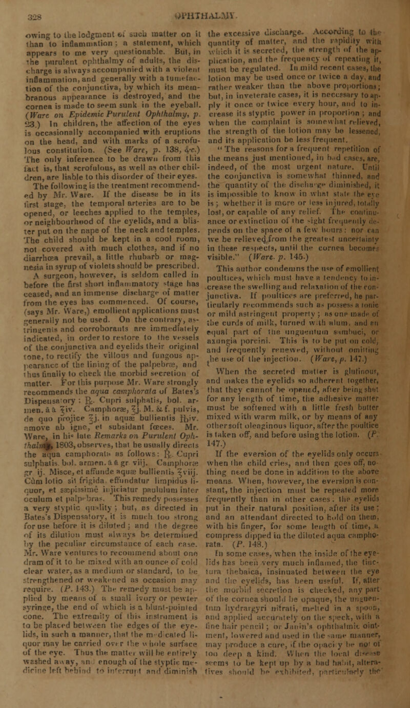 •Jl'UTHAL.W owing to the lodgment t/i sueii matter on it than to inflammation ;. a statement, which appears to roe very questionable. But, in •he purulent ophthalmy of adults, the dis- charge is always accompanied with a violent inflammation, and generally with a tumefac- tion of the conjunctiva, by which its mem- branous appearance is destroyed, and the cornea is made to seem sunk in the eyeball. (Ware on Epidemic Purulent Ophthalmy, p. U3.) In children, the atfection of the eyes is occasionally accompanied with eruplions on the head, and with marks of a scrofu- lous constitution. (See Ware, p. 138, &,-e.) The only inference to be drawn from this tact is, that scrofulous, as well as other chil- dren, are liable to this disorder of their eyes. The following is the treatment recommend- ed by Mr. Ware. If the disease be in its first stage, the temporal arteries are to be opened, or leeches applied to the temples, or neighbourhood of the eyelids, and a blis- ter put on the nape of the neck and temples. The child should be kept in a cool room, not covered »vith much clothes, and if no diarrhcea prevail, a little rhubarb or mag- nesia in syrup of violets should be prescribed. A surgeon, however, is seldom colled in before the first short inflammatory •-tage has ceased, and an immense discharge of matter from the eyes has commenced. Of course, (says Mr. Ware,) emollient applications must generally not be used. On the contrary, as- trinsienis and corroborants are immediately indicated, in order to restore to the vessels of the conjunctiva and eyelids their originnl tone, to rectify the villous and fungous ap- pearance of the lining of the palpebral, and ihus linaliy 1o check the morbid secretion of matter. For this purpose Mr. Ware strongly recommends the aqua campliorata of Bates's Dispense, ory : R. Cnpri sulphatis, hoi. ar- men. a a ?iv. Camphorae, Zj. M. jjif. pulvis, de quo p'rojice ^.j- in aquae bullientis Ib'v. amove ab igne, et subsidant fceces. Mr. Ware, in hi* late Remarks on Purulent Oph- 'halrt%, 1803,observes, that he usually directs the aqua caraphoralH as follows: g.. Cupri sulphatis. bol. armen. a a gr viij. Camphors* gr ij. Misce,et aliunde aquae bullientis ?viij. Cum lotio sil frigida. effundatur limpidus li- enor, et sacpiasime injiciatur paululum inter oculum et patpebras. This remedy possesses n very styptic quality , but, as directed in Bates's Dispensatory, it is much tou Mrong for use before it is diluted ; and the degree of its dilution must always be determined by the peculiar circumstance of each ease. Mr. Ware ventures to recommend about one dram of it to be mixed with an ounce of cold clear water, as a medium or standard, to he ,'thcned or weakened as occasion may require. (P. 143.) The remedy must be ap- plied by means of u small ivory or pewter syringe, the end of which is a blunt-pointed cone. The extremity of this instrument is to be plated betwven the edges of the eye- lids, in surh a manner, that the m d caled li- quor mav be carried o\> r the \< hole surface of the eye. Thus the. mattei will lie entirely washed a>\ay, in enough of the styptic me- dicine left behind to interrupt and dimini«n the excessive discharge. Accor^ quantity of matter, and the rapidity with which it if secreted, the strength of ihi plication, and the frequency ol repeating it, must be regulated. In mild recent lotion may be used once or twice a day. and rather weaker than the above propOrtii but, in inveterate cases, it is necessary toap. ply it once or twice every hour, nml |0 in- crease its styptic power in proportion ; and when the complaint is somewhat relieved, the strength of the lotion may be lessened, and its application be less frequent.  The reasons for a frequent repetition of the means just mentioned, in b.id cases, arc, indeed, of the most urgent nature. I the conjunctiva is somewhat thinned, and the quantity of the diseha'g** diminished, it is impossible to know in what st:it< I hi is; whether it is more or less injured,!' lost, or capable of any relief. The con ance or extinction of the -ight frequently pends on the space ol a few hours: nor ran we be relieved,,from the greatest uncertainly in these respects, until the cornea hoc. visible. (Wart. p. 145.) This author condemns the use of emollient poultices, which must have a lendenc) I crease the swelling and relaxation of (lie con junctiva. If poultices are preferred, he par- ticularly recommends such a> possess a ionic or mild nstringent properly; asonpinai the curds of milk, turned with alum, and nn equal part of the unguentum samhuc axungia porcini. This is to be put on i and frequently renewed, without onn .lie use of the injection. (Wart, p. 147.) When the secreted matier is glutinous, and makes the eyelids so adherent together, that they cannot be opened, after being shut for any length of time, the adhesive matier must be softened with a little fresh butter mixed with warm milk, or by means of any other soft oleaginous liquor, after the poultice is taken off, and before using the lotion. (P. 147.) If the eversion of the eyelids only occurs when the. child cries, and then goes oft', no thing need be done in addition to the above means. When, however, the eversion is con- stant, the injection must be repeated more frequently than in other cases, the eyelids put in their natural position, afier its use; and an attendant directed to hold on them. with his finger, for some length of lime, h compress dipped in the diluted aqua camplio- rata. (P. 148.) In some cases, when the inside of the eye- lids has been very much inflamed, the tiuc- tlira thebaica, insinuated between the eye and the eyelids, has been useful. If, after the. morbid secretion is checked, any part of the cornea should lie opaque, the unguen- tuio hydrargyri imrati, melted in a ■; and applied accurately on the speck, with a fine hair pencil; orJanin's ophthalmic oint- ment, lowered and used in the-nine manner, may produce a cure, if tiie opaci y be no' ol too deep a kind. When the local d; seems to be kept up by a bad habit, altera- tives should br-