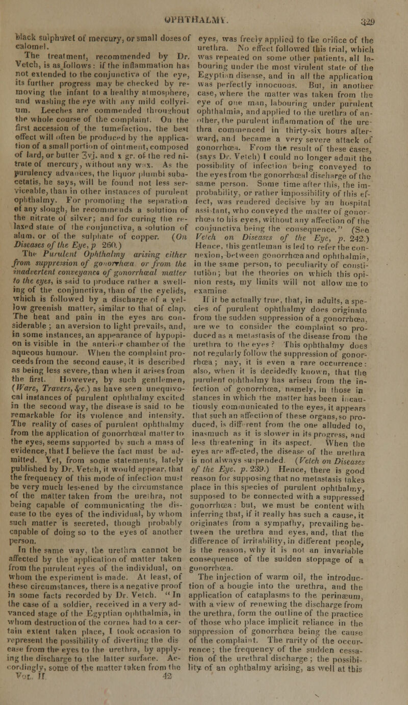 '42i> Wack sulphuvelof mercury, or small doses of eyes, was freely applied to the orifice of the calomel, urethra. No effect followed (his (rial, which The treatment, recommended by Dr. wus repealed on some other patien(3, all la- Vetch, is asjollows: if the inflammation has houring under (he most virulent state of the riot extended to the conjunctiva of the eye, Egyptian disease, and in all the application its further progress may be checked by re- was perfectly innocuous. But, in another moving the infant to a healthy atmosphere, case, where the matter was taken from (he and washing the eye with any mild collyri- eye of one man, labouring under purulent um. Leeches are commended throughout ophthalmia, and applied to the urethra of an- the whole course of the complaint. On the ther, the purulent inflammation of the urc- first accession of the tumefaction, the best thra commenced in thirty-six hours after- effect will often be produced by the applica- ward, and became a very severe attack of tion of a small portion of ointment, composed gonorrhoea. From the result of these case0 of lard, or butter 3yj. and x gr. of the red ni- (says Dr. Vetch) I could no longer admit the trateof mercury, without any whs. As the possibdity of infection being conveyed to jpurulency advances, the liquor plumbi suba- the eyes from <he gonorrhoea! discharge of the cetatis, he says, will be found not less ser- same person. Some time after this, the im- viceable, than in other instances of purulent probability, or rather impossibility of this ef- oplithalmy. For promoting the separation feet, was rendered decisive by an hospital of any slough, he recommends a solution of assistant, who conveyed the matter of gonot the nitrate of silver; and for curing the re- rhoeri to his eyes, without any affection of the laxed state of the conjunctiva, a solution of conjunctiva being the consequence. (See alum, or of the sulphate of copper. {On Vetch on Diseases of the Eye, p. 242.) Diseases of the Eye, p 26(1.) Hence, this gentleman is led to refer the con- Thc Purulent Ophthalmy arising either nexion,-between gonorrhoea and ophthalmia from suppression of gO'iorrhcea or from the in the same person, to peculiarity of consti- inadvertenl conveyanco of gonorrheal matter tut ion; but the theories on which this opi- to the eyes, is said to produce rather a swell- nion rests, my limits will not allow me to ing of the conjunctiva, ihan of (lie eyelids, examine which is followed by a discharge of a yel- If it be actually true, that, in adults, a spc- low greenish matter, similar to that of clap, cies of purulent ophthalmy does originate The beat and pain in the eyes are con- from the sudden suppression of a gonorrhcen, siderable ; an aversion to light prevails, and, are we to consider the complaint so pro- in some instances, an appearance of hypopi- duced as a metastasis of the disease from the on is visible in the anterior chamber of the urethra to the eyes? This ophthalmy does aqueous humour. When the complaint pro- not regularly follow the suppression of gonor- ceeds from the second cause, it is described rhoea ; nay, it is even a rare occurrence: as being less severe, than when it arises from also, when it is decidedly known, that the the first. However, by such gentlemen, purulent ophthalmy has arisen from the in- (tVare, Trovers,fyc.) as have seen unequivo- feclion of gonorrhoea, namely, in those in cal instances of purulent ophthalmy excited stances in which the matter has been incau- in the second way, the disease is said to be tiously communicated to the eyes, it appears remarkable for its violence and intensity, that such an affection of these organs,so pro- The reality of cases of purulent ophthalmy duced, is different from the one alluded lo from the application of gonorrhceal matter to inasmuch as it is slower in its progress, and the eyes, seems supported bv such a mass of less threatening in its aspect. When the evidence, that I believe (he fact must be ad- eyes are affected, the disease of (he urethra mitted. Yet, from some statements, lately is not always suspended. {Vetch on Diseases published by Dr. Vetch, it would appear, that of the Eye, p. 239.) Hence, there is good the frequency of this mode of infection must reason for supposing that no metastasis fakes be very much lessened by the circumstance place in this species of purulent ophthalmy, of the matter taken from the ureihra, not supposed to be connected with a suppressed being capable of communicating the dis- gonorrhoea: but, we must be content with ease to the eyes of the individual, by whom inferring that, if it really has such a cause, it such matter is secreted, though probably originates from a sympathy, prevailing be- capable of doing so to the eyes of another tween the urethra and eyes, and, that the person. difference of irritability, in different people, In the same way, the ureihra cannot be is the reason, why it is not an invariable affected by the application of matter taken consequence of the sudden stoppage of a from the purulent eyes of the individual, on gonorrhoea. whom the experiment is made. At least, of The injection of warm oil, the introduc- these circumstances, there is a negative proof tion of a bougie into the urethra, and the in some facts recorded by Dr. Vetch. In application of cataplasms to the perinaeum, the case of a soldier, received in a very ad- with a view of renewing the discharge from vanced stage of the Egyptian ophthalmia, in the urethra, form the outline of the practice whom destruction of the cornea had to a cer- of those who place implicit reliance in the tain extent taken place, I took occasion to suppression of gonorrhoea being the cause represent ihe possibility of diverting the dis of the complaint. The rarity of the occur- ease from the eyes to the urethra, by apply- rence; the frequency of the sudden c ing the discharge to the latter surface. Ac- tion of the urethral discharge ; the possibi- cordingly, some of the matter taken from the lity of an ophthalmy arising, as we-ll at this Vol, U 42