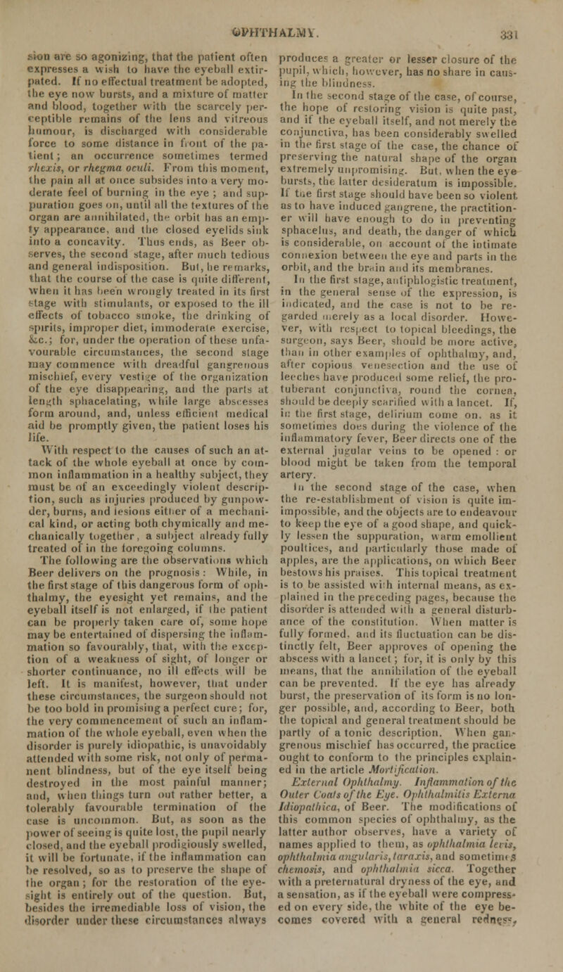 &VHTMALMV. •>ion are so agonizing, that the patient often expresses a wish to have the eyeball extir- pated. If no effectual treatment be adopted, the eye now bursts, and a mixture of matter and blood, together with the scarcely per- ceptible remains of the lens and vitreous humour, is discharged with considerable force to some distance in front of the pa- tient ; an occurrence sometimes termed rhcxis, or rhegma oeuli. From this moment, the pain all at once subsides into a very mo- derate feel of burning in the eye ; and sup- puration goes on, until all the textures of the organ are annihilated, the orbit has an emp- ty appearance, and the closed eyelids sink into a concavity. Thus ends, as Beer ob- serves, the second stage, after much tedious and general indisposition. But, he remarks, that the course of the case is quite different, when it has been wrongly treated in its first f-tage with stimulants, or exposed to the ill effects of tobacco smoke, the drinking of spirits, improper diet, immoderate exercise, &c; for, under the operation of these unfa- vourable circumstances, the second stage may commence with dreadful gangrenous mischief, every vestige of the organization of the eye disappearing, and the parts at length sphacelating, while large abscesses form around, and, unless efficient medical aid be promptly given, the patient loses his life. With respect to the causes of such an at- tack of the whole eyeball at once by com- mon inflammation in a healthy subject, they must be of an exceedingly violent descrip- tion, such as injuries produced by gunpow- der, burns, and lesions either of a mechani- cal kind, or acting both chymically and me- chanically together, a subject already fully treated of in the foregoing columns. The following are the observations which Beer delivers on the prognosis : While, in the first stage of this dangerous form of oph- thalmy, the eyesight yet remains, and the eyeball itself is not enlarged, if the patient can be properly taken care of, some hope may be entertained of dispersing the inflam- mation so favourably, that, with the excep- tion of a weakness of sight, of longer or shorter continuance, no ill effects will be left. It is manifest, however, that under these circumstances, the surgeon should not be too bold in promising a perfect cure; for, the very commencement of such an inflam- mation of the whole eyeball, even when the disorder is purely idiopathic, is unavoidably attended with some risk, not only of perma- nent blindness, but of the eye itself being destroyed in the most painful manner; and, when things turn out rather better, a tolerably favourable termination of the cuse is uncommon. But, as soon as the power of seeing is quite lost, the pupil nearly closed, and the eyeball prodigiously swelled, it will be fortunate, if the inflammation can be resolved, so as to preserve the shape of the organ; for the restoration of the eye- sight is entirely out of the question. But, besides the irremediable loss of vision, the disorder under these circumstances always produces a greater or lesser closure of the pupil, which, however, has no share in caus- ing the blindness. In the second stage of the case, of course, the hope of restoring vision is quite past, and if the eyeball itself, and not merely the conjunctiva, has been considerably swelled in the first stage of the case, the chance of preserving the natural shape of the organ extremely unpromising. But. when the eye burst.-,, the latter desideratum is impossible. If the first stage should have been so violent as to have induced gangrene, the practition- er will have enough to do in preventing sphacelus, and death, the danger of which is considerable, on account of the intimate connexion between the eye and parts in the orbit, and the brain and its membranes. In the first stage, antiphlogistic treatment, in the general sense of the expression, is indicated, and the case is not to be re- garded merely as a local disorder. Howe- ver, with respect to topical bleedings, the surgeon, says Beer, should be more active, than in other examples of ophthalray, and, after copious venesection and the use of leeches have produced some relief, the pro- tuberant conjunctiva, round the cornea, should be deeply scarified with a lancet. If, in the first stage, delirium come on, as it sometimes does during the violence of the inflammatory fever, Beer directs one of the external jugular veins to be opened : or blood might be taken from the temporal artery. In the second stage of the case, when the re-establishment of vision is quite im- impossible, and the objects are to endeavour to keep the eye of a good shape, and quick- ly lessen the suppuration, w arm emollient poultices, and particularly those made of apples, are the applications, on which Beer bestows his praises. This topical treatment is to be assisted with internal means, as ex- plained in the preceding pages, because the disorder is attended with a general disturb- ance of the constitution. When matter is fully formed, and its fluctuation can be dis- tinctly felt, Beer approves of opening the abscess with a lancet ; for, it is only by this means, that the annihilation of (he eyeball can be prevented. If the eye has already burst, the preservation of its form is no lon- ger possible, and, according to Beer, both the topical and general treatment should be partly of a tonic description. When gan- grenous mischief has occurred, the practice ought to conform to the principles explain- ed in the article Mortification. External Ophihalmy. Inflammation of the Outer Coats of the Eye. Ophthalmitis Externa Idiopathica, of Beer. The modifications of this common species of ophthaliny, as the latter author observes, have a variety of names applied to them, as ophthalmia leris, ophthalmia angularis, taraxis. and sometime,? ehetnosis, and ophthalmia sicca. Together with a preternatural dryness of the eye, and a sensation, as if the eyeball were compress- ed on every side, the white of the eye be- comes covered with a general rertn