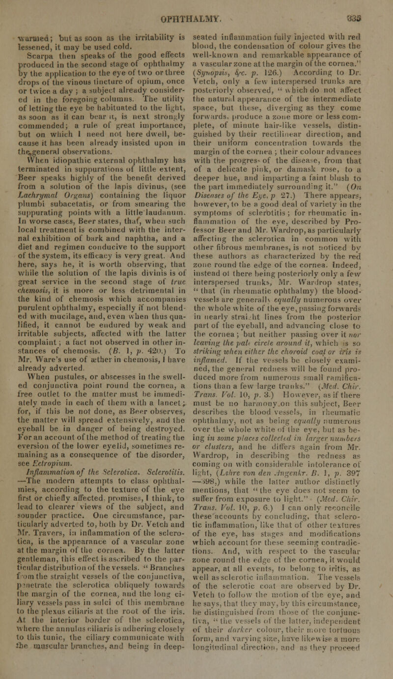 warmed; but as soon as the irritability i3 lessened, it may be used cold. Scarpa then speaks of the good effects produced in the second stage of ophthalmy by the application to the eye of two or three drops of the vinous tincture of opium, once or twice a day ; a subject already consider- ed in the foregoing columns. The utility of letting the eye be habituated to the light, as soon as it can bear it, is next strongly commended; a rule of great importance, but on which 1 need not here dwell, be- cause it has been already insisted upon in the,general observations. When idiopathic external ophthalmy has terminated in suppurations of little extent, Beer speaks highly of the benefit derived from a solution of the lapis divinus, (see Lachrymal Organs) containing the liquor plumbi subacetatis, or from smearing the suppurating points with a little laudanum. In worse cases, Beer states, that, when such local treatment is combined with the inter- nal exhibition of bark and naphtha, and a diet and regimen conducive to the support of the system, its efficacy is very great. And here, says he, it is worth observing, that while the solution of the lapis divinis is of great service in the second stage of true chemosis, it is more or less detrimental in the kind of chemosis which accompanies purulent ophthalmy, especially if not blend- ed with mucilage, and, even when thus qua- lified, it cannot be endured by weak and irritable subjects, affected with the latter complaint; a fact not observed in other in- stances of chemosis. (6. I, p. 42o.) To Mr. Ware's use of ajther in chemosis, I have already adverted. When pustules, or abscesses in the swell- ed conjunctiva point round the cornea, a free outlet to the matter must tie immedi- ately made in each of them with a lancet; for, if this be not done, as Beer observes, the matter will spread extensively, and the eyeball be in danger of being destroyed. Koran account of the method of treating the eversion of the lower eyelid, sometimes re- maining as a consequence of the disorder, see Ectropium. Inflammation of the Sclerotica. Sclerotitis. —The modern attempts to class ophthal- mies, according to the texture of the eye first or chiefly affected, promise?, I think, to lead to clearer views of the subject, and sounder practice. One circumstance, par- ticularly adverted to, both by Dr. Vetch and Mr. Travers, in inflammation of the sclero- tica, is the appearance of a vascular zone at the margin of the cornea. By the latter gentleman, this effect is ascribed to the par- ticular distribution of the vessels.  Branches from the straight vessels of the conjunctiva, ji metrate the sclerotica obliquely towards the margin of the cornea, and the long ci- liary vessels pass in sulci of (his membrane to the plexus ciliaris at the root of the iris. At the interior border of the sclerotica, where the annulus ciliaris is adhering closely to this tunic, the ciliary communicate with '.he muscular branches, and being in deep- seated inflammation fully injected with red blood, the condensation of colour gives the well-known and remarkable appearance of a vascular zone at the margin of the cornea. (Synopsis, fyc. p. 126.) According to Dr. Vetch, only a few interspersed trunks are posteriorly observed,  which do not affect the natural appearance of the intermediate space, but these, diverging as they come forwards, produce a zone more or less com- plete, of minute hair-like vessels, distin- guished by their rectilinear direction, and their uniform concentration towards the margin of the cornea ; their colour advances with the progres-of the disease, from that of a delicate pink, or damask rose, to a deeper hue, and imparting a faint blush to the part immediately surrounding it. (On Diseases of the Eye. p 27.) There appears, however, to be a good deal of variety in the symptoms of sclerotitis ; for rheumatic in- flammation of the eye, described by Pro- fessor Beer and Mr. Wardrop, as particularly affecting the sclerotica in common with other fibrous membranes, is not noticed by these authors as characterized by the red zone round the edge of the cornea. Indeed, instead ol there being posteriorly only a few interspersed trunks, Mr. Wardrop states,  that (in rheumatic ophthalmy) the blood- vessels are generalh equally numerous over the whole \\ bite of the eye! passing forwards in nearly straight lines from the posterior part of the eyeball, and advancing close to the cornea ; but neither passing over it nor leaving the pad circle around it, which is so striking when either the choroid coal or iris is inflamed. It' the vessels be closely exami- ned, the general redness will be found pro- duced more from numerous small ramifica- tions than a few large trunks. {.Med. Chir. Trans. Vol. 10, p. 3.) However, as if there must be no harmony on this subject, Beer describes the blood vessels, in rheumatic ophthalmy, not as being equally numerous over the whole white of the eye, but as be- ing in some placts collect/d in larger numbers or clusters, and he differs again from Mr. Wardrop, in describing the redness as coming on with considerable intolerance of light, (Lehre von den Jngenkr. />'. I, p. 397 — *98.) while the latter author distinctly mentions, that  the eye does not seem to suffer from exposure to light. (Med. Chir. Trans. Vol. 10, p. 6.) I can only reconcile these accounts by concluding, that sclero- tic inflammation, like that of other textures of the eye, has stages and modifications which account for these seeming contradic- tions. And, with respect to the vascular zone round the edge of the cornea, it would appear, at all events, to belong 1o iritis, as well as sclerotic inflammation. The vessels of the sclerotic coat are observed by Dr, Vetch to follow the motion of the eye, and he says, that they may, by this circumstance, be distinguished from I hose of the conjunc- tiva, •' the vessels of the latter, independent of their darker colour, their more tortuous form, and varying size, have liken ise a more longitudinal direction, and as they pro