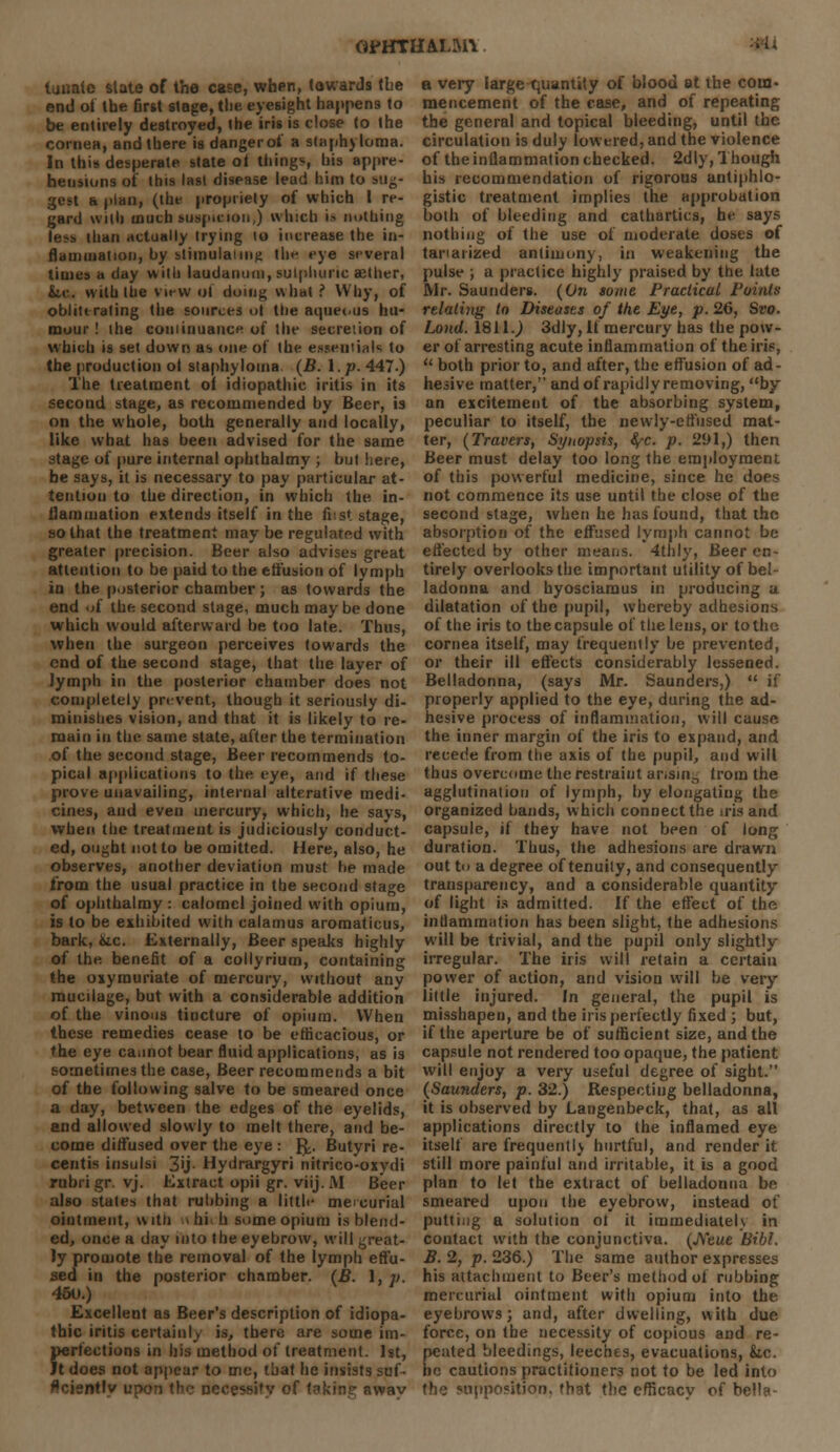 (WHTIULMl lunalc state of the case, when, towards the end of the first stage, tlie eyesight happens to be entirely destroyed, the iris is close to the cornea, and there is danger of a staphyloma. In this desperate state ot tilings, his appre- hensions of this last disease lead him to sug- gest a plan, (the propriety of which I re- gard with much suspicion,) which is nothing less than actually trying 10 increase the in- flammation, by stimulating the eye several times a day with laudanum, sulphuric aether, Sic. with the view of doing what ? Why, of obliterating the sources oj the aqueous hu- mour ! the continuance of the secreiion of which is set down as one of the essentials to the production ol staphyloma. (B. 1. p. 447.) The treatment oi idiopathic iritis in its second stage, as recommended by Beer, is on the whole, both generally and locally, like what has been advised for the same stage of pure internal ophthalmy ; but here, be says, it is necessary to pay particular at- tention to the direction, in which the in- flammation extends itself in the feat stage, so that the treatment may be regulated with greater precision. Beer also advises great attention to be paid to the effusion of lymph in the posterior chamber ; as towards the end of the second stage, much may be done which would afterward be too late. Thus, when the surgeon perceives towards the end of the second stage, that the layer of lymph in the posterior chamber does not completely prevent, though it seriously di- minishes vision, and that it is likely to re- main in the same state, after the termination of the second stage, Beer recommends to- pical applications to the eye, and if these prove unavailing, internal alterative medi- cines, and even mercury, which, he says, when the treatment is judiciously conduct- ed, ought not to be omitted. Mere, also, he observes, another deviation must be made from the usual practice in the second stage of ophthalmy : calomel joined with opium, is to be exhibited with calamus aromaticus, bark, &c. Externally, Beer speaks highly of the benefit of a collyrium, containing the oxymuriate of mercury, without any mucilage, but with a considerable addition of the vinous tincture of opium. When these remedies cease to be efficacious, or the eye cannot bear fluid applications, as is sometimes the case, Beer recommends a bit of the following salve to be smeared once a day, between the edges of the eyelids, and allowed slowly to melt there, and be- come diffused over the eye : {^. Butyri re- centis insulsi 3>j- Hydrargyri nitrico-oxydi rubrigr. vj. Extract opii gr. viij. M Beer also states that rubbing a little mercurial ointment, w itli i hi h some opium is blend- ed, once a day into the eyebrow, will great- ly promote the removal of the lymph effu- sed in the posterior chamber. (B. 1, ;;. 45u.) Excellent as Beer's description of idiopa- thic iritis certainly is, there are some im- perfections in his method of treatment. 1st, Jt does not appear to me, that he insists suf- flcisntly upon the necessity of taking awav a veiy large quantity of blood at the coin- mencement of the case, and of repeating the general and topical bleeding, until the circulation is duly lowered, and the violence of the inflammation checked. 2dly, Though his recommendation of rigorous antiphlo- gistic treatment implies the approbation both of bleeding and cathartics, he says nothing of the use of moderate doses of tanaiized antimony, in weakening the pulse ; a practice highly praised by the bite Mr. Saunders. (On some Practical Points relating to Diseases of the Eye, p. 26, Svo. Land. 1811.) 3dly, If mercury has the pow- er of arresting acute inflammation of the iris,  both prior to, and after, the effusion of ad- hesive matter, and of rapidly removing, by an excitement of the absorbing system, peculiar to itself, the newly-effused mat- ter, (Tracers, Synopsis, <^c. p. 291,) then Beer must delay too long the employment of this powerful medicine, since he does not commence its use until the close of the second stage, when he has found, that the absorption of the effused lymph cannot be effected by other means. 4thly, Beer en- tirely overlooks the important utility of bel- ladonna and hyosciamus in producing a dilatation of the pupil, whereby adhesions of the iris to the capsule of the lens, or to the cornea itself, may frequently be prevented, or their ill effects considerably lessened. Belladonna, (says Mr. Saunders,)  if properly applied to the eye, during the ad- hesive process of inflammation, will cause, the inner margin of the iris to expand, and recede from the axis of the pupil, and will thus overcome the restraint arising from the agglutination of lymph, by elongating the organized bands, which connect the tris and capsule, if they have not been of Ion,1; duration. Thus, the adhesions are drawn out to a degree of tenuity, and consequently transparency, and a considerable quantity of light is admitted. If the effect of the inflammation has been slight, the adhesions will be trivial, and the pupil only slightly irregular. The iris will retain a certain power of action, and vision will be very liltle injured. In general, the pupil is misshapen, and the iris perfectly fixed ; but, if the aperture be of sufficient size, and the capsule not rendered too opaque, the patient will enjoy a very useful degree of sight. (Saunders, p. 32.) Respecting belladonna, it is observed by Langenbeck, that, as all applications directly to the inflamed eye itself are frequently hurtful, and render it still more painful and irritable, it is a good plan to let the extiact of belladonna be smeared upon the eyebrow, instead of putting a solution ot it immediately in contact with the conjunctiva. (Neue Bibl. B. 2, p. 236.) The same author expresses his attachment to Beer's method of rubbing mercurial ointment with opium into the eyebrows; and, after dwelling, with due force, on the necessity of copious and re- peated bleedings, leeches, evacuations, he. be cautions practitioners not to be led into the supposition, that the efficacy of bella-