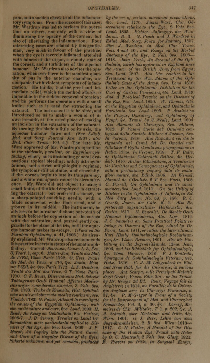 orinUM.m *p'.aiii, aim a sudden check to nil the itiilamma- tory symptoms. From the successofthiscase, Mr. Wardrop was led to perform the opera- tion on others, not only with a view of diminishing the opacity of the cornea, but also of alleviating the inflammation. Four interesting cases are related by this gentle- man, very much in favour of the practice, when the eye is severely inflamed, attended with fulness of the organ, a cloudy state of by tii lain mercurial preparation*, Alo. Land. 1770. James Ware, Chir. Ob- serrations relative to the Eye, 2 Vols. Svo. Land. 1805. Richter, Anfangsgr. der Wun- darzn. B. 3 G. Pencil and J Wardrop in Edirtb. Med. Surg. Jo urn. for January, 1807. Also J. Wardrop, in Med. Chir. 1 Vols. 4 and 10 ; and Essays on the Morbid Anatomy of the Eye, 2 Vols. 8vo. 1808— 1818. John Vetch, An Account of the Op'i- the cornea, and a turbidness of the aqueous thalmia, which has appeared in England since humour. Mr. Wardrop also advises'he ope- the return of Ike British Army from Egypt, ration, whenever there is the smallest quari- 8ro. Loud. 1807. Ilso Obs. relative to the tity of pus in the anterior chamber, ac- Treatment by Sir Wm. Adams of the Oph- companied with violent symptoms of inflam- thalmic Cases of the Army, 8ro. Loud. 1818. rnation. He thinks, that the great and ini- Lrlter on the Ophthalmic Institution for the mediate relief, which the method affords, is Cure of Chelsea Pensioners, 4to. Loud. 1819. imputable to the sudden removal of tension ; And A Practical Treatise on the Diseases of and he performs the operation with a small the Eye, Svo. Land 1820. W. Thomas, Obs. knife, such as is used for extracting the on the Egyptian Ophthalmia,and Ophthalmia cataract. The instru.nent is to be oiled, and introduced so as to make a wound of its own breadth, at the usual place of making an incision in the extraction of the cataract. By turning- the blade a little on its axis, the aqueous humour flows out. (See Edinb. Med. and Surg Journal. Jan. 1807; also Med. Chir. Tram. Vol. 4.) The late Mr. Ware approved of Mr. Wardrop's operation in the epidemic, purulent, or Egyptian opk~ tkalmif, when, notwithstanding general eva- cuations, topical bleeding, mildly astringent lotions, and a strict antiphlogistic regimen the symptoms still continue, and especially Purulenla, 8ro. Loud. 1805. P. Assalh thr Plague, Dysentery, and Ophlhalmy of Egypt, fy-c. Transl. by A. Xeale, bond. 1804. Also Manuale di Chirurgia, 8vo. Milano, 1812. F Vasani Storia daV Ollalmia cm;- tagiosa delta Spedale Militare d'Ancona, 8vo. In Verona, 1816. Also Risposlu a cio che In riguarda nei Cenni del Dr. Omodei sttll Ottalmia d'Egitlo el sulla sua propagazione in Italia, 12/ho ' In Verona, 1818. T. F Balls. de Ophthalmia Catarrhali Bellica, 4to. Hei- delb. 1816. Arthur FAmonstone, A Treatise on the Varieties and Consequences of Ophthalmia, with a preliminary inquiry into its conta- ct the cornea begin to lose its transparency, giou nature, Svo. Edinb. 1806. De Wenzel, Manuel de VOcuHste,2 T Sro. Paris, 1808. C. Farrell, On Ophthalmia and its const - qu.ences,8vo. Loud. 1811. On the Utility of Blisters in the Ophthalmia of Infants, in Erf. Med. Surg. Journ. No. 58, p. 156. R. C. Graefe, Journ. der Chir. B. 1. Also Re- pertorium augenarsiicher Hciformeln, 8iu Berlin, '817. O.Benedict, De Morbis Ocuh Ffumani Infiammatoriis, 4lo. Lips. 1811. J. C. Saunders on Some Practical Points rt and a white rim appear round its circumfcr- ence. Mr. Ware did not object to using a small knife, of the kind employed in extract- ing the cataract; but preferred a lancet, or a sharp-pointed couching needle, with a blade somewhat wider than usual, and a groove in its middle. The instrument, he advises, to be introduced about one-tenth of an inch before the co/mexion of the cornea with the sclerotica, and pushed gently on, parallel to the plane of the iris, until the aque- luting to Diseases of the Eye, edited by Dr. oils humour makes its escape. (Ware on the Farre, Load. 1811, or rather the later editions Purulent Ophihalmy,p. 41, 1808.) As alrea- Karl Him/y Ophthalmologische Beobachtun- dy explained, Mr. Wardrop also recommends gen, fyc. V2mo. Bremen, 1801. Also his Ein- this practice in certain states of rheumatic oph- leitung in die AugenheiUcunde, \2mo. Jena, thalmy. Consult Avicenna, Canon L.3, Fen. 18(H), and his Riblibthek fur Ophthalmologic, 3, Tract. 1, cap. 6. Mattre-Jan Trnile des Mat, fyc. \2mo. Hannov. 1816 F. J. Wallrolh, de I'CEil, \2mo Paris. 1722. St. Yves, Traitd Syntagma de Ophthalmologia Veterum, 8ro. des Mai. des Yeux, p 176, ^-c. Janin, Mem. Halce, 1818. C. J. M. Langenbeck in Bibl. sur raHil.fyc.Svo. Paris,1772. L. F. Gendron, and Neue Bibl. fur die Chirurgie, in various Traili des Mai. des Yenx. 2 T. 12mo. Paris, places. Ant. Scarpa, sulle Principali Malatlie 1770. C. F. Reuss, Dissertationes Med. Selectaz degli Occhi; Venez. Edis. 5ta.: or the Transl. Tubingenses Oculi Humani Affect us Medico- by Mr Briggs 2d Ed. Roux, Voyage fait en chirurgice ronsederatas sistentes, 3 Vols. 8vo. Angleterre en 1814, ou Parallele de la Chirur- Tub. 1783. Trnka de Krzowitz, Hist Ophthal- gie Angloise aver la Chirurgie Francoise, p. mia omnis(rviobserralamedicacontinens,8vo. 37, <£-c P. M'Gregor in Trans of a Society Vindob. 178*. G.Power, Attempt to investigate for the Improvement of Med and Chirurgiral the causes of the Egyptian Ophthalmy; with Knowledge, Vol. 3, p. 30. fyc. Larrey, Me- obs. onits nature and cure,8vo. Load. 1803. H. moires de Chir Militaire, T. I, p. 202, fyc. J. Read, An Essay on Ophthalmia, Svo. Portsea, A. Schmidt, uber Nachslaar und Iritis, 4to. J806-7. J.B Serney, Treatise on Local In- Wien. 1801. G. J. Beer, Lekre von dem flammation, more particularly applied to Dis~ Augenkrankheiten, 2 B 8vo. Wien. 1813— eases of the Eye, fyc. 8vo. Lond. 1809 J. P. 1817. C. II. Weller, A Manual of the Dis- Marat, An Inquiry into the Nature. Cause, eases of the Human Eye, Transl. with Notes and Cure of a singular Disease of the Eyes, by G C Montealh, 2 Vols 8vo. Glasg. 1821. frithtrto unknown, and,vet common, prvdnccd B. Trovers en Iritis, in Surgical Assays,