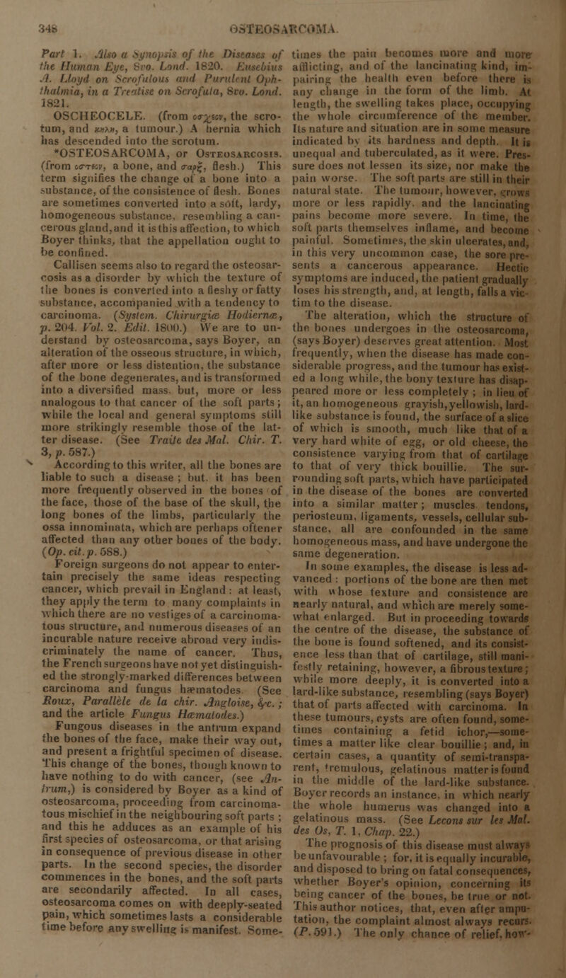 34s ROOM A. Part 1. /lUo a Synopsis of the Diseases of th« Human bond. 1820. Eue .1. Lloyd on Scrofulout mid Purulent Oph- thalmia, in a Treatise on Scrofula, 8ro. Loud. 1821, OSCHEOCELE, (from oa-^ecv, the scro- tum, and kukh, a tumour.) A hernia which has descended into the scrotum. OSTEOSARCOMA, or Osteosarcosis. (from wrtw, a bone, and trap!;, flesh.) This term signifies the change of a bone into a .-ubstance, of the consistence of flesh. Bones are sometimes converted into a soft, lardy, homogeneous substance, resembling a can- cerous gland,and it is this affection, to which Boyer thinks, that the appellation ought to be confined. Callisen seems also to regard the osteosar- cosis as a disorder by which the texture of the bones is converted into a fleshy or fatty substance, accompanied with a tendency to carcinoma. (System. ChirurguB Hodiermr., p. 204. Vol. 2. Edit. 1801).) We are to un- derstand by osteosarcoma, says Boyer, an alteration of the osseous structure, in which, after more or less distention, the substance of the bone degenerates, and is transformed into a diversified mass, but, more or less analogous to that cancer of the soft parts; while the local and general symptoms still more strikingly resemble those of the lat- ter disease. (See Traile des Mai. Chir. T. 3, p. 587.) According to this writer, all the bones are liable to such a disease ; but. it has been more frequently observed in the hones of the face, those of the base of the skull, the long bones of the limbs, particularly the ossa innomiuata, which are perhaps oftener affected than any other bones of the body. (Op. cit.p. 5S8.) Foreign surgeons do not appear to enter- tain precisely the same ideas respecting cancer, which prevail in England : at least, they apply the term to many complaints in which there are no vestiges of a carcinoma- tous structure, and numerous diseases of an incurable nature receive abroad very indis- criminately the name of cancer. Thus, the French surgeons have not yet distinguish- ed the strongly-marked differences between carcinoma and fungus hnematodes. (See Eoux, Parallele de la chir. Jlngloise, §-c.; and the article Fungus Haimalodes.) Fungous diseases in the antrum expand the bones of the face, make their way out, and present a frightful specimen of disease. This change of the bones, though known to have nothing to do with cancer, (see An- trum,) is considered by Boyer as a kind of osteosarcoma, proceeding from carcinoma- tous mischief in the neighbouring soft parts ; and this he adduces as an example of his first species of osteosarcoma, or that arising in consequence of previous disease in other parts. In the second species, the disorder commences in the bones, and the soft parts are secondarily affected. In all cases, osteosarcoma comes on with deeply-seated pain, which sometimes lasts a considerable time before any swelling is manifest. Some- times the pain becomes more and i afflicting, and of the lancinating kind, im pairing the health even before thei any change in the form of the linili length, the swelling takes place, occupying the whole circumference of the member. Its nature and situation are in some measure indicated by its hardness and depth. It i. unequal and tuberculated, as it were. Pres- sure does not lessen its size, nor make the pain worse. The soft parts ar still in their natural state. The tumour, howei more or less rapidly, and the lancinating pains become more severe. In time, the soft parts themselves inflame, and become painful. Sometimes, the skin ulcerates, in this very uncommon case, the sore sents a cancerous appearance. H< symptoms are induced, the patient gradually loses his strength, and, at length, falls a vie tim to the disease. The alteration, which the structure of the bones undergoes in the osteosarcoma, (says Boyer) deserves great attention. Most frequently, when the disease has made con- siderable progress, and the tumour has exist- ed a long while, the bony texture has disap- peared more or less completely ; in lieu of it, an homogeneous grayish,yellowish, lard- like substance is found, the surface of a slice of which is smooth, much like that of a very hard white of egg, or old cheese, the consistence varying from that of cartilage to that of very thick bouillie. The sur- rounding soft parts, which have participated in the disease of the bones are converted into a similar matter; muscles tendons, periosteum, ligaments, vessels, cellular sub- stance, all are confounded in the same homogeneous mass, and have undergone the same degeneration. In some examples, the disease is less ad- vanced : portions of the bone are then met with whose texture and consistence arc nearly natural, and which are merely some- what enlarged. But in proceeding towards the centre of the disease, the substance of the bone is found softened, and its consist- ence less than that of cartilage, still mani- festly retaining, however, a fibrous texture; while more deeply, it is converted into a lard-like substance, resembling (says Boyer) that of parts affected with carcinoma. la these tumours, cysts are often found, some- times containing a fetid ichor,—some- times a matter like clear bouillie ; and, in certain cases, a quantity of semi-transpa- rent, tremulous, gelatinous matter is found in the middle of the lard-like substance. Boyer records an instance, in which nearly the whole humerus was changed into a gelatinous mass. (See Lecons sur les Mai. des Os, T. \,Chap. 22.) The prognosis of this disease must al be unfavourable ; for, it is equally incurable, and disposed to bring on fatal consequences, whether Boyer's opinion, concerning its being cancer of the bones, be true or not. This author notices, that, even after ampu- tation, the complaint almost always recurs. (P. 591.) The only chance of relief, hou'-