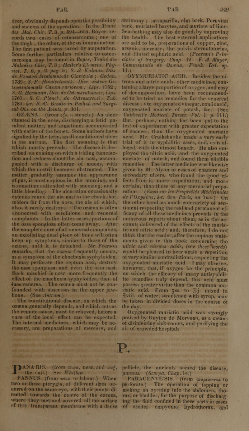 , obviously depends upon the possibi ■ oi Urn operation. In the Traite des Mai. Cliir. T.3,p. 594—805, Buyer re- cords two rases of osteosarcoma ; one of the thigh ; the other, of the os innominatum The first patient was saved by amputation. Some further particulars relative to osteo- ma may ho found in Bojftr, Truiit des Maladies Ch'ir, T.3; Holler's Elmeni. Phi/- I'. 8, p. 2, pag. 5; S. A. Kulmus, Diss de Exoslosi Sleatomaiode Claciculm ; Gedan. 17.32; S. F Hundertmark, Diss, sistens Os- ieosteatomatis (usum mriore.m ; Lips. 1752; S. G. Hermann, Diss, de Ostt o Lips. 1767 : 6'. C. PUnck, de Osteosarcvsi.- Tub. 1781 fa. B.<€. Brodie in Pathol, and Surgi- cal Obs. on the Joints, p. 301. OZiENA. (from «£», a stench.) An ulcer situated in the nose, discharging a fetid pu- rulent matter, and sometimes accompanied ■with caries of the bones. Some authors have signified by the term, an ill-conditioned ulcer in the antrum. The first meaning is that which mostly prevails. The disease is des- cribed, as coining on with a trifling tumefac- tion and redness about the ala nasi, accom- panied with a discharge of mucus, with which the nostril becomes obstructed. The matter gradually assumes the appearance of pus, is most copious in the morning, and is sometimes attended with sneezing, and a little bleeding. The ulceration occasionally extends round the ala nasi to the check, but, seldom far from the nose, the ala of which, also, it rarely destroys. The ozena is often connected with scrofulous and venereal complaints. In the latter cases, portions of the ossa spongiosa often come away. After the complete cure of all venereal complaints, an exfoliating dead piece of bone will often keep up symptoms, similar to those of the ozena, until it is detached. Mr, Pearson remarks, that the ozena frequently occurs, as a symptom of the chachexia syphyloidea. It may7 perforate the septum nasi, destroy Ihe ossa spongiosa. and even the ossa nasi, i mischief is now more frequently the effect of the chachexia syphyloidea, than of Jues venerea. The ozena must not be con- founded with abscesses in the upper jaw- bone. (See Antrum.) The constitutional disease, on which the oza?na generally depends, and which acts as the remote cause, must be relieved, before a cure of the local effect can be expected. The internal medicines, which may be ne- ny. are preparations of mercury, and antimony ; savsaparilla, elm bark, Peruvian bark, miniated barytes, and muriate of lime. Sea-bathing may also do good,by improving; the health. The best external applications are said to be, preparations of copper, zinc, arsenic, mercury, the pulvis sternutatorius, and liiiuted suphuric acid. (Pearson's Prin- ciples of Surgery, Chap. 12 F. A. Mayer, Commentatio de Ozrcna. Frank. Del. op. 11.) OYYMURIATI€ ACID. Besides the ni- trons and nitric acids, other medicines, con- taining a large proportion of oxygen, arid easy of decomposition, have been recommend- ed to be tried as remedies for the venereal disease; viz oxygenated vinegar, oxalic acid, oxygenated muriate of potash, &c. (See Caldwell's Medical Theses. Vol. 1. p. 111.) But, perhaps, nothing has been put to the test of experiment with greater expectation of success, than the oxygenated muriatic acid. Mr. Cruiksbanks made averyearlv trial of it in syphilitic cases, and. as is al- leged, with the utmost benefit. He also em- ployed the nitric acid, and the oxygenated muriate of potash, and found them eligible remedies The latter medicine was likewise given by M Alyon in cases of chancre and secondary ulcers, who found the good ef- fects from it, more expeditious, and more certain, than those of any mercurial prepa- ration . ( F.ssai tur h s I'roprUids Maticinalc s de 1'Oxyu.tne, <^-c. 8vo. Paris, an Imt.) On the other hand, as much contrariety of sen- timent respecting the real and permanent ef- ficacy of all these medicines prevails in the numerous reports about them, as in the ac- counts delivered of the effects of the muria- tic and nitric acid ; and, therefore, I do not think that the reader, after the copious state- ments given in this book concerning the nitric and nitrous acids, (see these 'words) would be pleased to bear again a repetition of very similar contradictions, respecting the oxygenated muriatic acid. ! may observe, however, that, if oxygen be the principle, on which the efficacy of many antisyphili- tic remedies truly depend, this acid must possess greater virtue than the common mu- riatic acid. From 3SS. to 3'j mixed in ^viij. of water, sweetened with syrup, may be taken in divided doses in the course of the day. Oxygenated muriatic acid was strongly praised by Guyton de Morveau, as a means of disinfecting sick-rooms, and purifying the air of crowded hospitals. P. P^ R1S. (trom siapa, near, and »w%, the 1.ail.) Sep Whitlow. PANMJS. (from <ar&» 10 labour.) When two or three pterygia, of different sizes oc- curred on the same eye, with tl,eir points di- rected towards the centre of the cornea, where they met and covered all the surface of this transparent membrane with a dense pellicle, the ancients named the disease, pannns. (Scarpa, Chap. 14.) PARACENTESIS, (from rsrctpitwriu, to perforate.) The operation of tapping or making an opening into the abdomen, tho- rax, or bladder, for the purpose of discharg- ing the fluid confined in these parts in cases of ascites- empyema, bydrotborax, ajirl