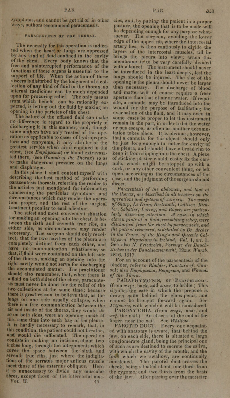 PAK PAK 353 ana cannot be got rid of in other Lies, and, by putting the patient in a proper ways, authors recommend paracentesis. posture, the opening that is to he made will be depending enough for any purpose what- PARACENTESI9 of tiie thorax. soever. The surgeon, avoiding the lower edge of the upper rib, where the intercostal I he necessity for this operation is indica- artery lies, is then cautiously to divide the ted when the heart or lungs are oppressed layers of the intercostal muscles, till he '-y any kind of fluid confined in the cavity brings the pleura into view; when this ot the chest. Every body knows that the membrane is* to be very carefully divided dee and uninterrupted performance of the with a lancet. The instrument should never Junctions of these organs is essential to the be introduced in the least deeply lest the support of life. When the action of these lungs should be injured. The s'ize of the viscera isdistnrbed by the lodgment of a col- opening in the pleura should never be larger lection of any kind of fluid in the thorax, no than necessary. The discharge of blo°od internal medicines can be much depended and matter will of course require a freer upon for procuring relief. The only means aperture than that of air or water. If requi- irora which benefit can be rationally ex- site, a cannula may be introduced into the pected, is letting out the fluid by making an wound for the purpose of facilitating the opening in the parietes of the chest. evacuation of the fluid, and it may even in the nature of the effused fluid can make some cases be proper to let this instrument no difference in regard to the propriety of remain in the part, in order to let the water discharging it in this manner; and, though or pus escape, as often as another accumu- *ome authors have only treated of this ope- lation takes place. It is obvious, however, ration as applicable to cases of hydrops pec- that a cannula for this object should only tons and empyema, it may also be of the be just long enough to enter the cavitv of greatest service when uiF is confined in the the pleura, and should have abroad rim to chest, (see Emphysema) or blood extravasa- keep it from slipping into the chest. A piece ted there, (see Wounds of the Thorax) so as of sticking-plaster would easily fix the can- to make dangerous pressure on the lungs uula, which might be stopped up with a and diaphragm. cork, or any other convenient thing, or left In this place I shall content myself with open, according as the circumstances of the describing the best method of performing case, and the judgment of the surgeon should paracentesis thoracis, referring the reader to direct. the articles just mentioned for information Paracentesis of the abdomen, and that of concerning the particular symptoms and the thorax, are described in all treatises on the circumstances which may render the opera- operations and systems of surgery. The works lion proper, and the rest of the surgical of Sharp, Ls Dran, Berlrandi, Calliscn, Jlirh- treatment peculiar to each affection. ter, Sabatier, Larrey, and Boycr, are pariicu- 1 he safest and most convenient situation larly deserving attention. A case, in which lor making an opening into the chest, is be- eleven pints of a fluid, resembling whey, were. t ween the sixth and seventh true ribs, on discharged from the chest by paracentesis, andr r.ither side, as circumstances may render the patient recovered, is detailed by Dr. Archer necessary. The surgeon should onlv recol- in the Trans, of the King's and Queen's Col- lect, that the two cavities of the pleura are leges of Physicians in Ire/and, Vol. \,art. 1. completely distinct from each other, and See aiso JV. Friedreich, Vorzugc des Bavch- have no communication whatsoever, so stichesinder Bauchwassersucht, \2nw. Wurzb. that, if fluid were contained on the left side 1816, 1817. of the thorax, making an opening into the For an account of the paracentesis of the right cavity would not serve for discharging bladder, refer to Bladder, Puncture of. Con- the accumulated matler. The practitioner suit also Emphysema, Empyema, and Wounds should also remember, that, when there is of the Thorax. a fluid on both sides of the chest, paraceute- PARAPHIMOSIS, or Paraphimosis. sis must never be done for the relief of the (from tt^x, back. «nd wu, to bridle.) This two collections at the same time; because signifies the oo.se in which the prepuce is there is great reason to believe that, as the drawn quite behind the glans penis, and lungs on one sid-e usually collapse, when cannot be brought forward again. See there Is a free communication between the Jyiymosis, with which it will be considered, air and inside of the thorax, they would <io PAKONY'CHIA. (from <ara$*, near, and so on both sides, were an opening made at w»f, the nail.) An abscess at the end of the the_ same time into each bag of the pleura, finger, near the nail. See Whitlow. It is hardly necessary to remark, that, in PAROTID DUCT. Every one acquaint- this condition, the patient could not breathe, ed with anatomy is aware, that behind the and would die suffocated. The operation jaw, on each side, there is situated a largo consists in making an incision, about two conglomerate gland, being the principal one inches long, through the integuments which of such as are destined to secrete the saliva, cover the space between the sixth and with which the cavity of the mouth, and the seventh true ribs, just where the indigita- foc^ which we swallow, are continually tions of the serratus major anticus muscle moistened. The parotid duct crosses the meet those of the externus obliquus. Here cheek, being situated about one-third from it is unnecessary to divide any muscular the zygoma,, and two-thirds from the basis fibres, except those of the intercostal mus- of the inw Vfler passing over th« tnassefer Vot. U. 45